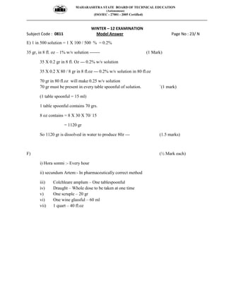MAHARASHTRA STATE BOARD OF TECHNICAL EDUCATION
(Autonomous)
(ISO/IEC - 27001 - 2005 Certified)
__________________________________________________________________________________________________
WINTER – 12 EXAMINATION
Subject Code : 0811 Model Answer Page No : 23/ N
E) 1 in 500 solution = 1 X 100 / 500 % = 0.2%
35 gr, in 8 fl. oz – 1% w/v solution ------- (1 Mark)
35 X 0.2 gr in 8 fl. Oz --- 0.2% w/v solution
35 X 0.2 X 80 / 8 gr in 8 fl.oz --- 0.2% w/v solution in 80 fl.oz
70 gr in 80 fl.oz will make 0.25 w/v solution
70 gr must be present in every table spoonful of solution. `(1 mark)
(1 table spoonful = 15 ml)
1 table spoonful contains 70 grs.
8 oz contains = 8 X 30 X 70/ 15
= 1120 gr
So 1120 gr is dissolved in water to produce 80z --- (1.5 marks)
F) (½ Mark each)
i) Hora somni :- Every hour
ii) secundum Artem:- In pharmaceutically correct method
iii) Colchleare amplum – One tablespoonful
iv) Draught – Whole dose to be taken at one time
v) One scruple – 20 gr
vi) One wine glassful – 60 ml
vii) 1 quart – 40 fl.oz
 