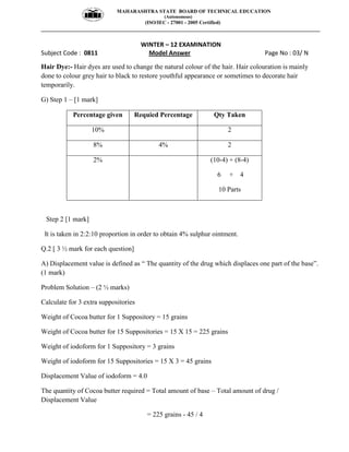 MAHARASHTRA STATE BOARD OF TECHNICAL EDUCATION
(Autonomous)
(ISO/IEC - 27001 - 2005 Certified)
__________________________________________________________________________________________________
WINTER – 12 EXAMINATION
Subject Code : 0811 Model Answer Page No : 03/ N
Hair Dye:- Hair dyes are used to change the natural colour of the hair. Hair colouration is mainly
done to colour grey hair to black to restore youthful appearance or sometimes to decorate hair
temporarily.
G) Step 1 – [1 mark]
Percentage given Requied Percentage Qty Taken
10% 2
8% 4% 2
2% (10-4) + (8-4)
6 + 4
10 Parts
Step 2 [1 mark]
It is taken in 2:2:10 proportion in order to obtain 4% sulphur ointment.
Q.2 [ 3 ½ mark for each question]
A) Displacement value is defined as “ The quantity of the drug which displaces one part of the base”.
(1 mark)
Problem Solution – (2 ½ marks)
Calculate for 3 extra suppositories
Weight of Cocoa butter for 1 Suppository = 15 grains
Weight of Cocoa butter for 15 Suppositories = 15 X 15 = 225 grains
Weight of iodoform for 1 Suppository = 3 grains
Weight of iodoform for 15 Suppositories = 15 X 3 = 45 grains
Displacement Value of iodoform = 4.0
The quantity of Cocoa butter required = Total amount of base – Total amount of drug /
Displacement Value
= 225 grains - 45 / 4
 