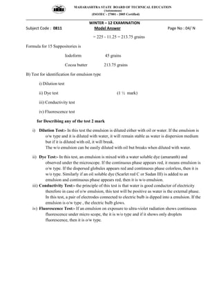MAHARASHTRA STATE BOARD OF TECHNICAL EDUCATION
(Autonomous)
(ISO/IEC - 27001 - 2005 Certified)
__________________________________________________________________________________________________
WINTER – 12 EXAMINATION
Subject Code : 0811 Model Answer Page No : 04/ N
= 225 - 11.25 = 213.75 grains
Formula for 15 Suppositories is
Iodoform 45 grains
Cocoa butter 213.75 grains
B) Test for identification for emulsion type
i) Dilution test
ii) Dye test (1 ½ mark)
iii) Conductivity test
iv) Fluorescence test
for Describing any of the test 2 mark
i) Dilution Test:- In this test the emulsion is diluted either with oil or water. If the emulsion is
o/w type and it is diluted with water, it will remain stable as water is dispersion medium
but if it is diluted with oil, it will break.
The w/o emulsion can be easily diluted with oil but breaks when diluted with water.
ii) Dye Test:- In this test, an emulsion is mixed with a water soluble dye (amaranth) and
observed under the microscope. If the continuous phase appears red, it means emulsion is
o/w type. If the dispersed globules appears red and continuous phase colorless, then it is
w/o type. Similarly if an oil soluble dye (Scarlet red C or Sudan III) is added to an
emulsion and continuous phase appears red, then it is w/o emulsion.
iii) Conductivity Test:- the principle of this test is that water is good conductor of electricity
therefore in case of o/w emulsion, this test will be positive as water is the external phase.
In this test, a pair of electrodes connected to electric bulb is dipped into a emulsion. If the
emulsion is o/w type , the electric bulb glows.
iv) Fluorescence Test:- If an emulsion on exposure to ultra-violet radiation shows continuous
fluorescence under micro scope, the it is w/o type and if it shows only droplets
fluorescence, then it is o/w type.
 