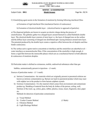 MAHARASHTRA STATE BOARD OF TECHNICAL EDUCATION
(Autonomous)
(ISO/IEC - 27001 - 2005 Certified)
__________________________________________________________________________________________________
WINTER – 12 EXAMINATION
Subject Code : 0811 Model Answer Page No : 05/ N
C) Emulsifying agent assists in the formation of emulsion by forming following interfacial films
a) Formation of rigid interfacial film (mechanical barrier of coalescence)
b) Formation of electrical double layer – (electrical barrier to approach of particles)
a) The dispersed globules are known to acquire an electric charge during the process of
emulsification. The globules gather two charged layers around themselves called Helmholtz double
layer. The electrical double layer consists of stern layer i.e. the layer of charged ions on the surface
and the diffuse layer consisting of charged ions distributed upto varying distances around stern layer.
The potential produced by the double layer creates a repulsive effect between the oil droplets and thus
hinder coalescence.
b) The surface active agents tend to concentrate at interfaces and the emulsifiers are adsorbed at oil –
water interfaces as monomolecular films. If the concentration of the emulsifier is high enough, it
forms a rigid film between the immiscible phases which acts as a mechanical barrier to both adhesion
& coalescence of emulsion droplets.
D) Particulate matter is defined as extraneous, mobile, undissolved substances other than gas
bubbles, unintentionally persent in injections – (1 mark)
Sources of particulate matter – (1 ½ mark)
a) Intrinsic Contamination:- the materials which are originally present in parenteral solution are
known as intrinsic contamination eg. Barium ion leach in parenteral product which may react
with sulphur ion in the product to form barium sulphate crystals.
b) Extrinsic Contamination:- It is the material which comes from environment and contaminate
product eg. Shedding of material from the body & clothes of the person, ceiling, wall,
furniture of the room. eg. cotton, glass, rubber, plastics, tissue, insect, fragments, dust, paper
etc.
Methods for detection of particulate contamination
a) Visual Method
b) Coulter Counter Method (1 Mark)
c) Filtration Method
d) Light Blockage Method
 