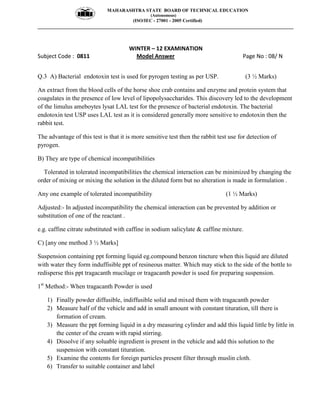 MAHARASHTRA STATE BOARD OF TECHNICAL EDUCATION
(Autonomous)
(ISO/IEC - 27001 - 2005 Certified)
__________________________________________________________________________________________________
WINTER – 12 EXAMINATION
Subject Code : 0811 Model Answer Page No : 08/ N
Q.3 A) Bacterial endotoxin test is used for pyrogen testing as per USP. (3 ½ Marks)
An extract from the blood cells of the horse shoe crab contains and enzyme and protein system that
coagulates in the presence of low level of lipopolysaccharides. This discovery led to the development
of the limulus ameboytes lysat LAL test for the presence of bacterial endotoxin. The bacterial
endotoxin test USP uses LAL test as it is considered generally more sensitive to endotoxin then the
rabbit test.
The advantage of this test is that it is more sensitive test then the rabbit test use for detection of
pyrogen.
B) They are type of chemical incompatibilities
Tolerated in tolerated incompatibilities the chemical interaction can be minimized by changing the
order of mixing or mixing the solution in the diluted form but no alteration is made in formulation .
Any one example of tolerated incompatibility (1 ½ Marks)
Adjusted:- In adjusted incompatibility the chemical interaction can be prevented by addition or
substitution of one of the reactant .
e.g. caffine citrate substituted with caffine in sodium salicylate & caffine mixture.
C) [any one method 3 ½ Marks]
Suspension containing ppt forming liquid eg.compound benzon tincture when this liquid are diluted
with water they form induffisible ppt of resineous matter. Which may stick to the side of the bottle to
redisperse this ppt tragacanth mucilage or tragacanth powder is used for preparing suspension.
1st
Method:- When tragacanth Powder is used
1) Finally powder diffusible, indiffusible solid and mixed them with tragacanth powder
2) Measure half of the vehicle and add in small amount with constant tituration, till there is
formation of cream.
3) Measure the ppt forming liquid in a dry measuring cylinder and add this liquid little by little in
the center of the cream with rapid stirring.
4) Dissolve if any soluable ingredient is present in the vehicle and add this solution to the
suspension with constant tituration.
5) Examine the contents for foreign particles present filter through muslin cloth.
6) Transfer to suitable container and label
 