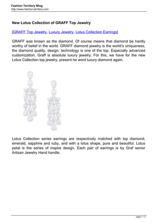 Fashion Territory Blog
http://www.fashion-territory.com




New Lotus Collection of GRAFF Top Jewelry

[GRAFF Top Jewelry, Luxury Jewelry, Lotus Collection Earrings]

GRAFF was known as the diamond. Of course means that diamond be hardly
worthy of belief in the world. GRAFF diamond jewelry is the world’s uniqueness,
the diamond quality, design; technology is one of the top. Especially advanced
customization, Graff is absolute luxury jewelry. For this, we have for the new
Lotus Collection top jewelry, present he word luxury diamond again.




Lotus Collection series earrings are respectively matched with top diamond,
emerald, sapphire and ruby, and with a lotus shape, pure and beautiful. Lotus
petal is the series of inspire design. Each pair of earrings is by Graf senior
Artisan Jewelry Hand handle.




                                                                         page 1 / 3
 