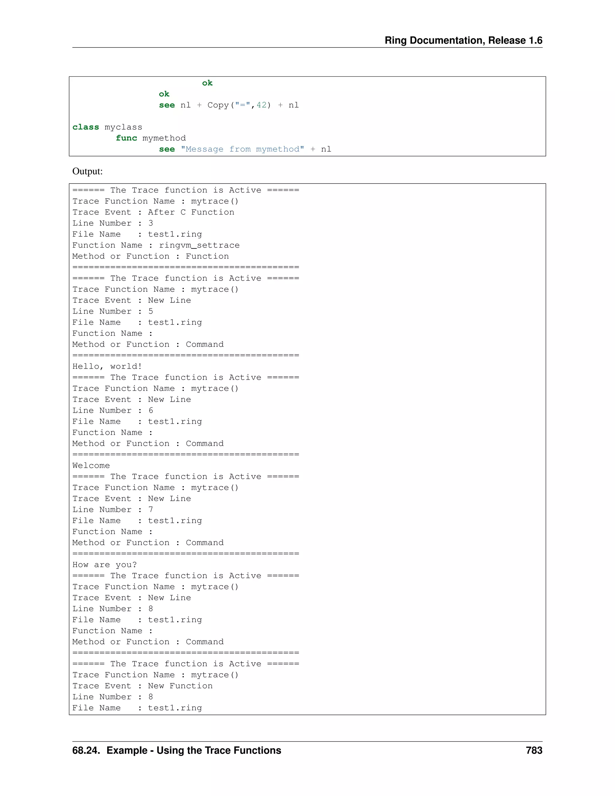 Ring Documentation, Release 1.6
ok
ok
see nl + Copy("=",42) + nl
class myclass
func mymethod
see "Message from mymethod" + nl
Output:
====== The Trace function is Active ======
Trace Function Name : mytrace()
Trace Event : After C Function
Line Number : 3
File Name : test1.ring
Function Name : ringvm_settrace
Method or Function : Function
==========================================
====== The Trace function is Active ======
Trace Function Name : mytrace()
Trace Event : New Line
Line Number : 5
File Name : test1.ring
Function Name :
Method or Function : Command
==========================================
Hello, world!
====== The Trace function is Active ======
Trace Function Name : mytrace()
Trace Event : New Line
Line Number : 6
File Name : test1.ring
Function Name :
Method or Function : Command
==========================================
Welcome
====== The Trace function is Active ======
Trace Function Name : mytrace()
Trace Event : New Line
Line Number : 7
File Name : test1.ring
Function Name :
Method or Function : Command
==========================================
How are you?
====== The Trace function is Active ======
Trace Function Name : mytrace()
Trace Event : New Line
Line Number : 8
File Name : test1.ring
Function Name :
Method or Function : Command
==========================================
====== The Trace function is Active ======
Trace Function Name : mytrace()
Trace Event : New Function
Line Number : 8
File Name : test1.ring
68.24. Example - Using the Trace Functions 783
 