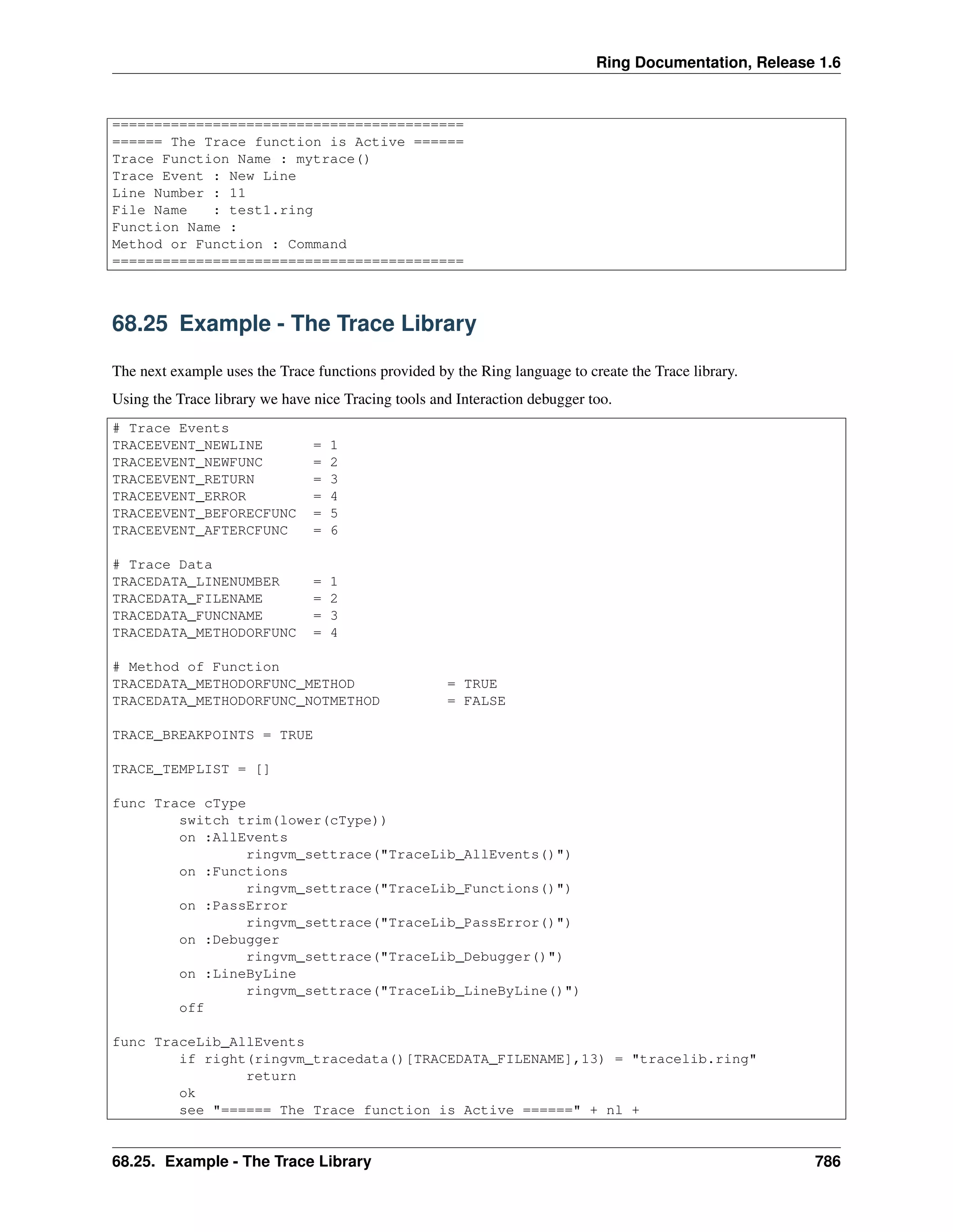 Ring Documentation, Release 1.6
==========================================
====== The Trace function is Active ======
Trace Function Name : mytrace()
Trace Event : New Line
Line Number : 11
File Name : test1.ring
Function Name :
Method or Function : Command
==========================================
68.25 Example - The Trace Library
The next example uses the Trace functions provided by the Ring language to create the Trace library.
Using the Trace library we have nice Tracing tools and Interaction debugger too.
# Trace Events
TRACEEVENT_NEWLINE = 1
TRACEEVENT_NEWFUNC = 2
TRACEEVENT_RETURN = 3
TRACEEVENT_ERROR = 4
TRACEEVENT_BEFORECFUNC = 5
TRACEEVENT_AFTERCFUNC = 6
# Trace Data
TRACEDATA_LINENUMBER = 1
TRACEDATA_FILENAME = 2
TRACEDATA_FUNCNAME = 3
TRACEDATA_METHODORFUNC = 4
# Method of Function
TRACEDATA_METHODORFUNC_METHOD = TRUE
TRACEDATA_METHODORFUNC_NOTMETHOD = FALSE
TRACE_BREAKPOINTS = TRUE
TRACE_TEMPLIST = []
func Trace cType
switch trim(lower(cType))
on :AllEvents
ringvm_settrace("TraceLib_AllEvents()")
on :Functions
ringvm_settrace("TraceLib_Functions()")
on :PassError
ringvm_settrace("TraceLib_PassError()")
on :Debugger
ringvm_settrace("TraceLib_Debugger()")
on :LineByLine
ringvm_settrace("TraceLib_LineByLine()")
off
func TraceLib_AllEvents
if right(ringvm_tracedata()[TRACEDATA_FILENAME],13) = "tracelib.ring"
return
ok
see "====== The Trace function is Active ======" + nl +
68.25. Example - The Trace Library 786
 
