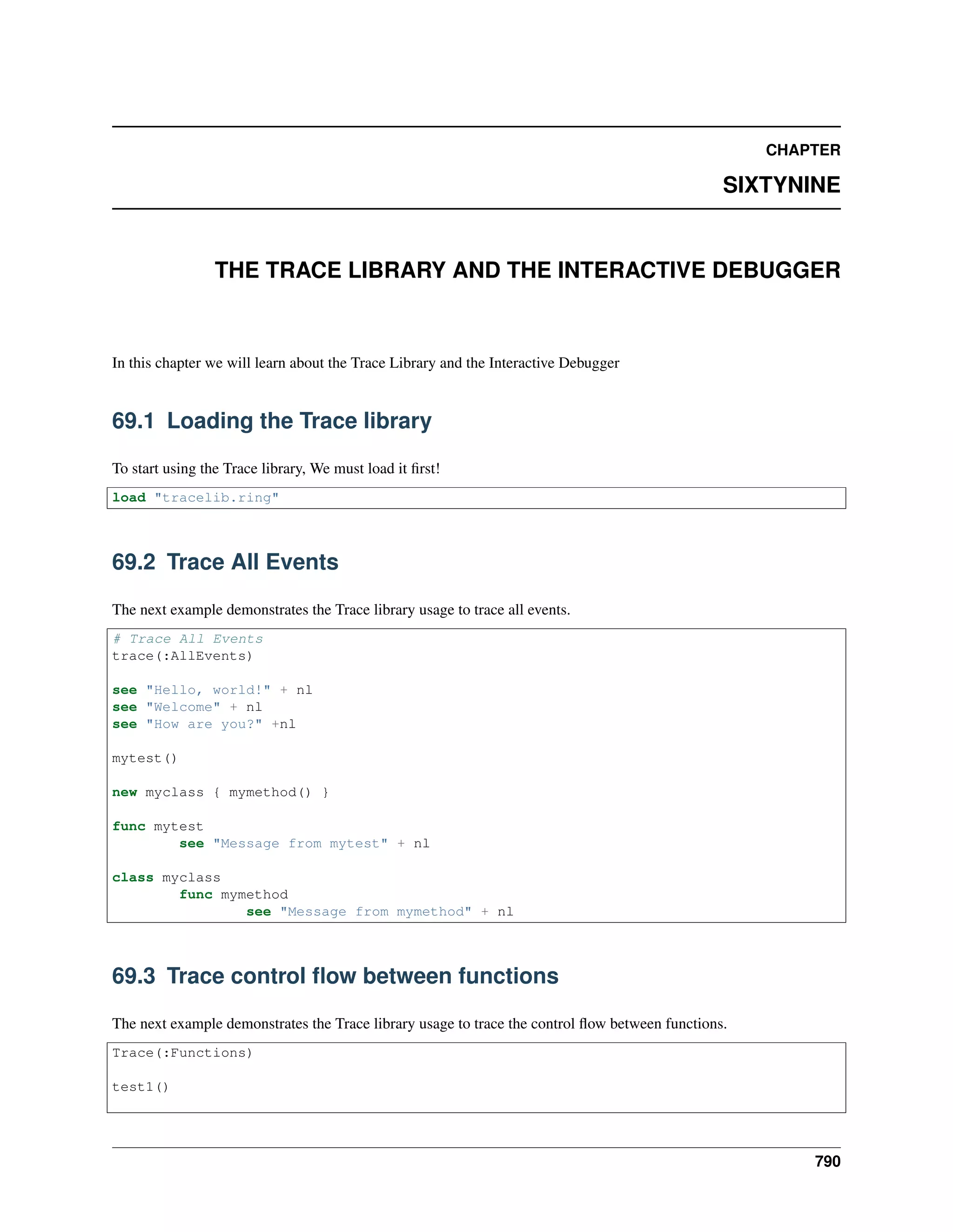 CHAPTER
SIXTYNINE
THE TRACE LIBRARY AND THE INTERACTIVE DEBUGGER
In this chapter we will learn about the Trace Library and the Interactive Debugger
69.1 Loading the Trace library
To start using the Trace library, We must load it ﬁrst!
load "tracelib.ring"
69.2 Trace All Events
The next example demonstrates the Trace library usage to trace all events.
# Trace All Events
trace(:AllEvents)
see "Hello, world!" + nl
see "Welcome" + nl
see "How are you?" +nl
mytest()
new myclass { mymethod() }
func mytest
see "Message from mytest" + nl
class myclass
func mymethod
see "Message from mymethod" + nl
69.3 Trace control ﬂow between functions
The next example demonstrates the Trace library usage to trace the control ﬂow between functions.
Trace(:Functions)
test1()
790
 