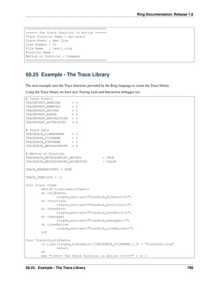 Ring Documentation, Release 1.6
==========================================
====== The Trace function is Active ======
Trace Function Name : mytrace()
Trace Event : New Line
Line Number : 11
File Name : test1.ring
Function Name :
Method or Function : Command
==========================================
68.25 Example - The Trace Library
The next example uses the Trace functions provided by the Ring language to create the Trace library.
Using the Trace library we have nice Tracing tools and Interaction debugger too.
# Trace Events
TRACEEVENT_NEWLINE = 1
TRACEEVENT_NEWFUNC = 2
TRACEEVENT_RETURN = 3
TRACEEVENT_ERROR = 4
TRACEEVENT_BEFORECFUNC = 5
TRACEEVENT_AFTERCFUNC = 6
# Trace Data
TRACEDATA_LINENUMBER = 1
TRACEDATA_FILENAME = 2
TRACEDATA_FUNCNAME = 3
TRACEDATA_METHODORFUNC = 4
# Method of Function
TRACEDATA_METHODORFUNC_METHOD = TRUE
TRACEDATA_METHODORFUNC_NOTMETHOD = FALSE
TRACE_BREAKPOINTS = TRUE
TRACE_TEMPLIST = []
func Trace cType
switch trim(lower(cType))
on :AllEvents
ringvm_settrace("TraceLib_AllEvents()")
on :Functions
ringvm_settrace("TraceLib_Functions()")
on :PassError
ringvm_settrace("TraceLib_PassError()")
on :Debugger
ringvm_settrace("TraceLib_Debugger()")
on :LineByLine
ringvm_settrace("TraceLib_LineByLine()")
off
func TraceLib_AllEvents
if right(ringvm_tracedata()[TRACEDATA_FILENAME],13) = "tracelib.ring"
return
ok
see "====== The Trace function is Active ======" + nl +
68.25. Example - The Trace Library 786
 