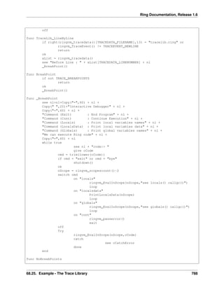 Ring Documentation, Release 1.6
off
func TraceLib_LineByLine
if right(ringvm_tracedata()[TRACEDATA_FILENAME],13) = "tracelib.ring" or
ringvm_TraceEvent() != TRACEEVENT_NEWLINE
return
ok
aList = ringvm_tracedata()
see "Before Line : " + aList[TRACEDATA_LINENUMBER] + nl
_BreakPoint()
func BreakPoint
if not TRACE_BREAKPOINTS
return
ok
_BreakPoint()
func _BreakPoint
see nl+nl+Copy("=",60) + nl +
Copy(" ",20)+"Interactive Debugger" + nl +
Copy("=",60) + nl +
"Command (Exit) : End Program" + nl +
"Command (Cont) : Continue Execution" + nl +
"Command (Locals) : Print local variables names" + nl +
"Command (LocalsData) : Print local variables data" + nl +
"Command (Globals) : Print global variables names" + nl +
"We can execute Ring code" + nl +
Copy("=",60) + nl
while true
see nl + "code:> "
give cCode
cmd = trim(lower(cCode))
if cmd = "exit" or cmd = "bye"
shutdown()
ok
nScope = ringvm_scopescount()-2
switch cmd
on "locals"
ringvm_EvalInScope(nScope,"see locals() callgc()")
loop
on "localsdata"
PrintLocalsData(nScope)
loop
on "globals"
ringvm_EvalInScope(nScope,"see globals() callgc()")
loop
on "cont"
ringvm_passerror()
exit
off
Try
ringvm_EvalInScope(nScope,cCode)
catch
see cCatchError
done
end
func NoBreakPoints
68.25. Example - The Trace Library 788
 
