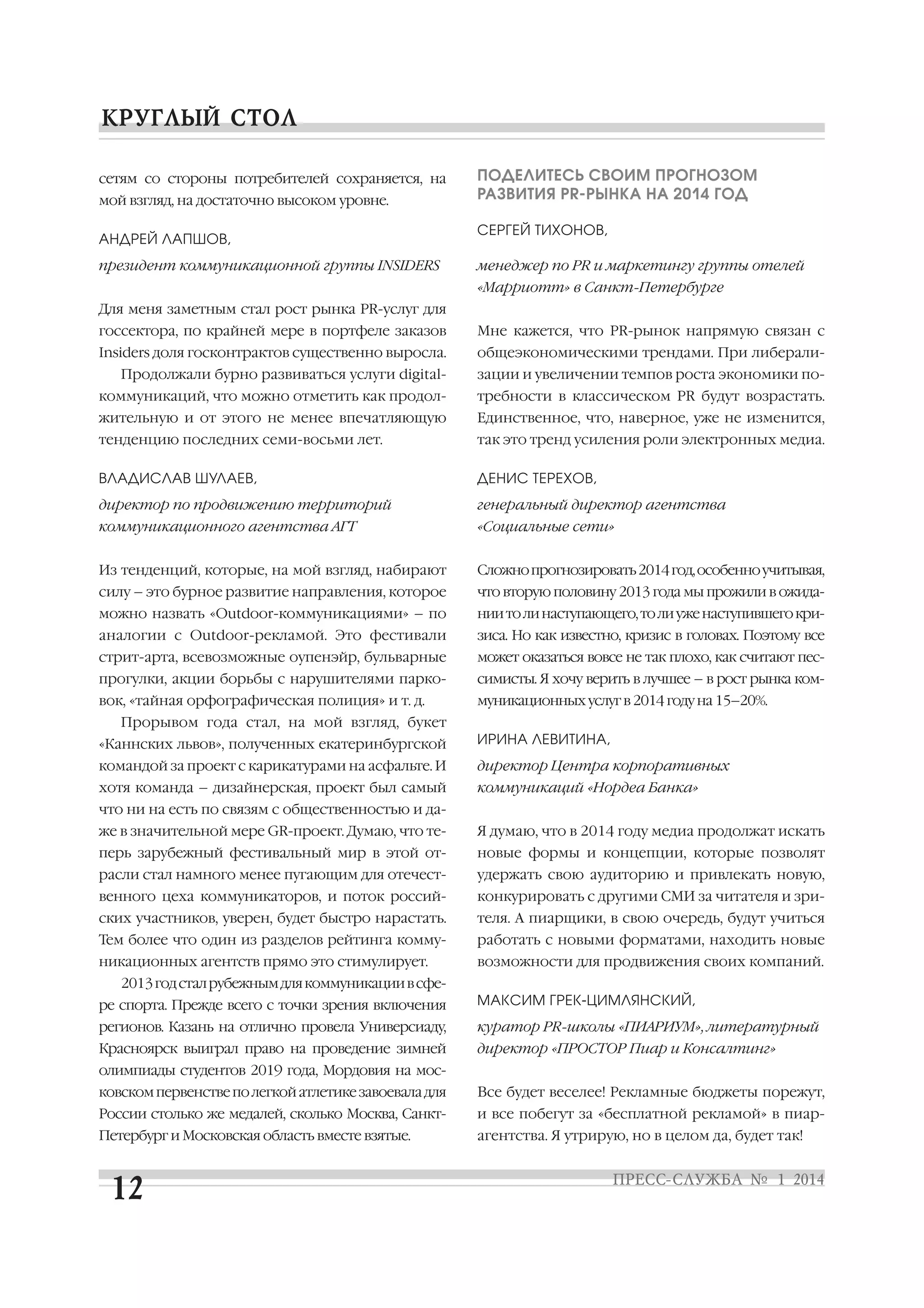 сетям со стороны потребителей сохраняется, на
мой взгляд, на достаточно высоком уровне.
АНДРЕЙ ЛАПШОВ,
президент коммуникационной группы INSIDERS

ПОДЕЛИТЕСЬ СВОИМ ПРОГНОЗОМ
РАЗВИТИЯ PR РЫНКА НА 2014 ГОД
СЕРГЕЙ ТИХОНОВ,
менеджер по PR и маркетингу группы отелей
«Марриотт» в Санкт Петербурге

Для меня заметным стал рост рынка PR услуг для
госсектора, по крайней мере в портфеле заказов

Мне кажется, что PR рынок напрямую связан с

Insiders доля госконтрактов существенно выросла.

общеэкономическими трендами. При либерали

Продолжали бурно развиваться услуги digital

зации и увеличении темпов роста экономики по

коммуникаций, что можно отметить как продол

требности в классическом PR будут возрастать.

жительную и от этого не менее впечатляющую

Единственное, что, наверное, уже не изменится,

тенденцию последних семи восьми лет.

так это тренд усиления роли электронных медиа.

ВЛАДИСЛАВ ШУЛАЕВ,

ДЕНИС ТЕРЕХОВ,

директор по продвижению территорий

генеральный директор агентства

коммуникационного агентства АГТ

«Социальные сети»

Из тенденций, которые, на мой взгляд, набирают

Сложно прогнозировать 2014 год, особенно учитывая,

силу – это бурное развитие направления, которое

что вторую половину 2013 года мы прожили в ожида

можно назвать «Outdoor коммуникациями» – по

нии то ли наступающего, то ли уже наступившего кри

аналогии с Outdoor рекламой. Это фестивали

зиса. Но как известно, кризис в головах. Поэтому все

стрит арта, всевозможные оупенэйр, бульварные

может оказаться вовсе не так плохо, как считают пес

прогулки, акции борьбы с нарушителями парко

симисты. Я хочу верить в лучшее – в рост рынка ком

вок, «тайная орфографическая полиция» и т. д.

муникационных услуг в 2014 году на 15–20%.

Прорывом года стал, на мой взгляд, букет
«Каннских львов», полученных екатеринбургской

ИРИНА ЛЕВИТИНА,

командой за проект с карикатурами на асфальте. И

директор Центра корпоративных

хотя команда – дизайнерская, проект был самый

коммуникаций «Нордеа Банка»

что ни на есть по связям с общественностью и да
же в значительной мере GR проект. Думаю, что те

Я думаю, что в 2014 году медиа продолжат искать

перь зарубежный фестивальный мир в этой от

новые формы и концепции, которые позволят

расли стал намного менее пугающим для отечест

удержать свою аудиторию и привлекать новую,

венного цеха коммуникаторов, и поток россий

конкурировать с другими СМИ за читателя и зри

ских участников, уверен, будет быстро нарастать.

теля. А пиарщики, в свою очередь, будут учиться

Тем более что один из разделов рейтинга комму

работать с новыми форматами, находить новые

никационных агентств прямо это стимулирует.

возможности для продвижения своих компаний.

2013 год стал рубежным для коммуникации в сфе
ре спорта. Прежде всего с точки зрения включения

МАКСИМ ГРЕК ЦИМЛЯНСКИЙ,

регионов. Казань на отлично провела Универсиаду,

куратор PR школы «ПИАРИУМ», литературный

Красноярск выиграл право на проведение зимней

директор «ПРОСТОР Пиар и Консалтинг»

олимпиады студентов 2019 года, Мордовия на мос
ковском первенстве по легкой атлетике завоевала для

Все будет веселее! Рекламные бюджеты порежут,

России столько же медалей, сколько Москва, Санкт

и все побегут за «бесплатной рекламой» в пиар

Петербург и Московская область вместе взятые.

агентства. Я утрирую, но в целом да, будет так!

 