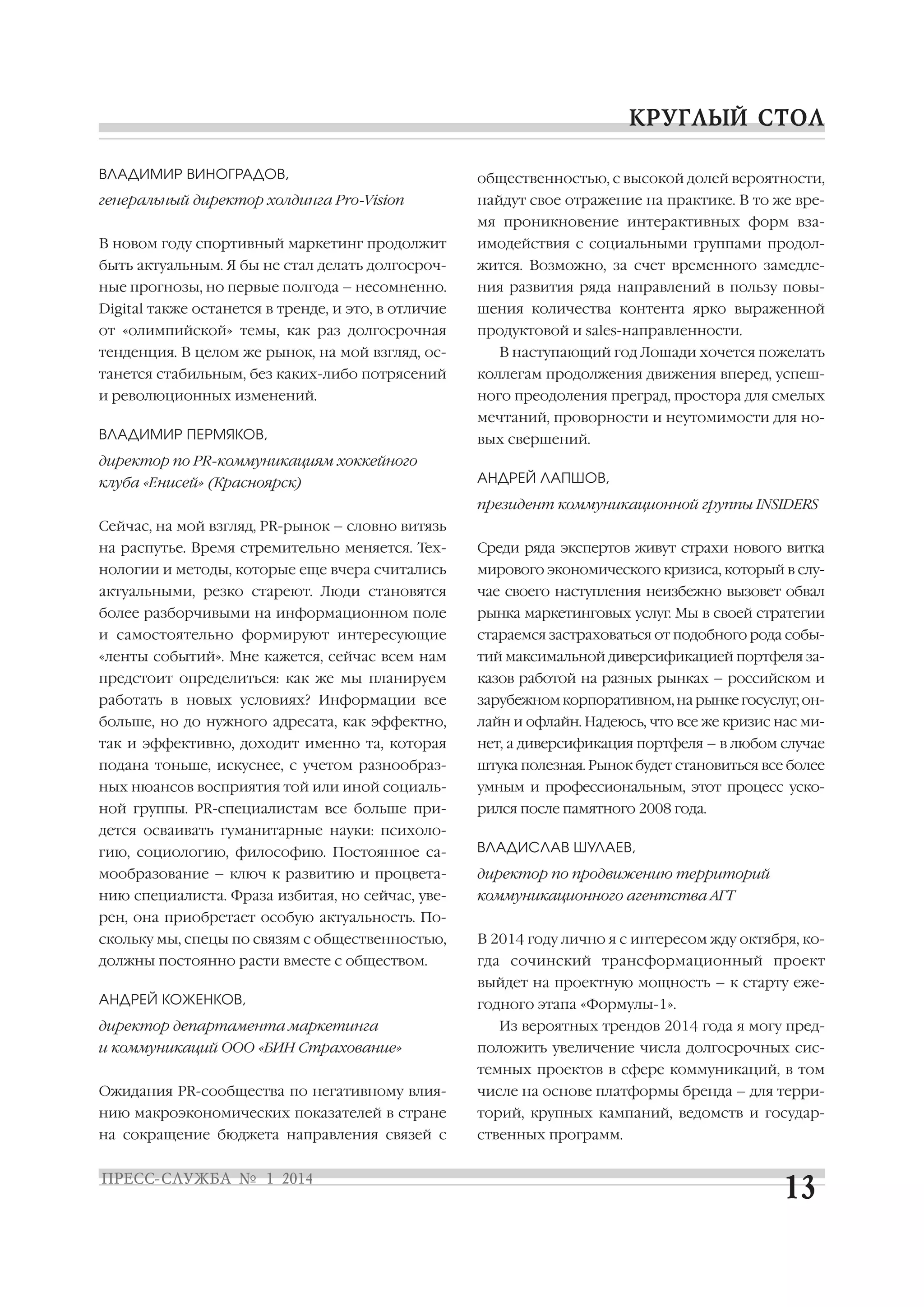 ВЛАДИМИР ВИНОГРАДОВ,

общественностью, с высокой долей вероятности,

генеральный директор холдинга Pro Vision

найдут свое отражение на практике. В то же вре
мя проникновение интерактивных форм вза

В новом году спортивный маркетинг продолжит

имодействия с социальными группами продол

быть актуальным. Я бы не стал делать долгосроч

жится. Возможно, за счет временного замедле

ные прогнозы, но первые полгода – несомненно.

ния развития ряда направлений в пользу повы

Digital также останется в тренде, и это, в отличие

шения количества контента ярко выраженной

от «олимпийской» темы, как раз долгосрочная

продуктовой и sales направленности.

тенденция. В целом же рынок, на мой взгляд, ос

В наступающий год Лошади хочется пожелать

танется стабильным, без каких либо потрясений

коллегам продолжения движения вперед, успеш

и революционных изменений.

ного преодоления преград, простора для смелых
мечтаний, проворности и неутомимости для но

ВЛАДИМИР ПЕРМЯКОВ,

вых свершений.

директор по PR коммуникациям хоккейного
клуба «Енисей» (Красноярск)

АНДРЕЙ ЛАПШОВ,
президент коммуникационной группы INSIDERS

Сейчас, на мой взгляд, PR рынок – словно витязь
на распутье. Время стремительно меняется. Тех

Среди ряда экспертов живут страхи нового витка

нологии и методы, которые еще вчера считались

мирового экономического кризиса, который в слу

актуальными, резко стареют. Люди становятся

чае своего наступления неизбежно вызовет обвал

более разборчивыми на информационном поле

рынка маркетинговых услуг. Мы в своей стратегии

и самостоятельно формируют интересующие

стараемся застраховаться от подобного рода собы

«ленты событий». Мне кажется, сейчас всем нам

тий максимальной диверсификацией портфеля за

предстоит определиться: как же мы планируем

казов работой на разных рынках – российском и

работать в новых условиях? Информации все

зарубежном корпоративном, на рынке госуслуг, он

больше, но до нужного адресата, как эффектно,

лайн и офлайн. Надеюсь, что все же кризис нас ми

так и эффективно, доходит именно та, которая

нет, а диверсификация портфеля – в любом случае

подана тоньше, искуснее, с учетом разнообраз

штука полезная. Рынок будет становиться все более

ных нюансов восприятия той или иной социаль

умным и профессиональным, этот процесс уско

ной группы. PR специалистам все больше при

рился после памятного 2008 года.

дется осваивать гуманитарные науки: психоло
гию, социологию, философию. Постоянное са

ВЛАДИСЛАВ ШУЛАЕВ,

мообразование – ключ к развитию и процвета

директор по продвижению территорий

нию специалиста. Фраза избитая, но сейчас, уве

коммуникационного агентства АГТ

рен, она приобретает особую актуальность. По
скольку мы, спецы по связям с общественностью,

В 2014 году лично я с интересом жду октября, ко

должны постоянно расти вместе с обществом.

гда сочинский трансформационный проект
выйдет на проектную мощность – к старту еже

АНДРЕЙ КОЖЕНКОВ,
директор департамента маркетинга
и коммуникаций ООО «БИН Страхование»

годного этапа «Формулы 1».
Из вероятных трендов 2014 года я могу пред
положить увеличение числа долгосрочных сис
темных проектов в сфере коммуникаций, в том

Ожидания PR сообщества по негативному влия

числе на основе платформы бренда – для терри

нию макроэкономических показателей в стране

торий, крупных кампаний, ведомств и государ

на сокращение бюджета направления связей с

ственных программ.

 