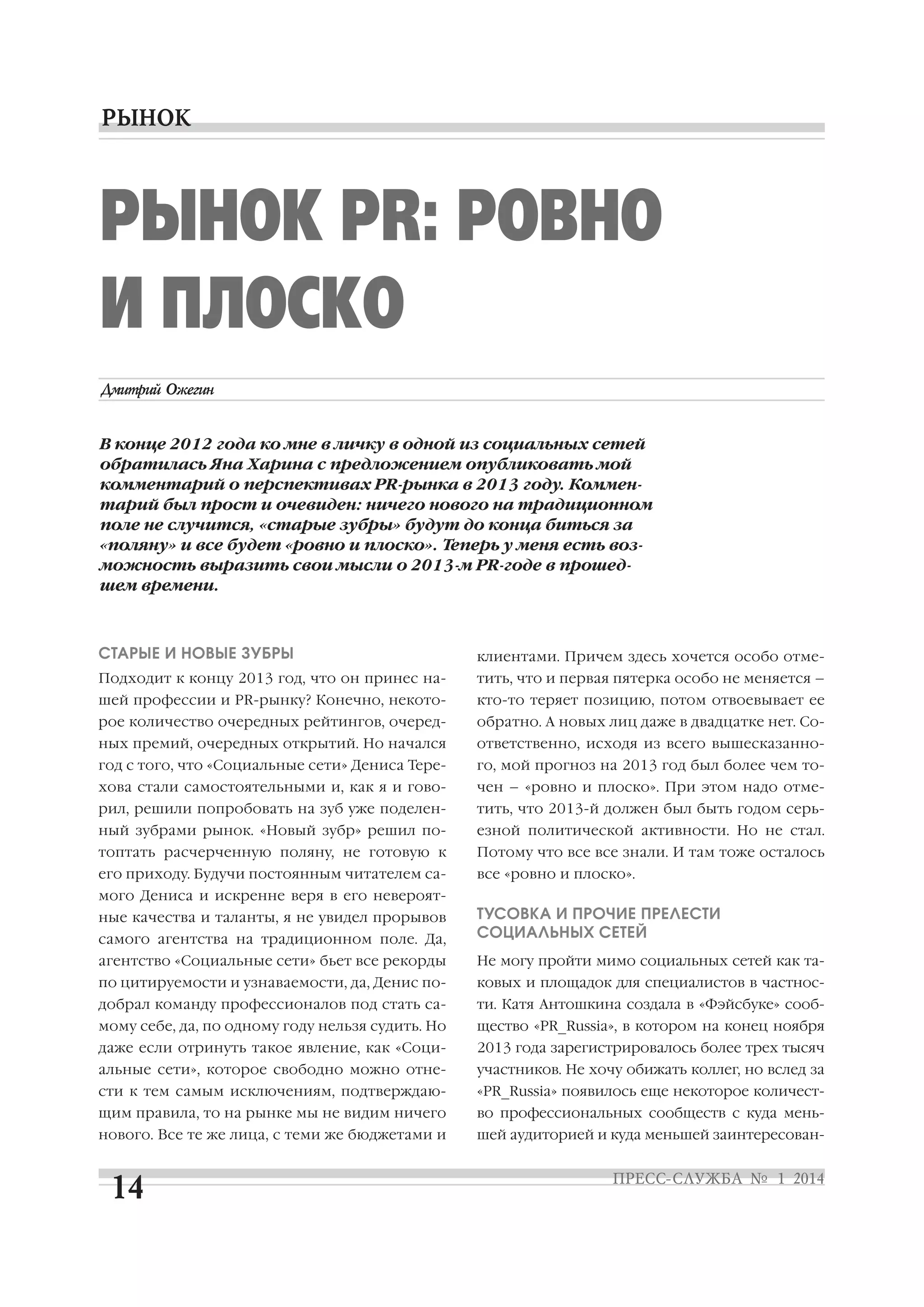 РЫНОК PR: РОВНО
И ПЛОСКО
В конце 2012 года ко мне в личку в одной из социальных сетей
обратилась Яна Харина с предложением опубликовать мой
комментарий о перспективах PR рынка в 2013 году. Коммен
тарий был прост и очевиден: ничего нового на традиционном
поле не случится, «старые зубры» будут до конца биться за
«поляну» и все будет «ровно и плоско». Теперь у меня есть воз
можность выразить свои мысли о 2013 м PR годе в прошед
шем времени.

СТАРЫЕ И НОВЫЕ ЗУБРЫ

клиентами. Причем здесь хочется особо отме

Подходит к концу 2013 год, что он принес на

тить, что и первая пятерка особо не меняется –

шей профессии и PR рынку? Конечно, некото

кто то теряет позицию, потом отвоевывает ее

рое количество очередных рейтингов, очеред

обратно. А новых лиц даже в двадцатке нет. Со

ных премий, очередных открытий. Но начался

ответственно, исходя из всего вышесказанно

год с того, что «Социальные сети» Дениса Тере

го, мой прогноз на 2013 год был более чем то

хова стали самостоятельными и, как я и гово

чен – «ровно и плоско». При этом надо отме

рил, решили попробовать на зуб уже поделен

тить, что 2013 й должен был быть годом серь

ный зубрами рынок. «Новый зубр» решил по

езной политической активности. Но не стал.

топтать расчерченную поляну, не готовую к

Потому что все все знали. И там тоже осталось

его приходу. Будучи постоянным читателем са

все «ровно и плоско».

мого Дениса и искренне веря в его невероят
самого агентства на традиционном поле. Да,

ТУСОВКА И ПРОЧИЕ ПРЕЛЕСТИ
СОЦИАЛЬНЫХ СЕТЕЙ

агентство «Социальные сети» бьет все рекорды

Не могу пройти мимо социальных сетей как та

по цитируемости и узнаваемости, да, Денис по

ковых и площадок для специалистов в частнос

добрал команду профессионалов под стать са

ти. Катя Антошкина создала в «Фэйсбуке» сооб

мому себе, да, по одному году нельзя судить. Но

щество «PR_Russia», в котором на конец ноября

даже если отринуть такое явление, как «Соци

2013 года зарегистрировалось более трех тысяч

альные сети», которое свободно можно отне

участников. Не хочу обижать коллег, но вслед за

сти к тем самым исключениям, подтверждаю

«PR_Russia» появилось еще некоторое количест

щим правила, то на рынке мы не видим ничего

во профессиональных сообществ с куда мень

нового. Все те же лица, с теми же бюджетами и

шей аудиторией и куда меньшей заинтересован

ные качества и таланты, я не увидел прорывов

 