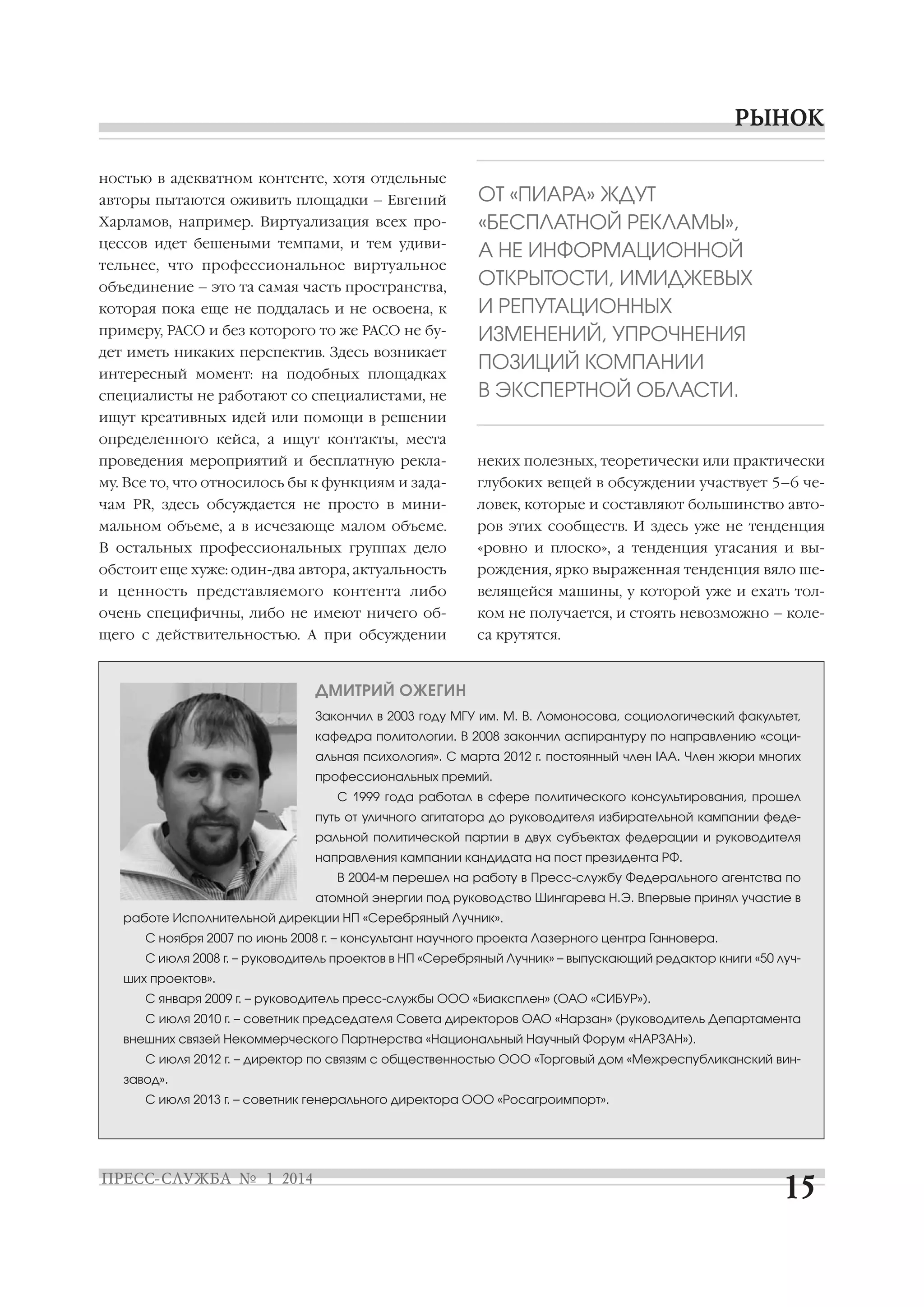 ностью в адекватном контенте, хотя отдельные
авторы пытаются оживить площадки – Евгений
Харламов, например. Виртуализация всех про
цессов идет бешеными темпами, и тем удиви
тельнее, что профессиональное виртуальное
объединение – это та самая часть пространства,
которая пока еще не поддалась и не освоена, к
примеру, РАСО и без которого то же РАСО не бу
дет иметь никаких перспектив. Здесь возникает
интересный момент: на подобных площадках
специалисты не работают со специалистами, не

ОТ «ПИАРА» ЖДУТ
«БЕСПЛАТНОЙ РЕКЛАМЫ»,
А НЕ ИНФОРМАЦИОННОЙ
ОТКРЫТОСТИ, ИМИДЖЕВЫХ
И РЕПУТАЦИОННЫХ
ИЗМЕНЕНИЙ, УПРОЧНЕНИЯ
ПОЗИЦИЙ КОМПАНИИ
В ЭКСПЕРТНОЙ ОБЛАСТИ.

ищут креативных идей или помощи в решении
определенного кейса, а ищут контакты, места
проведения мероприятий и бесплатную рекла

неких полезных, теоретически или практически

му. Все то, что относилось бы к функциям и зада

глубоких вещей в обсуждении участвует 5–6 че

чам PR, здесь обсуждается не просто в мини

ловек, которые и составляют большинство авто

мальном объеме, а в исчезающе малом объеме.

ров этих сообществ. И здесь уже не тенденция

В остальных профессиональных группах дело

«ровно и плоско», а тенденция угасания и вы

обстоит еще хуже: один два автора, актуальность

рождения, ярко выраженная тенденция вяло ше

и ценность представляемого контента либо

велящейся машины, у которой уже и ехать тол

очень специфичны, либо не имеют ничего об

ком не получается, и стоять невозможно – коле

щего с действительностью. А при обсуждении

са крутятся.

ДМИТРИЙ ОЖЕГИН
Закончил в 2003 году МГУ им. М. В. Ломоносова, социологический факультет,
кафедра политологии. В 2008 закончил аспирантуру по направлению «соци
альная психология». С марта 2012 г. постоянный член IAA. Член жюри многих
профессиональных премий.
С 1999 года работал в сфере политического консультирования, прошел
путь от уличного агитатора до руководителя избирательной кампании феде
ральной политической партии в двух субъектах федерации и руководителя
направления кампании кандидата на пост президента РФ.
В 2004 м перешел на работу в Пресс службу Федерального агентства по
атомной энергии под руководство Шингарева Н.Э. Впервые принял участие в
работе Исполнительной дирекции НП «Серебряный Лучник».
С ноября 2007 по июнь 2008 г. – консультант научного проекта Лазерного центра Ганновера.
С июля 2008 г. – руководитель проектов в НП «Серебряный Лучник» – выпускающий редактор книги «50 луч
ших проектов».
С января 2009 г. – руководитель пресс службы ООО «Биаксплен» (ОАО «СИБУР»).
С июля 2010 г. – советник председателя Совета директоров ОАО «Нарзан» (руководитель Департамента
внешних связей Некоммерческого Партнерства «Национальный Научный Форум «НАРЗАН»).
С июля 2012 г. – директор по связям с общественностью ООО «Торговый дом «Межреспубликанский вин
завод».
С июля 2013 г. – советник генерального директора ООО «Росагроимпорт».

 