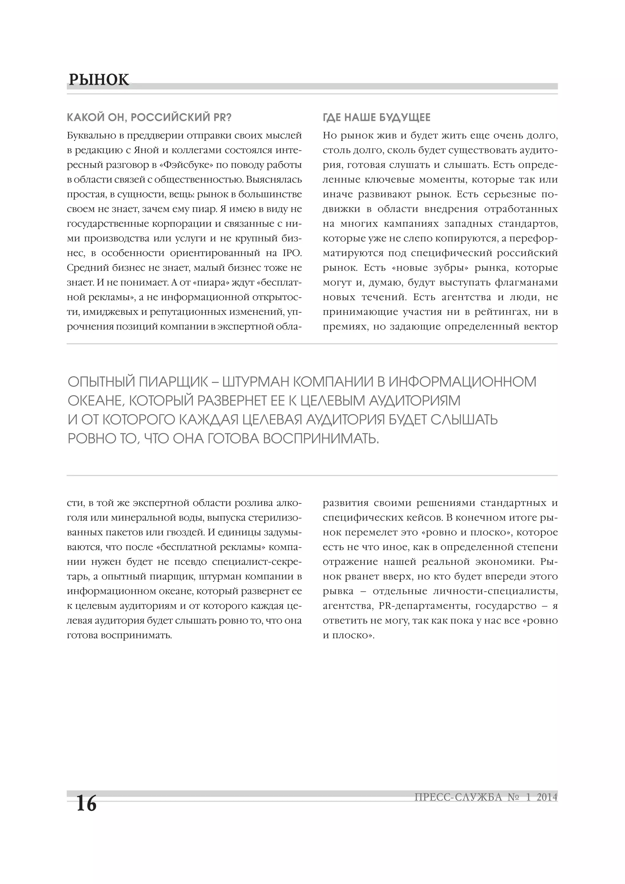КАКОЙ ОН, РОССИЙСКИЙ PR?

ГДЕ НАШЕ БУДУЩЕЕ

Буквально в преддверии отправки своих мыслей

Но рынок жив и будет жить еще очень долго,

в редакцию с Яной и коллегами состоялся инте

столь долго, сколь будет существовать аудито

ресный разговор в «Фэйсбуке» по поводу работы

рия, готовая слушать и слышать. Есть опреде

в области связей с общественностью. Выяснялась

ленные ключевые моменты, которые так или

простая, в сущности, вещь: рынок в большинстве

иначе развивают рынок. Есть серьезные по

своем не знает, зачем ему пиар. Я имею в виду не

движки в области внедрения отработанных

государственные корпорации и связанные с ни

на многих кампаниях западных стандартов,

ми производства или услуги и не крупный биз

которые уже не слепо копируются, а перефор

нес, в особенности ориентированный на IPO.

матируются под специфический российский

Средний бизнес не знает, малый бизнес тоже не

рынок. Есть «новые зубры» рынка, которые

знает. И не понимает. А от «пиара» ждут «бесплат

могут и, думаю, будут выступать флагманами

ной рекламы», а не информационной открытос

новых течений. Есть агентства и люди, не

ти, имиджевых и репутационных изменений, уп

принимающие участия ни в рейтингах, ни в

рочнения позиций компании в экспертной обла

премиях, но задающие определенный вектор

ОПЫТНЫЙ ПИАРЩИК – ШТУРМАН КОМПАНИИ В ИНФОРМАЦИОННОМ
ОКЕАНЕ, КОТОРЫЙ РАЗВЕРНЕТ ЕЕ К ЦЕЛЕВЫМ АУДИТОРИЯМ
И ОТ КОТОРОГО КАЖДАЯ ЦЕЛЕВАЯ АУДИТОРИЯ БУДЕТ СЛЫШАТЬ
РОВНО ТО, ЧТО ОНА ГОТОВА ВОСПРИНИМАТЬ.

сти, в той же экспертной области розлива алко

развития своими решениями стандартных и

голя или минеральной воды, выпуска стерилизо

специфических кейсов. В конечном итоге ры

ванных пакетов или гвоздей. И единицы задумы

нок перемелет это «ровно и плоско», которое

ваются, что после «бесплатной рекламы» компа

есть не что иное, как в определенной степени

нии нужен будет не псевдо специалист секре

отражение нашей реальной экономики. Ры

тарь, а опытный пиарщик, штурман компании в

нок рванет вверх, но кто будет впереди этого

информационном океане, который развернет ее

рывка – отдельные личности специалисты,

к целевым аудиториям и от которого каждая це

агентства, PR департаменты, государство – я

левая аудитория будет слышать ровно то, что она

ответить не могу, так как пока у нас все «ровно

готова воспринимать.

и плоско».

 