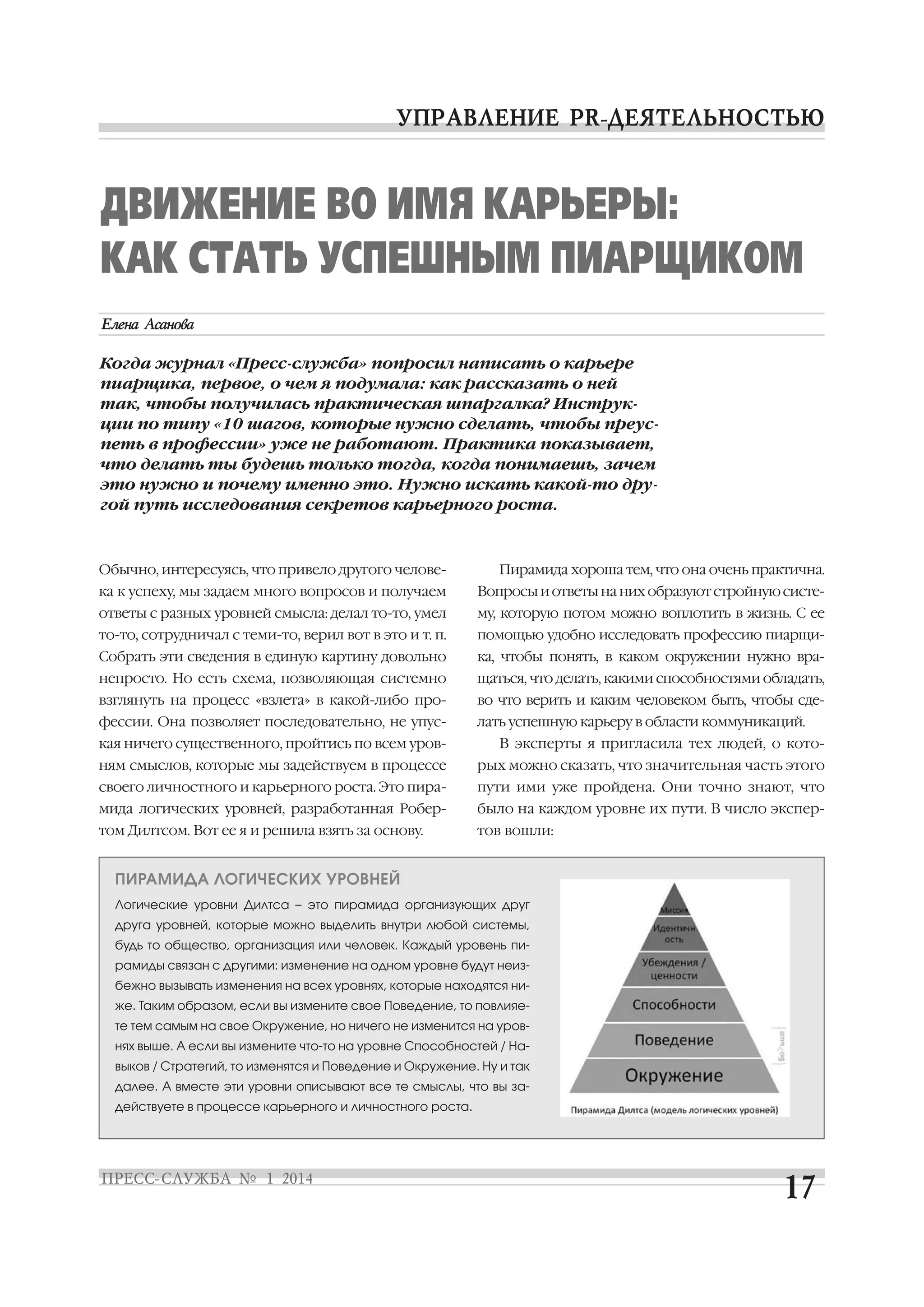 ДВИЖЕНИЕ ВО ИМЯ КАРЬЕРЫ:
КАК СТАТЬ УСПЕШНЫМ ПИАРЩИКОМ
Когда журнал «Пресс служба» попросил написать о карьере
пиарщика, первое, о чем я подумала: как рассказать о ней
так, чтобы получилась практическая шпаргалка? Инструк
ции по типу «10 шагов, которые нужно сделать, чтобы преус
петь в профессии» уже не работают. Практика показывает,
что делать ты будешь только тогда, когда понимаешь, зачем
это нужно и почему именно это. Нужно искать какой то дру
гой путь исследования секретов карьерного роста.

Обычно, интересуясь, что привело другого челове

Пирамида хороша тем, что она очень практична.

ка к успеху, мы задаем много вопросов и получаем

Вопросы и ответы на них образуют стройную систе

ответы с разных уровней смысла: делал то то, умел

му, которую потом можно воплотить в жизнь. С ее

то то, сотрудничал с теми то, верил вот в это и т. п.

помощью удобно исследовать профессию пиарщи

Собрать эти сведения в единую картину довольно

ка, чтобы понять, в каком окружении нужно вра

непросто. Но есть схема, позволяющая системно

щаться, что делать, какими способностями обладать,

взглянуть на процесс «взлета» в какой либо про

во что верить и каким человеком быть, чтобы сде

фессии. Она позволяет последовательно, не упус

лать успешную карьеру в области коммуникаций.

кая ничего существенного, пройтись по всем уров

В эксперты я пригласила тех людей, о кото

ням смыслов, которые мы задействуем в процессе

рых можно сказать, что значительная часть этого

своего личностного и карьерного роста. Это пира

пути ими уже пройдена. Они точно знают, что

мида логических уровней, разработанная Робер

было на каждом уровне их пути. В число экспер

том Дилтсом. Вот ее я и решила взять за основу.

тов вошли:

ПИРАМИДА ЛОГИЧЕСКИХ УРОВНЕЙ
Логические уровни Дилтса – это пирамида организующих друг
друга уровней, которые можно выделить внутри любой системы,
будь то общество, организация или человек. Каждый уровень пи
рамиды связан с другими: изменение на одном уровне будут неиз
бежно вызывать изменения на всех уровнях, которые находятся ни
же. Таким образом, если вы измените свое Поведение, то повлияе
те тем самым на свое Окружение, но ничего не изменится на уров
нях выше. А если вы измените что то на уровне Способностей / На
выков / Стратегий, то изменятся и Поведение и Окружение. Ну и так
далее. А вместе эти уровни описывают все те смыслы, что вы за
действуете в процессе карьерного и личностного роста.

 