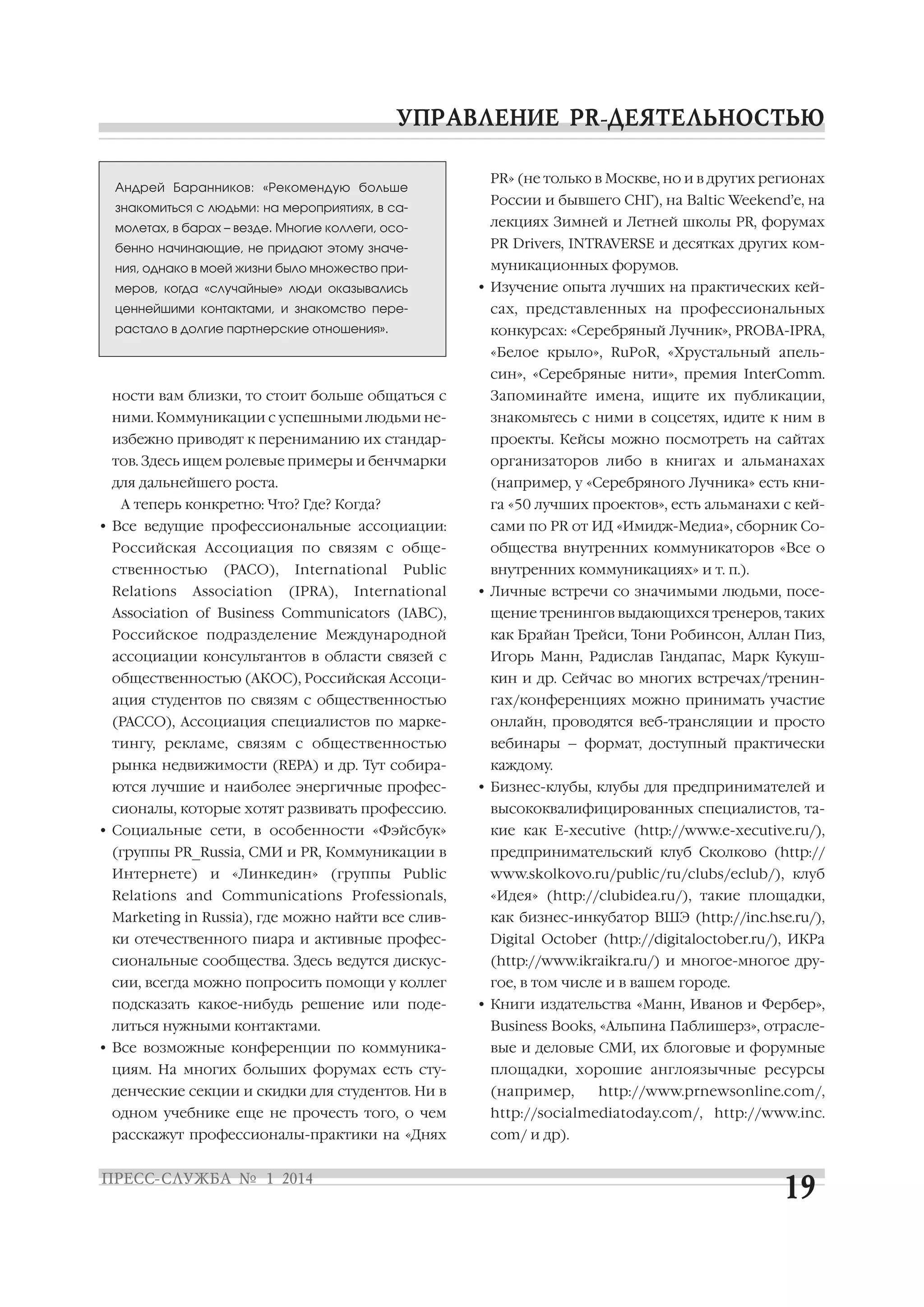 Андрей Баранников: «Рекомендую больше
знакомиться с людьми: на мероприятиях, в са

PR» (не только в Москве, но и в других регионах
России и бывшего СНГ), на Baltic Weekend’е, на

молетах, в барах – везде. Многие коллеги, осо

лекциях Зимней и Летней школы PR, форумах

бенно начинающие, не придают этому значе

PR Drivers, INTRAVERSE и десятках других ком

ния, однако в моей жизни было множество при
меров, когда «случайные» люди оказывались

муникационных форумов.
• Изучение опыта лучших на практических кей

ценнейшими контактами, и знакомство пере

сах, представленных на профессиональных

растало в долгие партнерские отношения».

конкурсах: «Серебряный Лучник», PROBA IPRA,
«Белое крыло», RuPoR, «Хрустальный апель
син», «Серебряные нити», премия InterComm.

ности вам близки, то стоит больше общаться с

Запоминайте имена, ищите их публикации,

ними. Коммуникации с успешными людьми не

знакомьтесь с ними в соцсетях, идите к ним в

избежно приводят к перениманию их стандар

проекты. Кейсы можно посмотреть на сайтах

тов. Здесь ищем ролевые примеры и бенчмарки

организаторов либо в книгах и альманахах

для дальнейшего роста.

(например, у «Серебряного Лучника» есть кни

А теперь конкретно: Что? Где? Когда?

га «50 лучших проектов», есть альманахи с кей

• Все ведущие профессиональные ассоциации:

сами по PR от ИД «Имидж Медиа», сборник Со

Российская Ассоциация по связям с обще

общества внутренних коммуникаторов «Все о

ственностью
Relations

(РАСО),

Association

International
(IPRA),

Public

International

внутренних коммуникациях» и т. п.).
• Личные встречи со значимыми людьми, посе

Association of Business Communicators (IABC),

щение тренингов выдающихся тренеров, таких

Российское подразделение Международной

как Брайан Трейси, Тони Робинсон, Аллан Пиз,

ассоциации консультантов в области связей с

Игорь Манн, Радислав Гандапас, Марк Кукуш

общественностью (АКОС), Российская Ассоци

кин и др. Сейчас во многих встречах/тренин

ация студентов по связям с общественностью

гах/конференциях можно принимать участие

(РАССО), Ассоциация специалистов по марке

онлайн, проводятся веб трансляции и просто

тингу, рекламе, связям с общественностью

вебинары – формат, доступный практически

рынка недвижимости (REPA) и др. Тут собира

каждому.

ются лучшие и наиболее энергичные профес

• Бизнес клубы, клубы для предпринимателей и

сионалы, которые хотят развивать профессию.

высококвалифицированных специалистов, та

• Социальные сети, в особенности «Фэйсбук»

кие как E xecutive (http://www.e xecutive.ru/),

(группы PR_Russia, СМИ и PR, Коммуникации в

предпринимательский клуб Сколково (http://

Интернете) и «Линкедин» (группы Public

www.skolkovo.ru/public/ru/clubs/eclub/), клуб

Relations and Communications Professionals,

«Идея» (http://clubidea.ru/), такие площадки,

Marketing in Russia), где можно найти все слив

как бизнес инкубатор ВШЭ (http://inc.hse.ru/),

ки отечественного пиара и активные профес

Digital October (http://digitaloctober.ru/), ИКРа

сиональные сообщества. Здесь ведутся дискус

(http://www.ikraikra.ru/) и многое многое дру

сии, всегда можно попросить помощи у коллег

гое, в том числе и в вашем городе.

подсказать какое нибудь решение или поде
литься нужными контактами.

• Книги издательства «Манн, Иванов и Фербер»,
Business Books, «Альпина Паблишерз», отрасле

• Все возможные конференции по коммуника

вые и деловые СМИ, их блоговые и форумные

циям. На многих больших форумах есть сту

площадки, хорошие англоязычные ресурсы

денческие секции и скидки для студентов. Ни в

(например,

одном учебнике еще не прочесть того, о чем

http://socialmediatoday.com/, http://www.inc.

расскажут профессионалы практики на «Днях

com/ и др).

http://www.prnewsonline.com/,

 
