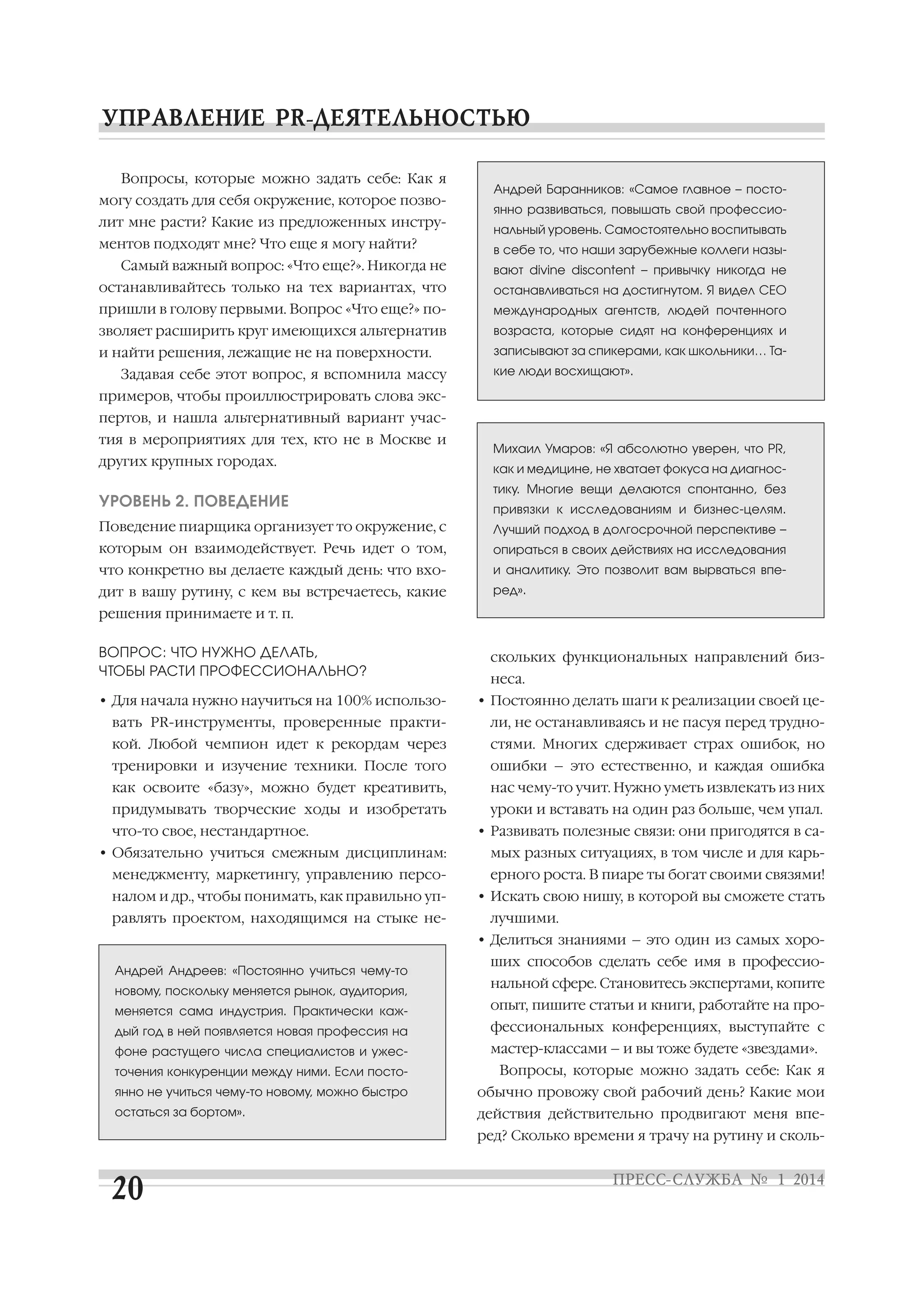 Вопросы, которые можно задать себе: Как я
могу создать для себя окружение, которое позво
лит мне расти? Какие из предложенных инстру
ментов подходят мне? Что еще я могу найти?

Андрей Баранников: «Самое главное – посто
янно развиваться, повышать свой профессио
нальный уровень. Самостоятельно воспитывать
в себе то, что наши зарубежные коллеги назы

Самый важный вопрос: «Что еще?». Никогда не

вают divine discontent – привычку никогда не

останавливайтесь только на тех вариантах, что

останавливаться на достигнутом. Я видел CEO

пришли в голову первыми. Вопрос «Что еще?» по

международных агентств, людей почтенного

зволяет расширить круг имеющихся альтернатив

возраста, которые сидят на конференциях и

и найти решения, лежащие не на поверхности.

записывают за спикерами, как школьники… Та

Задавая себе этот вопрос, я вспомнила массу

кие люди восхищают».

примеров, чтобы проиллюстрировать слова экс
пертов, и нашла альтернативный вариант учас
тия в мероприятиях для тех, кто не в Москве и
других крупных городах.

УРОВЕНЬ 2. ПОВЕДЕНИЕ

Михаил Умаров: «Я абсолютно уверен, что PR,
как и медицине, не хватает фокуса на диагнос
тику. Многие вещи делаются спонтанно, без
привязки к исследованиям и бизнес целям.

Поведение пиарщика организует то окружение, с

Лучший подход в долгосрочной перспективе –

которым он взаимодействует. Речь идет о том,

опираться в своих действиях на исследования

что конкретно вы делаете каждый день: что вхо

и аналитику. Это позволит вам вырваться впе

дит в вашу рутину, с кем вы встречаетесь, какие

ред».

решения принимаете и т. п.
ВОПРОС: ЧТО НУЖНО ДЕЛАТЬ,
ЧТОБЫ РАСТИ ПРОФЕССИОНАЛЬНО?

скольких функциональных направлений биз
неса.

• Для начала нужно научиться на 100% использо

• Постоянно делать шаги к реализации своей це

вать PR инструменты, проверенные практи

ли, не останавливаясь и не пасуя перед трудно

кой. Любой чемпион идет к рекордам через

стями. Многих сдерживает страх ошибок, но

тренировки и изучение техники. После того

ошибки – это естественно, и каждая ошибка

как освоите «базу», можно будет креативить,

нас чему то учит. Нужно уметь извлекать из них

придумывать творческие ходы и изобретать

уроки и вставать на один раз больше, чем упал.

что то свое, нестандартное.
• Обязательно учиться смежным дисциплинам:

• Развивать полезные связи: они пригодятся в са
мых разных ситуациях, в том числе и для карь

менеджменту, маркетингу, управлению персо

ерного роста. В пиаре ты богат своими связями!

налом и др., чтобы понимать, как правильно уп

• Искать свою нишу, в которой вы сможете стать

равлять проектом, находящимся на стыке не

лучшими.
• Делиться знаниями – это один из самых хоро

Андрей Андреев: «Постоянно учиться чему то
новому, поскольку меняется рынок, аудитория,

ших способов сделать себе имя в профессио
нальной сфере. Становитесь экспертами, копите

меняется сама индустрия. Практически каж

опыт, пишите статьи и книги, работайте на про

дый год в ней появляется новая профессия на

фессиональных конференциях, выступайте с

фоне растущего числа специалистов и ужес

мастер классами – и вы тоже будете «звездами».

точения конкуренции между ними. Если посто

Вопросы, которые можно задать себе: Как я

янно не учиться чему то новому, можно быстро

обычно провожу свой рабочий день? Какие мои

остаться за бортом».

действия действительно продвигают меня впе
ред? Сколько времени я трачу на рутину и сколь

 