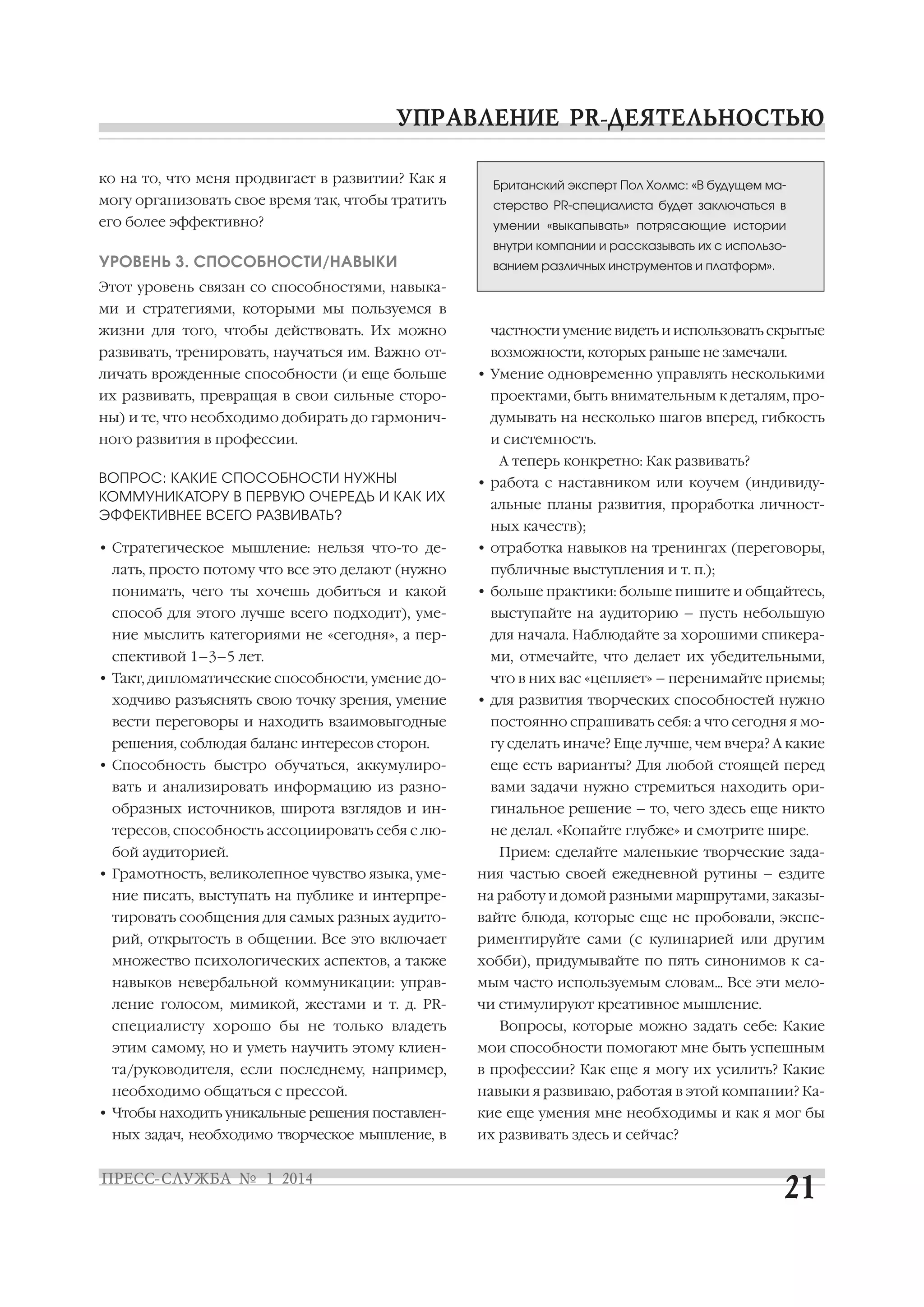 ко на то, что меня продвигает в развитии? Как я

Британский эксперт Пол Холмс: «В будущем ма

могу организовать свое время так, чтобы тратить

стерство PR специалиста будет заключаться в

его более эффективно?

умении «выкапывать» потрясающие истории
внутри компании и рассказывать их с использо

УРОВЕНЬ 3. СПОСОБНОСТИ/НАВЫКИ

ванием различных инструментов и платформ».

Этот уровень связан со способностями, навыка
ми и стратегиями, которыми мы пользуемся в
жизни для того, чтобы действовать. Их можно
развивать, тренировать, научаться им. Важно от

частности умение видеть и использовать скрытые
возможности, которых раньше не замечали.

личать врожденные способности (и еще больше

• Умение одновременно управлять несколькими

их развивать, превращая в свои сильные сторо

проектами, быть внимательным к деталям, про

ны) и те, что необходимо добирать до гармонич

думывать на несколько шагов вперед, гибкость

ного развития в профессии.

и системность.
А теперь конкретно: Как развивать?

ВОПРОС: КАКИЕ СПОСОБНОСТИ НУЖНЫ
КОММУНИКАТОРУ В ПЕРВУЮ ОЧЕРЕДЬ И КАК ИХ
ЭФФЕКТИВНЕЕ ВСЕГО РАЗВИВАТЬ?

• работа с наставником или коучем (индивиду

• Стратегическое мышление: нельзя что то де

• отработка навыков на тренингах (переговоры,

лать, просто потому что все это делают (нужно
понимать, чего ты хочешь добиться и какой

альные планы развития, проработка личност
ных качеств);
публичные выступления и т. п.);
• больше практики: больше пишите и общайтесь,

способ для этого лучше всего подходит), уме

выступайте на аудиторию – пусть небольшую

ние мыслить категориями не «сегодня», а пер

для начала. Наблюдайте за хорошими спикера

спективой 1–3–5 лет.

ми, отмечайте, что делает их убедительными,

• Такт, дипломатические способности, умение до

что в них вас «цепляет» – перенимайте приемы;

ходчиво разъяснять свою точку зрения, умение

• для развития творческих способностей нужно

вести переговоры и находить взаимовыгодные

постоянно спрашивать себя: а что сегодня я мо

решения, соблюдая баланс интересов сторон.

гу сделать иначе? Еще лучше, чем вчера? А какие

• Способность быстро обучаться, аккумулиро

еще есть варианты? Для любой стоящей перед

вать и анализировать информацию из разно

вами задачи нужно стремиться находить ори

образных источников, широта взглядов и ин

гинальное решение – то, чего здесь еще никто

тересов, способность ассоциировать себя с лю

не делал. «Копайте глубже» и смотрите шире.

бой аудиторией.
• Грамотность, великолепное чувство языка, уме

Прием: сделайте маленькие творческие зада
ния частью своей ежедневной рутины – ездите

ние писать, выступать на публике и интерпре

на работу и домой разными маршрутами, заказы

тировать сообщения для самых разных аудито

вайте блюда, которые еще не пробовали, экспе

рий, открытость в общении. Все это включает

риментируйте сами (с кулинарией или другим

множество психологических аспектов, а также

хобби), придумывайте по пять синонимов к са

навыков невербальной коммуникации: управ

мым часто используемым словам... Все эти мело

ление голосом, мимикой, жестами и т. д. PR

чи стимулируют креативное мышление.

специалисту хорошо бы не только владеть

Вопросы, которые можно задать себе: Какие

этим самому, но и уметь научить этому клиен

мои способности помогают мне быть успешным

та/руководителя, если последнему, например,

в профессии? Как еще я могу их усилить? Какие

необходимо общаться с прессой.

навыки я развиваю, работая в этой компании? Ка

• Чтобы находить уникальные решения поставлен
ных задач, необходимо творческое мышление, в

кие еще умения мне необходимы и как я мог бы
их развивать здесь и сейчас?

 