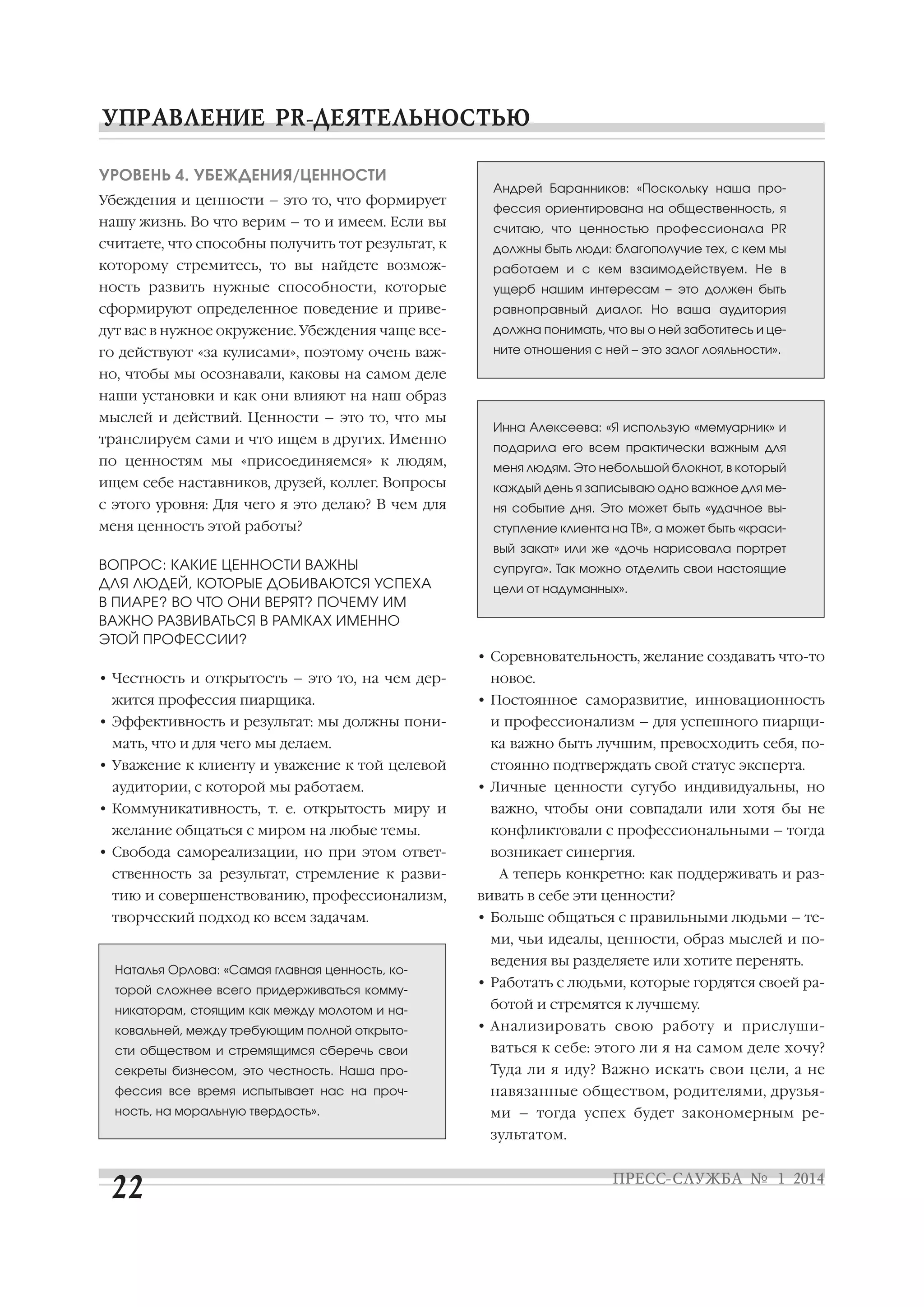 УРОВЕНЬ 4. УБЕЖДЕНИЯ/ЦЕННОСТИ
Убеждения и ценности – это то, что формирует

Андрей Баранников: «Поскольку наша про
фессия ориентирована на общественность, я

нашу жизнь. Во что верим – то и имеем. Если вы

считаю, что ценностью профессионала PR

считаете, что способны получить тот результат, к

должны быть люди: благополучие тех, с кем мы

которому стремитесь, то вы найдете возмож

работаем и с кем взаимодействуем. Не в

ность развить нужные способности, которые

ущерб нашим интересам – это должен быть

сформируют определенное поведение и приве

равноправный диалог. Но ваша аудитория

дут вас в нужное окружение. Убеждения чаще все

должна понимать, что вы о ней заботитесь и це

го действуют «за кулисами», поэтому очень важ

ните отношения с ней – это залог лояльности».

но, чтобы мы осознавали, каковы на самом деле
наши установки и как они влияют на наш образ
мыслей и действий. Ценности – это то, что мы
транслируем сами и что ищем в других. Именно

Инна Алексеева: «Я использую «мемуарник» и
подарила его всем практически важным для

по ценностям мы «присоединяемся» к людям,

меня людям. Это небольшой блокнот, в который

ищем себе наставников, друзей, коллег. Вопросы

каждый день я записываю одно важное для ме

с этого уровня: Для чего я это делаю? В чем для

ня событие дня. Это может быть «удачное вы

меня ценность этой работы?

ступление клиента на ТВ», а может быть «краси
вый закат» или же «дочь нарисовала портрет

ВОПРОС: КАКИЕ ЦЕННОСТИ ВАЖНЫ
ДЛЯ ЛЮДЕЙ, КОТОРЫЕ ДОБИВАЮТСЯ УСПЕХА
В ПИАРЕ? ВО ЧТО ОНИ ВЕРЯТ? ПОЧЕМУ ИМ
ВАЖНО РАЗВИВАТЬСЯ В РАМКАХ ИМЕННО
ЭТОЙ ПРОФЕССИИ?

супруга». Так можно отделить свои настоящие
цели от надуманных».

• Соревновательность, желание создавать что то
• Честность и открытость – это то, на чем дер
жится профессия пиарщика.
• Эффективность и результат: мы должны пони
мать, что и для чего мы делаем.
• Уважение к клиенту и уважение к той целевой
аудитории, с которой мы работаем.
• Коммуникативность, т. е. открытость миру и
желание общаться с миром на любые темы.
• Свобода самореализации, но при этом ответ
ственность за результат, стремление к разви

новое.
• Постоянное саморазвитие, инновационность
и профессионализм – для успешного пиарщи
ка важно быть лучшим, превосходить себя, по
стоянно подтверждать свой статус эксперта.
• Личные ценности сугубо индивидуальны, но
важно, чтобы они совпадали или хотя бы не
конфликтовали с профессиональными – тогда
возникает синергия.
А теперь конкретно: как поддерживать и раз

тию и совершенствованию, профессионализм,

вивать в себе эти ценности?

творческий подход ко всем задачам.

• Больше общаться с правильными людьми – те
ми, чьи идеалы, ценности, образ мыслей и по

Наталья Орлова: «Самая главная ценность, ко
торой сложнее всего придерживаться комму
никаторам, стоящим как между молотом и на
ковальней, между требующим полной открыто

ведения вы разделяете или хотите перенять.
• Работать с людьми, которые гордятся своей ра
ботой и стремятся к лучшему.
• Анализировать свою работу и прислуши

сти обществом и стремящимся сберечь свои

ваться к себе: этого ли я на самом деле хочу?

секреты бизнесом, это честность. Наша про

Туда ли я иду? Важно искать свои цели, а не

фессия все время испытывает нас на проч

навязанные обществом, родителями, друзья

ность, на моральную твердость».

ми – тогда успех будет закономерным ре
зультатом.

 