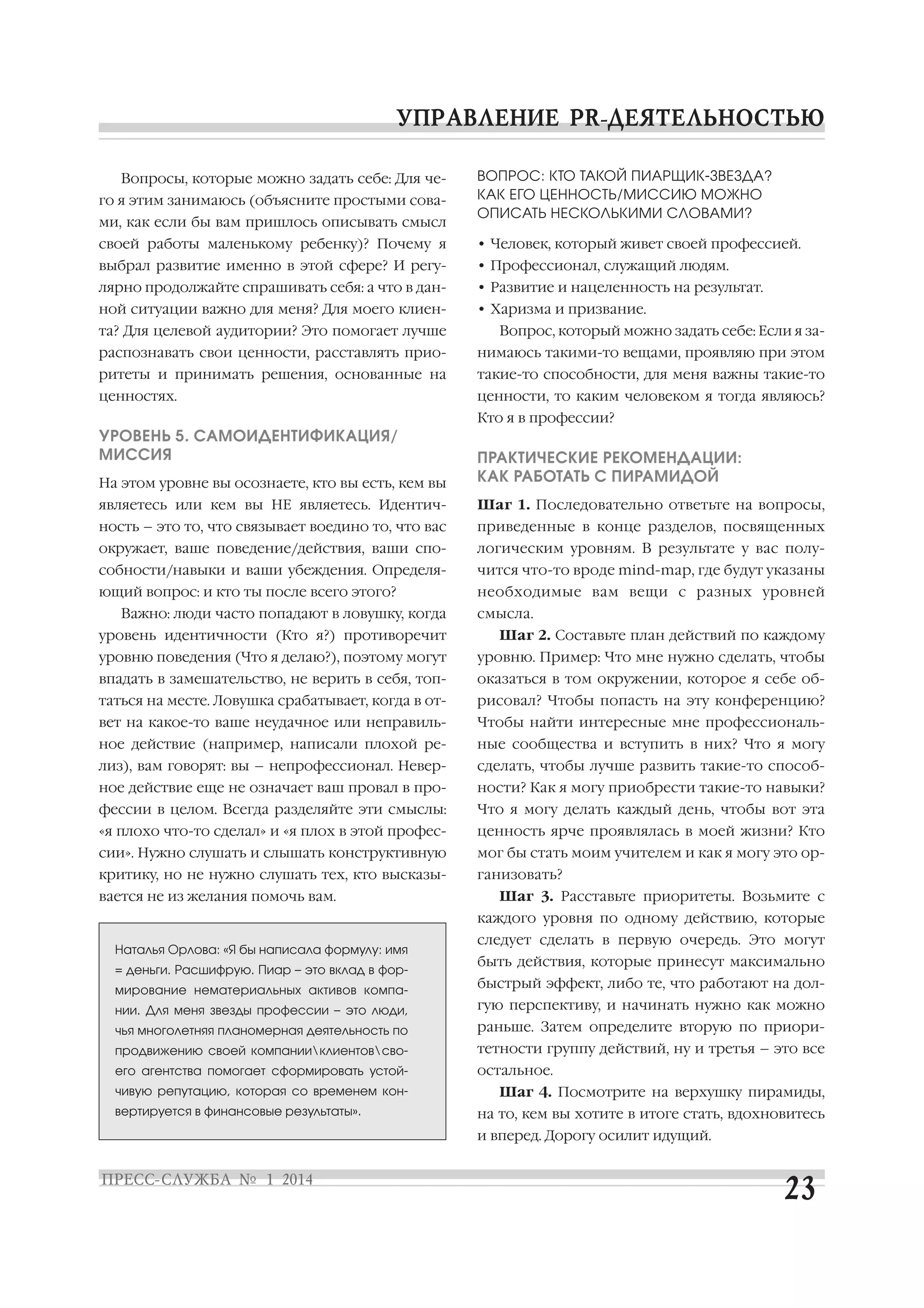 Вопросы, которые можно задать себе: Для че
го я этим занимаюсь (объясните простыми сова
ми, как если бы вам пришлось описывать смысл

ВОПРОС: КТО ТАКОЙ ПИАРЩИК ЗВЕЗДА?
КАК ЕГО ЦЕННОСТЬ/МИССИЮ МОЖНО
ОПИСАТЬ НЕСКОЛЬКИМИ СЛОВАМИ?

своей работы маленькому ребенку)? Почему я

• Человек, который живет своей профессией.

выбрал развитие именно в этой сфере? И регу

• Профессионал, служащий людям.

лярно продолжайте спрашивать себя: а что в дан

• Развитие и нацеленность на результат.

ной ситуации важно для меня? Для моего клиен

• Харизма и призвание.

та? Для целевой аудитории? Это помогает лучше

Вопрос, который можно задать себе: Если я за

распознавать свои ценности, расставлять прио

нимаюсь такими то вещами, проявляю при этом

ритеты и принимать решения, основанные на

такие то способности, для меня важны такие то

ценностях.

ценности, то каким человеком я тогда являюсь?
Кто я в профессии?

УРОВЕНЬ 5. САМОИДЕНТИФИКАЦИЯ/
МИССИЯ
На этом уровне вы осознаете, кто вы есть, кем вы

ПРАКТИЧЕСКИЕ РЕКОМЕНДАЦИИ:
КАК РАБОТАТЬ С ПИРАМИДОЙ

являетесь или кем вы НЕ являетесь. Идентич

Шаг 1. Последовательно ответьте на вопросы,

ность – это то, что связывает воедино то, что вас

приведенные в конце разделов, посвященных

окружает, ваше поведение/действия, ваши спо

логическим уровням. В результате у вас полу

собности/навыки и ваши убеждения. Определя

чится что то вроде mind map, где будут указаны

ющий вопрос: и кто ты после всего этого?

необходимые вам вещи с разных уровней

Важно: люди часто попадают в ловушку, когда

смысла.

уровень идентичности (Кто я?) противоречит

Шаг 2. Составьте план действий по каждому

уровню поведения (Что я делаю?), поэтому могут

уровню. Пример: Что мне нужно сделать, чтобы

впадать в замешательство, не верить в себя, топ

оказаться в том окружении, которое я себе об

таться на месте. Ловушка срабатывает, когда в от

рисовал? Чтобы попасть на эту конференцию?

вет на какое то ваше неудачное или неправиль

Чтобы найти интересные мне профессиональ

ное действие (например, написали плохой ре

ные сообщества и вступить в них? Что я могу

лиз), вам говорят: вы – непрофессионал. Невер

сделать, чтобы лучше развить такие то способ

ное действие еще не означает ваш провал в про

ности? Как я могу приобрести такие то навыки?

фессии в целом. Всегда разделяйте эти смыслы:

Что я могу делать каждый день, чтобы вот эта

«я плохо что то сделал» и «я плох в этой профес

ценность ярче проявлялась в моей жизни? Кто

сии». Нужно слушать и слышать конструктивную

мог бы стать моим учителем и как я могу это ор

критику, но не нужно слушать тех, кто высказы

ганизовать?

вается не из желания помочь вам.

Шаг 3. Расставьте приоритеты. Возьмите с
каждого уровня по одному действию, которые

Наталья Орлова: «Я бы написала формулу: имя
= деньги. Расшифрую. Пиар – это вклад в фор

следует сделать в первую очередь. Это могут
быть действия, которые принесут максимально

мирование нематериальных активов компа

быстрый эффект, либо те, что работают на дол

нии. Для меня звезды профессии – это люди,

гую перспективу, и начинать нужно как можно

чья многолетняя планомерная деятельность по

раньше. Затем определите вторую по приори

продвижению своей компанииклиентовсво

тетности группу действий, ну и третья – это все

его агентства помогает сформировать устой

остальное.

чивую репутацию, которая со временем кон
вертируется в финансовые результаты».

Шаг 4. Посмотрите на верхушку пирамиды,
на то, кем вы хотите в итоге стать, вдохновитесь
и вперед. Дорогу осилит идущий.

 