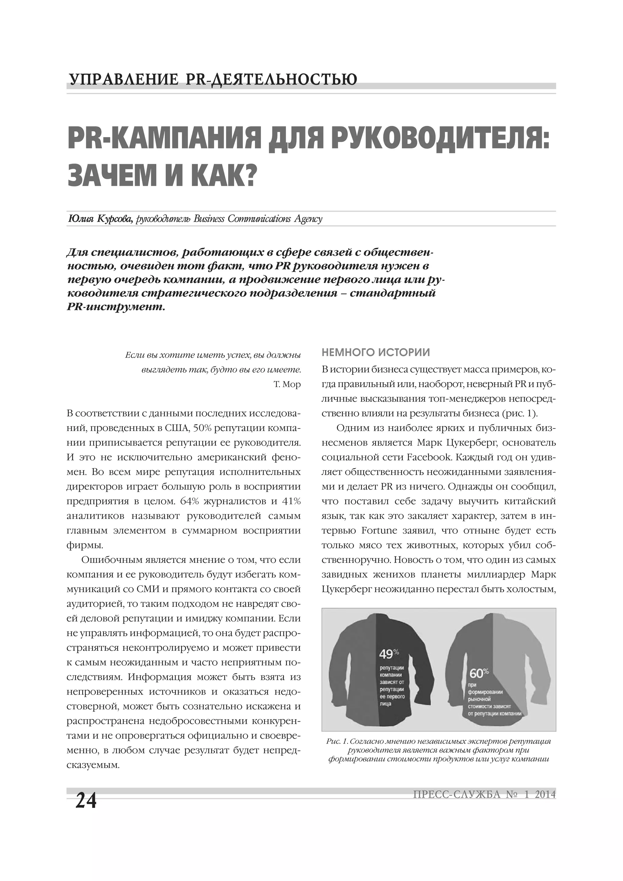 PR КАМПАНИЯ ДЛЯ РУКОВОДИТЕЛЯ:
ЗАЧЕМ И КАК?
Для специалистов, работающих в сфере связей с обществен
ностью, очевиден тот факт, что PR руководителя нужен в
первую очередь компании, а продвижение первого лица или ру
ководителя стратегического подразделения – стандартный
PR инструмент.

Если вы хотите иметь успех, вы должны

НЕМНОГО ИСТОРИИ

выглядеть так, будто вы его имеете.

В истории бизнеса существует масса примеров, ко

Т. Мор

гда правильный или, наоборот, неверный PR и пуб
личные высказывания топ менеджеров непосред

В соответствии с данными последних исследова
ний, проведенных в США, 50% репутации компа

ственно влияли на результаты бизнеса (рис. 1).
Одним из наиболее ярких и публичных биз

нии приписывается репутации ее руководителя.

несменов является Марк Цукерберг, основатель

И это не исключительно американский фено

социальной сети Facebook. Каждый год он удив

мен. Во всем мире репутация исполнительных

ляет общественность неожиданными заявления

директоров играет большую роль в восприятии

ми и делает PR из ничего. Однажды он сообщил,

предприятия в целом. 64% журналистов и 41%

что поставил себе задачу выучить китайский

аналитиков называют руководителей самым

язык, так как это закаляет характер, затем в ин

главным элементом в суммарном восприятии

тервью Fortune заявил, что отныне будет есть

фирмы.

только мясо тех животных, которых убил соб

Ошибочным является мнение о том, что если

ственноручно. Новость о том, что один из самых

компания и ее руководитель будут избегать ком

завидных женихов планеты миллиардер Марк

муникаций со СМИ и прямого контакта со своей

Цукерберг неожиданно перестал быть холостым,

аудиторией, то таким подходом не навредят сво
ей деловой репутации и имиджу компании. Если
не управлять информацией, то она будет распро
страняться неконтролируемо и может привести
к самым неожиданным и часто неприятным по
следствиям. Информация может быть взята из
непроверенных источников и оказаться недо
стоверной, может быть сознательно искажена и
распространена недобросовестными конкурен
тами и не опровергаться официально и своевре
менно, в любом случае результат будет непред
сказуемым.

Рис. 1. Согласно мнению независимых экспертов репутация
руководителя является важным фактором при
формировании стоимости продуктов или услуг компании

 