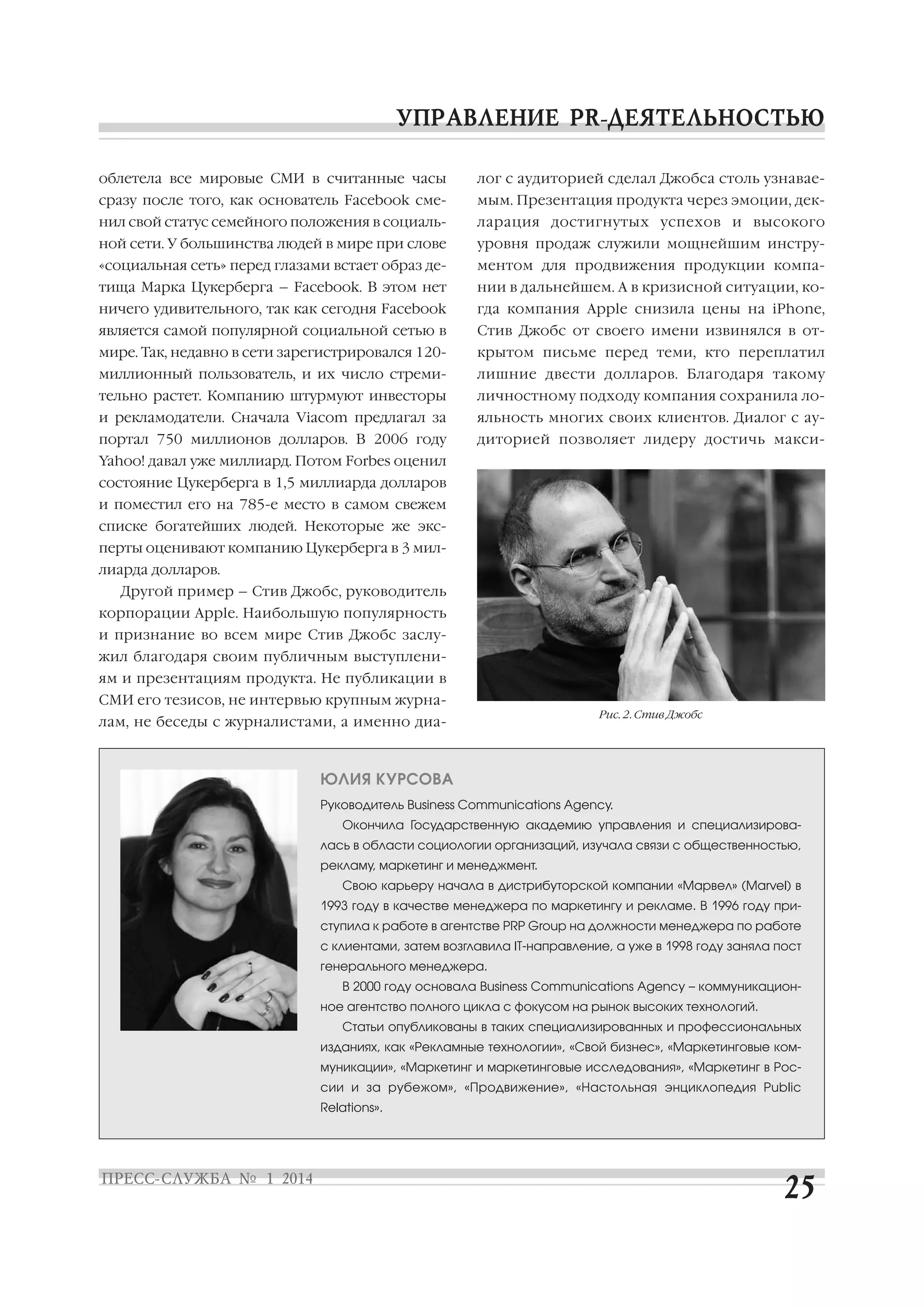 облетела все мировые СМИ в считанные часы

лог с аудиторией сделал Джобса столь узнавае

сразу после того, как основатель Facebook сме

мым. Презентация продукта через эмоции, дек

нил свой статус семейного положения в социаль

ларация достигнутых успехов и высокого

ной сети. У большинства людей в мире при слове

уровня продаж служили мощнейшим инстру

«социальная сеть» перед глазами встает образ де

ментом для продвижения продукции компа

тища Марка Цукерберга – Facebook. В этом нет

нии в дальнейшем. А в кризисной ситуации, ко

ничего удивительного, так как сегодня Facebook

гда компания Apple снизила цены на iPhone,

является самой популярной социальной сетью в

Стив Джобс от своего имени извинялся в от

мире. Так, недавно в сети зарегистрировался 120

крытом письме перед теми, кто переплатил

миллионный пользователь, и их число стреми

лишние двести долларов. Благодаря такому

тельно растет. Компанию штурмуют инвесторы

личностному подходу компания сохранила ло

и рекламодатели. Сначала Viacom предлагал за

яльность многих своих клиентов. Диалог с ау

портал 750 миллионов долларов. В 2006 году

диторией позволяет лидеру достичь макси

Yahoo! давал уже миллиард. Потом Forbes оценил
состояние Цукерберга в 1,5 миллиарда долларов
и поместил его на 785 е место в самом свежем
списке богатейших людей. Некоторые же экс
перты оценивают компанию Цукерберга в 3 мил
лиарда долларов.
Другой пример – Стив Джобс, руководитель
корпорации Apple. Наибольшую популярность
и признание во всем мире Стив Джобс заслу
жил благодаря своим публичным выступлени
ям и презентациям продукта. Не публикации в
СМИ его тезисов, не интервью крупным журна
лам, не беседы с журналистами, а именно диа

Рис. 2. Стив Джобс

ЮЛИЯ КУРСОВА
Руководитель Business Communications Agency.
Окончила Государственную академию управления и специализирова
лась в области социологии организаций, изучала связи с общественностью,
рекламу, маркетинг и менеджмент.
Свою карьеру начала в дистрибуторской компании «Марвел» (Marvel) в
1993 году в качестве менеджера по маркетингу и рекламе. В 1996 году при
ступила к работе в агентстве PRP Group на должности менеджера по работе
с клиентами, затем возглавила IT направление, а уже в 1998 году заняла пост
генерального менеджера.
В 2000 году основала Business Communications Agency – коммуникацион
ное агентство полного цикла с фокусом на рынок высоких технологий.
Статьи опубликованы в таких специализированных и профессиональных
изданиях, как «Рекламные технологии», «Свой бизнес», «Маркетинговые ком
муникации», «Маркетинг и маркетинговые исследования», «Маркетинг в Рос
сии и за рубежом», «Продвижение», «Настольная энциклопедия Public
Relations».

 