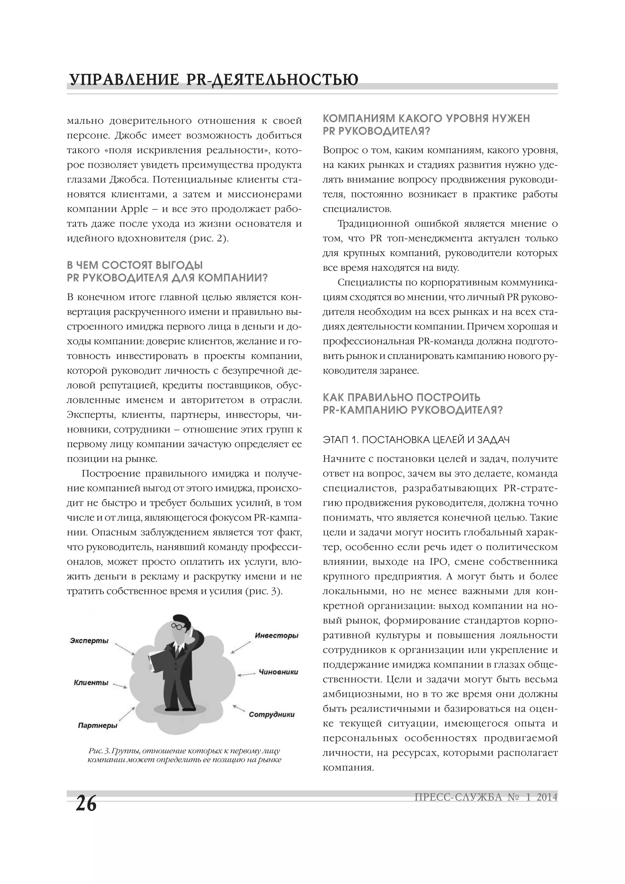 персоне. Джобс имеет возможность добиться

КОМПАНИЯМ КАКОГО УРОВНЯ НУЖЕН
PR РУКОВОДИТЕЛЯ?

такого «поля искривления реальности», кото

Вопрос о том, каким компаниям, какого уровня,

рое позволяет увидеть преимущества продукта

на каких рынках и стадиях развития нужно уде

глазами Джобса. Потенциальные клиенты ста

лять внимание вопросу продвижения руководи

новятся клиентами, а затем и миссионерами

теля, постоянно возникает в практике работы

компании Apple – и все это продолжает рабо

специалистов.

мально доверительного отношения к своей

тать даже после ухода из жизни основателя и
идейного вдохновителя (рис. 2).

Традиционной ошибкой является мнение о
том, что PR топ менеджмента актуален только
для крупных компаний, руководители которых

В ЧЕМ СОСТОЯТ ВЫГОДЫ
PR РУКОВОДИТЕЛЯ ДЛЯ КОМПАНИИ?

все время находятся на виду.

В конечном итоге главной целью является кон

циям сходятся во мнении, что личный PR руково

вертация раскрученного имени и правильно вы

дителя необходим на всех рынках и на всех ста

строенного имиджа первого лица в деньги и до

диях деятельности компании. Причем хорошая и

ходы компании: доверие клиентов, желание и го

профессиональная PR команда должна подгото

товность инвестировать в проекты компании,

вить рынок и спланировать кампанию нового ру

которой руководит личность с безупречной де

ководителя заранее.

Специалисты по корпоративным коммуника

ловой репутацией, кредиты поставщиков, обус
ловленные именем и авторитетом в отрасли.
Эксперты, клиенты, партнеры, инвесторы, чи

КАК ПРАВИЛЬНО ПОСТРОИТЬ
PR КАМПАНИЮ РУКОВОДИТЕЛЯ?

новники, сотрудники – отношение этих групп к
первому лицу компании зачастую определяет ее

ЭТАП 1. ПОСТАНОВКА ЦЕЛЕЙ И ЗАДАЧ

позиции на рынке.

Начните с постановки целей и задач, получите

Построение правильного имиджа и получе

ответ на вопрос, зачем вы это делаете, команда

ние компанией выгод от этого имиджа, происхо

специалистов, разрабатывающих PR страте

дит не быстро и требует больших усилий, в том

гию продвижения руководителя, должна точно

числе и от лица, являющегося фокусом PR кампа

понимать, что является конечной целью. Такие

нии. Опасным заблуждением является тот факт,

цели и задачи могут носить глобальный харак

что руководитель, нанявший команду професси

тер, особенно если речь идет о политическом

оналов, может просто оплатить их услуги, вло

влиянии, выходе на IPO, смене собственника

жить деньги в рекламу и раскрутку имени и не

крупного предприятия. А могут быть и более

тратить собственное время и усилия (рис. 3).

локальными, но не менее важными для кон
кретной организации: выход компании на но
вый рынок, формирование стандартов корпо
ративной культуры и повышения лояльности
сотрудников к организации или укрепление и
поддержание имиджа компании в глазах обще
ственности. Цели и задачи могут быть весьма
амбициозными, но в то же время они должны
быть реалистичными и базироваться на оцен
ке текущей ситуации, имеющегося опыта и
персональных особенностях продвигаемой

Рис. 3. Группы, отношение которых к первому лицу
компании может определить ее позицию на рынке

личности, на ресурсах, которыми располагает
компания.

 