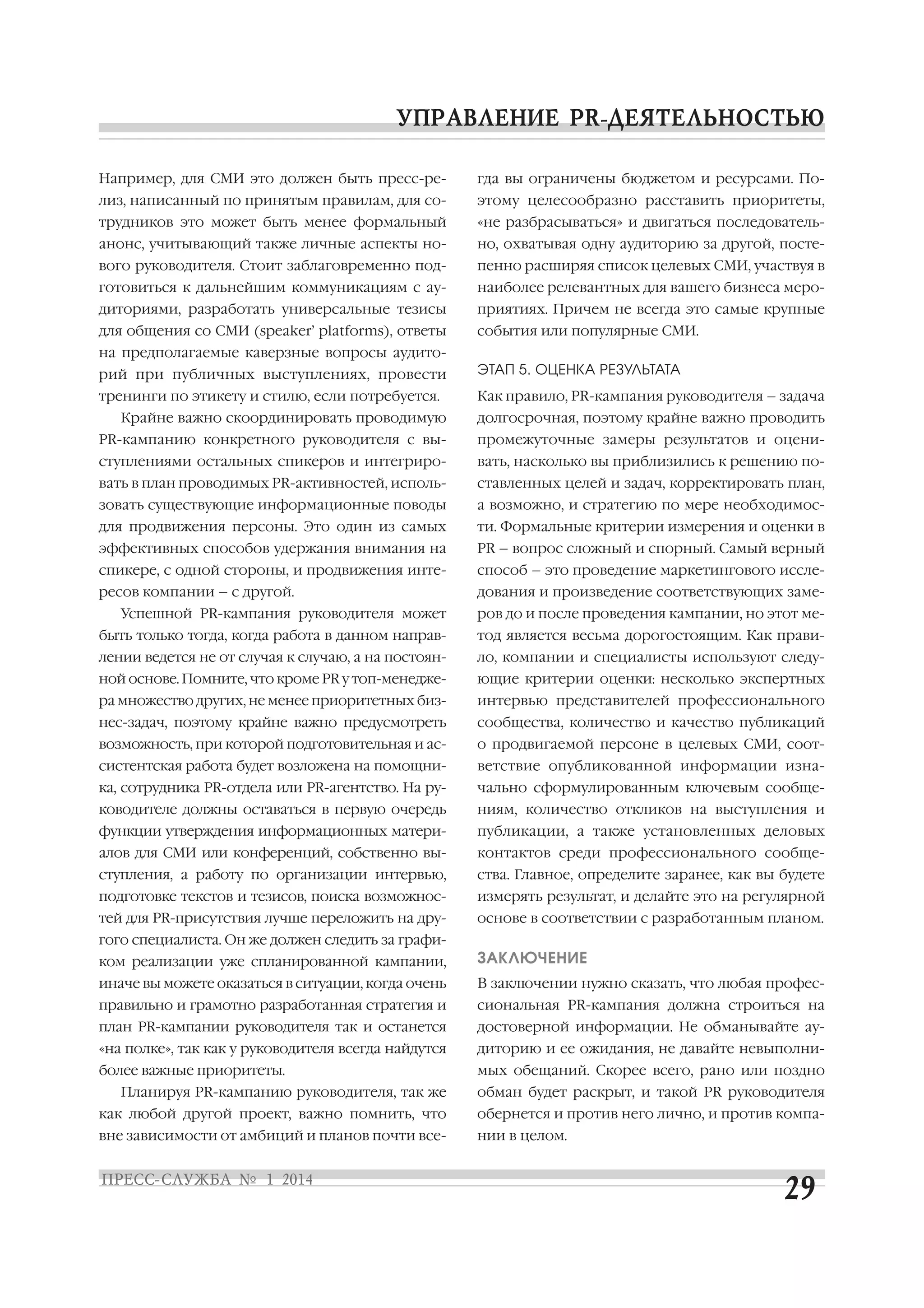 Например, для СМИ это должен быть пресс ре

гда вы ограничены бюджетом и ресурсами. По

лиз, написанный по принятым правилам, для со

этому целесообразно расставить приоритеты,

трудников это может быть менее формальный

«не разбрасываться» и двигаться последователь

анонс, учитывающий также личные аспекты но

но, охватывая одну аудиторию за другой, посте

вого руководителя. Стоит заблаговременно под

пенно расширяя список целевых СМИ, участвуя в

готовиться к дальнейшим коммуникациям с ау

наиболее релевантных для вашего бизнеса меро

диториями, разработать универсальные тезисы

приятиях. Причем не всегда это самые крупные

для общения со СМИ (speaker’ platforms), ответы

события или популярные СМИ.

на предполагаемые каверзные вопросы аудито
рий при публичных выступлениях, провести

ЭТАП 5. ОЦЕНКА РЕЗУЛЬТАТА

тренинги по этикету и стилю, если потребуется.

Как правило, PR кампания руководителя – задача

Крайне важно скоординировать проводимую

долгосрочная, поэтому крайне важно проводить

PR кампанию конкретного руководителя с вы

промежуточные замеры результатов и оцени

ступлениями остальных спикеров и интегриро

вать, насколько вы приблизились к решению по

вать в план проводимых PR активностей, исполь

ставленных целей и задач, корректировать план,

зовать существующие информационные поводы

а возможно, и стратегию по мере необходимос

для продвижения персоны. Это один из самых

ти. Формальные критерии измерения и оценки в

эффективных способов удержания внимания на

PR – вопрос сложный и спорный. Самый верный

спикере, с одной стороны, и продвижения инте

способ – это проведение маркетингового иссле

ресов компании – с другой.

дования и произведение соответствующих заме

Успешной PR кампания руководителя может

ров до и после проведения кампании, но этот ме

быть только тогда, когда работа в данном направ

тод является весьма дорогостоящим. Как прави

лении ведется не от случая к случаю, а на постоян

ло, компании и специалисты используют следу

ной основе. Помните, что кроме PR у топ менедже

ющие критерии оценки: несколько экспертных

ра множество других, не менее приоритетных биз

интервью представителей профессионального

нес задач, поэтому крайне важно предусмотреть

сообщества, количество и качество публикаций

возможность, при которой подготовительная и ас

о продвигаемой персоне в целевых СМИ, соот

систентская работа будет возложена на помощни

ветствие опубликованной информации изна

ка, сотрудника PR отдела или PR агентство. На ру

чально сформулированным ключевым сообще

ководителе должны оставаться в первую очередь

ниям, количество откликов на выступления и

функции утверждения информационных матери

публикации, а также установленных деловых

алов для СМИ или конференций, собственно вы

контактов среди профессионального сообще

ступления, а работу по организации интервью,

ства. Главное, определите заранее, как вы будете

подготовке текстов и тезисов, поиска возможнос

измерять результат, и делайте это на регулярной

тей для PR присутствия лучше переложить на дру

основе в соответствии с разработанным планом.

гого специалиста. Он же должен следить за графи
ком реализации уже спланированной кампании,

ЗАКЛЮЧЕНИЕ

иначе вы можете оказаться в ситуации, когда очень

В заключении нужно сказать, что любая профес

правильно и грамотно разработанная стратегия и

сиональная PR кампания должна строиться на

план PR кампании руководителя так и останется

достоверной информации. Не обманывайте ау

«на полке», так как у руководителя всегда найдутся

диторию и ее ожидания, не давайте невыполни

более важные приоритеты.

мых обещаний. Скорее всего, рано или поздно

Планируя PR кампанию руководителя, так же

обман будет раскрыт, и такой PR руководителя

как любой другой проект, важно помнить, что

обернется и против него лично, и против компа

вне зависимости от амбиций и планов почти все

нии в целом.

 