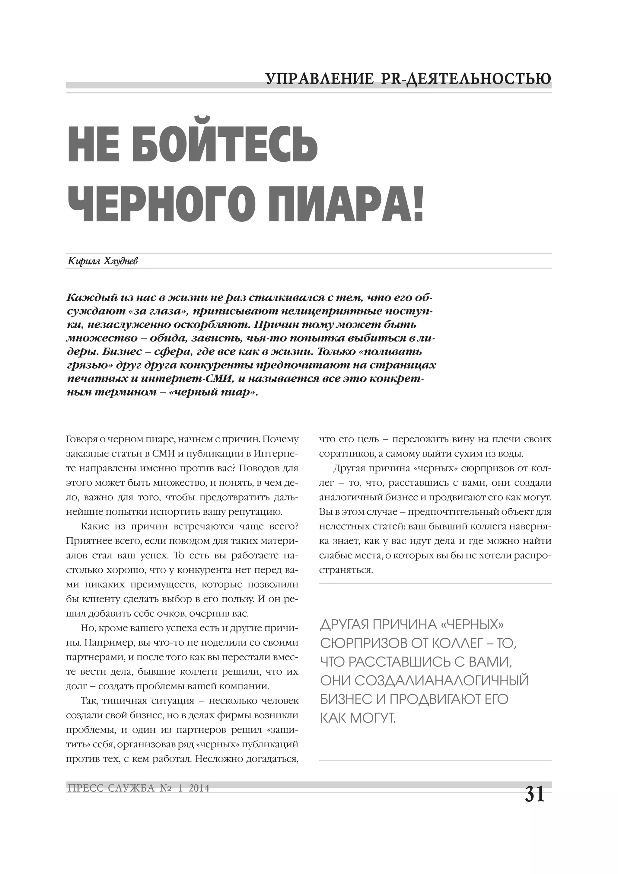 НЕ БОЙТЕСЬ
ЧЕРНОГО ПИАРА!
Каждый из нас в жизни не раз сталкивался с тем, что его об
суждают «за глаза», приписывают нелицеприятные поступ
ки, незаслуженно оскорбляют. Причин тому может быть
множество – обида, зависть, чья то попытка выбиться в ли
деры. Бизнес – сфера, где все как в жизни. Только «поливать
грязью» друг друга конкуренты предпочитают на страницах
печатных и интернет СМИ, и называется все это конкрет
ным термином – «черный пиар».

Говоря о черном пиаре, начнем с причин. Почему

что его цель – переложить вину на плечи своих

заказные статьи в СМИ и публикации в Интерне

соратников, а самому выйти сухим из воды.

те направлены именно против вас? Поводов для

Другая причина «черных» сюрпризов от кол

этого может быть множество, и понять, в чем де

лег – то, что, расставшись с вами, они создали

ло, важно для того, чтобы предотвратить даль

аналогичный бизнес и продвигают его как могут.

нейшие попытки испортить вашу репутацию.

Вы в этом случае – предпочтительный объект для

Какие из причин встречаются чаще всего?

нелестных статей: ваш бывший коллега наверня

Приятнее всего, если поводом для таких матери

ка знает, как у вас идут дела и где можно найти

алов стал ваш успех. То есть вы работаете на

слабые места, о которых вы бы не хотели распро

столько хорошо, что у конкурента нет перед ва

страняться.

ми никаких преимуществ, которые позволили
бы клиенту сделать выбор в его пользу. И он ре
шил добавить себе очков, очернив вас.
Но, кроме вашего успеха есть и другие причи
ны. Например, вы что то не поделили со своими
партнерами, и после того как вы перестали вмес
те вести дела, бывшие коллеги решили, что их
долг – создать проблемы вашей компании.
Так, типичная ситуация – несколько человек
создали свой бизнес, но в делах фирмы возникли
проблемы, и один из партнеров решил «защи
тить» себя, организовав ряд «черных» публикаций
против тех, с кем работал. Несложно догадаться,

ДРУГАЯ ПРИЧИНА «ЧЕРНЫХ»
СЮРПРИЗОВ ОТ КОЛЛЕГ – ТО,
ЧТО РАССТАВШИСЬ С ВАМИ,
ОНИ СОЗДАЛИАНАЛОГИЧНЫЙ
БИЗНЕС И ПРОДВИГАЮТ ЕГО
КАК МОГУТ.

 