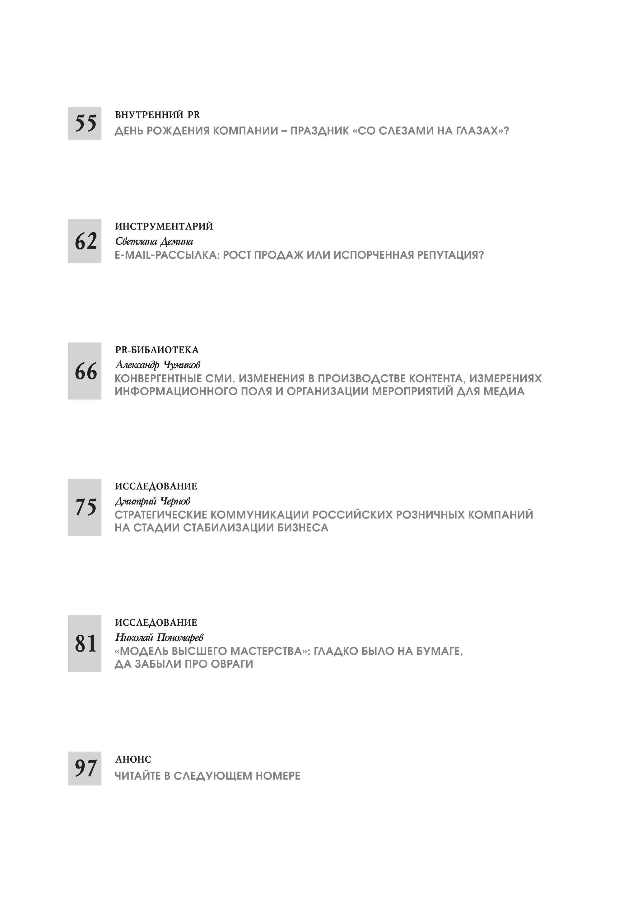 ДЕНЬ РОЖДЕНИЯ КОМПАНИИ – ПРАЗДНИК «СО СЛЕЗАМИ НА ГЛАЗАХ»?

Е MAIL РАССЫЛКА: РОСТ ПРОДАЖ ИЛИ ИСПОРЧЕННАЯ РЕПУТАЦИЯ?

КОНВЕРГЕНТНЫЕ СМИ. ИЗМЕНЕНИЯ В ПРОИЗВОДСТВЕ КОНТЕНТА, ИЗМЕРЕНИЯХ
ИНФОРМАЦИОННОГО ПОЛЯ И ОРГАНИЗАЦИИ МЕРОПРИЯТИЙ ДЛЯ МЕДИА

СТРАТЕГИЧЕСКИЕ КОММУНИКАЦИИ РОССИЙСКИХ РОЗНИЧНЫХ КОМПАНИЙ
НА СТАДИИ СТАБИЛИЗАЦИИ БИЗНЕСА

«МОДЕЛЬ ВЫСШЕГО МАСТЕРСТВА»: ГЛАДКО БЫЛО НА БУМАГЕ,
ДА ЗАБЫЛИ ПРО ОВРАГИ

ЧИТАЙТЕ В СЛЕДУЮЩЕМ НОМЕРЕ

 