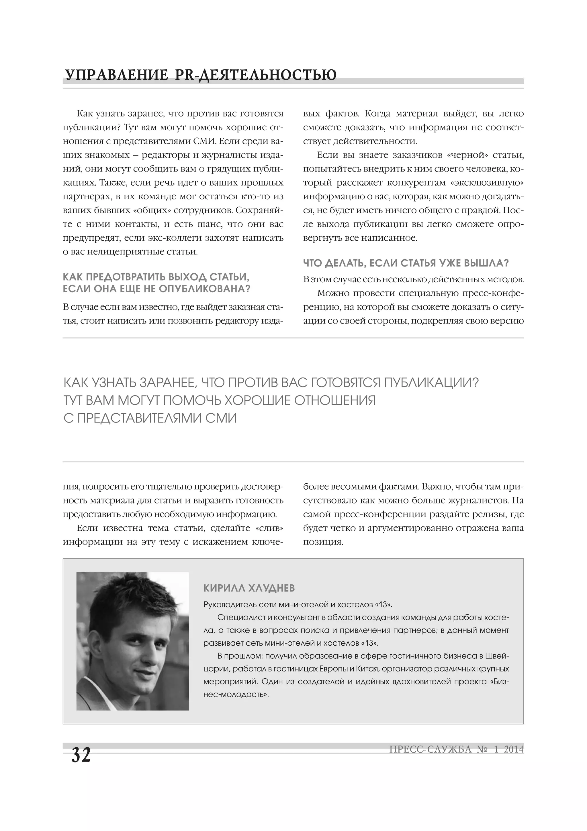 Как узнать заранее, что против вас готовятся

вых фактов. Когда материал выйдет, вы легко

публикации? Тут вам могут помочь хорошие от

сможете доказать, что информация не соответ

ношения с представителями СМИ. Если среди ва

ствует действительности.

ших знакомых – редакторы и журналисты изда

Если вы знаете заказчиков «черной» статьи,

ний, они могут сообщить вам о грядущих публи

попытайтесь внедрить к ним своего человека, ко

кациях. Также, если речь идет о ваших прошлых

торый расскажет конкурентам «эксклюзивную»

партнерах, в их команде мог остаться кто то из

информацию о вас, которая, как можно догадать

ваших бывших «общих» сотрудников. Сохраняй

ся, не будет иметь ничего общего с правдой. Пос

те с ними контакты, и есть шанс, что они вас

ле выхода публикации вы легко сможете опро

предупредят, если экс коллеги захотят написать

вергнуть все написанное.

о вас нелицеприятные статьи.

ЧТО ДЕЛАТЬ, ЕСЛИ СТАТЬЯ УЖЕ ВЫШЛА?
КАК ПРЕДОТВРАТИТЬ ВЫХОД СТАТЬИ,
ЕСЛИ ОНА ЕЩЕ НЕ ОПУБЛИКОВАНА?

В этом случае есть несколько действенных методов.

В случае если вам известно, где выйдет заказная ста

ренцию, на которой вы сможете доказать о ситу

тья, стоит написать или позвонить редактору изда

ации со своей стороны, подкрепляя свою версию

Можно провести специальную пресс конфе

КАК УЗНАТЬ ЗАРАНЕЕ, ЧТО ПРОТИВ ВАС ГОТОВЯТСЯ ПУБЛИКАЦИИ?
ТУТ ВАМ МОГУТ ПОМОЧЬ ХОРОШИЕ ОТНОШЕНИЯ
С ПРЕДСТАВИТЕЛЯМИ СМИ

ния, попросить его тщательно проверить достовер

более весомыми фактами. Важно, чтобы там при

ность материала для статьи и выразить готовность

сутствовало как можно больше журналистов. На

предоставить любую необходимую информацию.

самой пресс конференции раздайте релизы, где

Если известна тема статьи, сделайте «слив»
информации на эту тему с искажением ключе

будет четко и аргументированно отражена ваша
позиция.

КИРИЛЛ ХЛУДНЕВ
Руководитель сети мини отелей и хостелов «13».
Специалист и консультант в области создания команды для работы хосте
ла, а также в вопросах поиска и привлечения партнеров; в данный момент
развивает сеть мини отелей и хостелов «13».
В прошлом: получил образование в сфере гостиничного бизнеса в Швей
царии, работал в гостиницах Европы и Китая, организатор различных крупных
мероприятий. Один из создателей и идейных вдохновителей проекта «Биз
нес молодость».

 