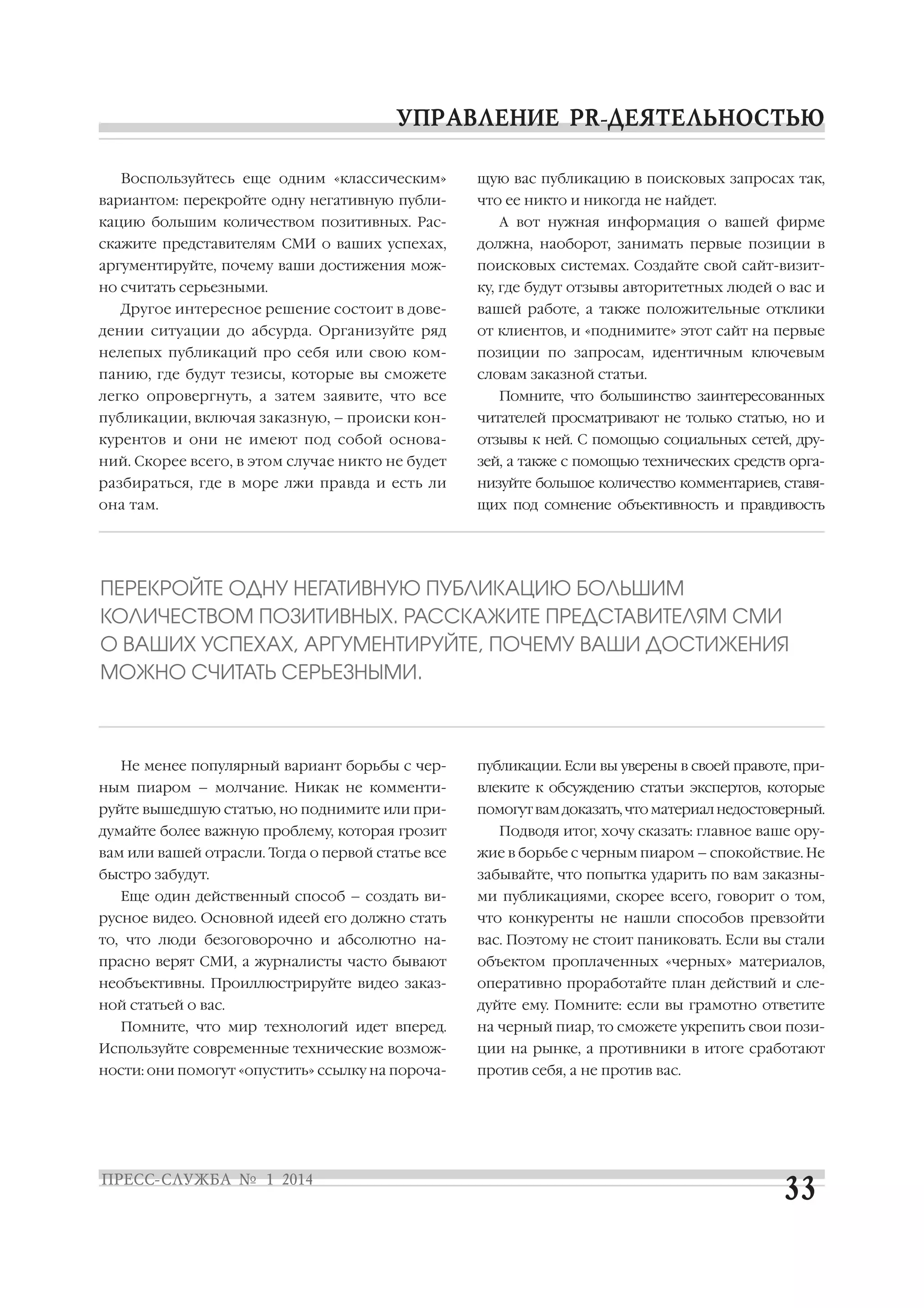Воспользуйтесь еще одним «классическим»
вариантом: перекройте одну негативную публи
кацию большим количеством позитивных. Рас

щую вас публикацию в поисковых запросах так,
что ее никто и никогда не найдет.
А вот нужная информация о вашей фирме

скажите представителям СМИ о ваших успехах,

должна, наоборот, занимать первые позиции в

аргументируйте, почему ваши достижения мож

поисковых системах. Создайте свой сайт визит

но считать серьезными.

ку, где будут отзывы авторитетных людей о вас и

Другое интересное решение состоит в дове

вашей работе, а также положительные отклики

дении ситуации до абсурда. Организуйте ряд

от клиентов, и «поднимите» этот сайт на первые

нелепых публикаций про себя или свою ком

позиции по запросам, идентичным ключевым

панию, где будут тезисы, которые вы сможете

словам заказной статьи.

легко опровергнуть, а затем заявите, что все

Помните, что большинство заинтересованных

публикации, включая заказную, – происки кон

читателей просматривают не только статью, но и

курентов и они не имеют под собой основа

отзывы к ней. С помощью социальных сетей, дру

ний. Скорее всего, в этом случае никто не будет

зей, а также с помощью технических средств орга

разбираться, где в море лжи правда и есть ли

низуйте большое количество комментариев, ставя

она там.

щих под сомнение объективность и правдивость

ПЕРЕКРОЙТЕ ОДНУ НЕГАТИВНУЮ ПУБЛИКАЦИЮ БОЛЬШИМ
КОЛИЧЕСТВОМ ПОЗИТИВНЫХ. РАССКАЖИТЕ ПРЕДСТАВИТЕЛЯМ СМИ
О ВАШИХ УСПЕХАХ, АРГУМЕНТИРУЙТЕ, ПОЧЕМУ ВАШИ ДОСТИЖЕНИЯ
МОЖНО СЧИТАТЬ СЕРЬЕЗНЫМИ.

Не менее популярный вариант борьбы с чер

публикации. Если вы уверены в своей правоте, при

ным пиаром – молчание. Никак не комменти

влеките к обсуждению статьи экспертов, которые

руйте вышедшую статью, но поднимите или при

помогут вам доказать, что материал недостоверный.

думайте более важную проблему, которая грозит

Подводя итог, хочу сказать: главное ваше ору

вам или вашей отрасли. Тогда о первой статье все

жие в борьбе с черным пиаром – спокойствие. Не

быстро забудут.

забывайте, что попытка ударить по вам заказны

Еще один действенный способ – создать ви

ми публикациями, скорее всего, говорит о том,

русное видео. Основной идеей его должно стать

что конкуренты не нашли способов превзойти

то, что люди безоговорочно и абсолютно на

вас. Поэтому не стоит паниковать. Если вы стали

прасно верят СМИ, а журналисты часто бывают

объектом проплаченных «черных» материалов,

необъективны. Проиллюстрируйте видео заказ

оперативно проработайте план действий и сле

ной статьей о вас.

дуйте ему. Помните: если вы грамотно ответите

Помните, что мир технологий идет вперед.

на черный пиар, то сможете укрепить свои пози

Используйте современные технические возмож

ции на рынке, а противники в итоге сработают

ности: они помогут «опустить» ссылку на пороча

против себя, а не против вас.

 