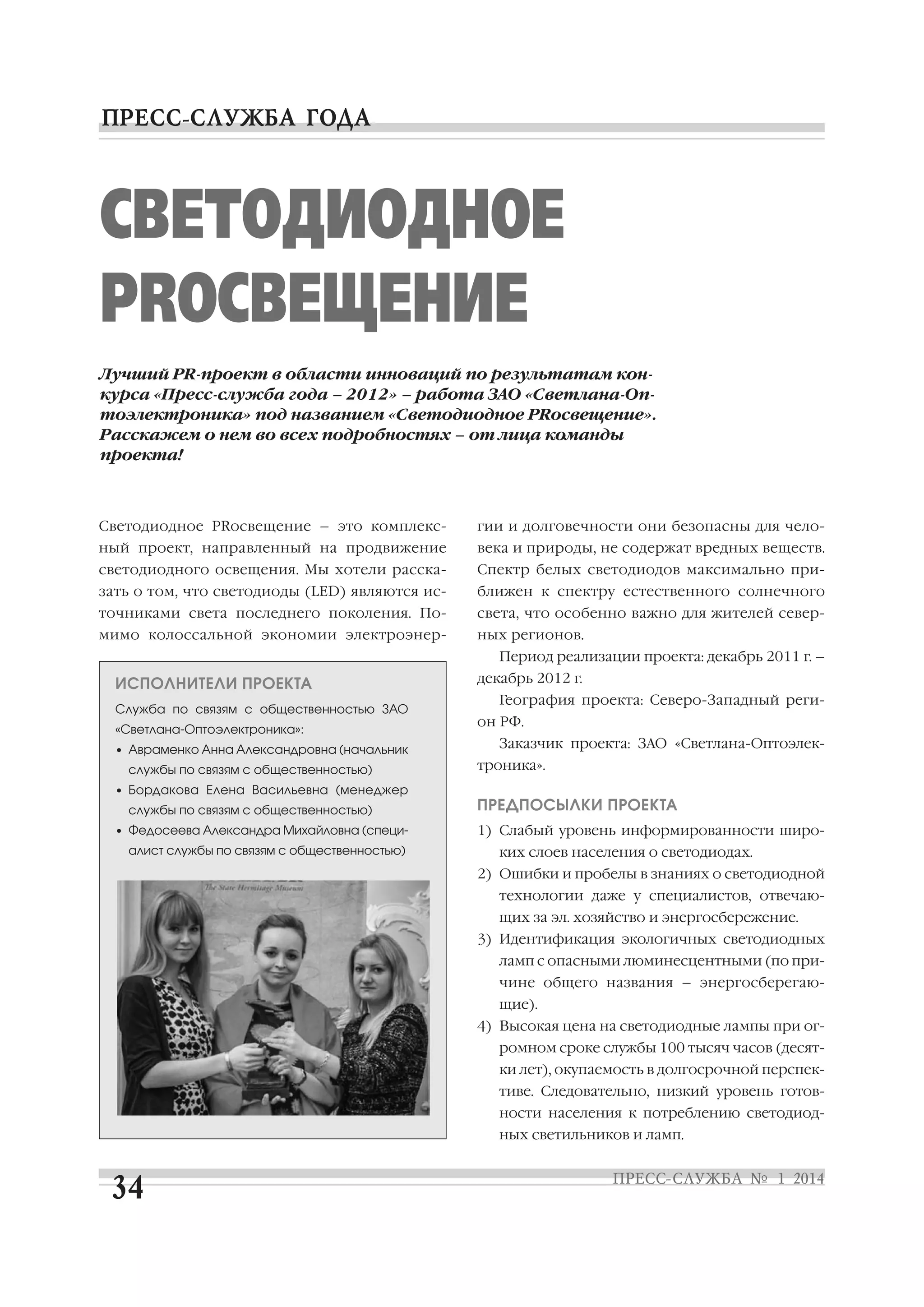 СВЕТОДИОДНОЕ
PRОСВЕЩЕНИЕ
Лучший PR проект в области инноваций по результатам кон
курса «Пресс служба года – 2012» – работа ЗАО «Светлана Оп
тоэлектроника» под названием «Светодиодное PRосвещение».
Расскажем о нем во всех подробностях – от лица команды
проекта!

Светодиодное PRосвещение – это комплекс

гии и долговечности они безопасны для чело

ный проект, направленный на продвижение

века и природы, не содержат вредных веществ.

светодиодного освещения. Мы хотели расска

Спектр белых светодиодов максимально при

зать о том, что светодиоды (LED) являются ис

ближен к спектру естественного солнечного

точниками света последнего поколения. По

света, что особенно важно для жителей север

мимо колоссальной экономии электроэнер

ных регионов.
Период реализации проекта: декабрь 2011 г. –

ИСПОЛНИТЕЛИ ПРОЕКТА
Служба по связям с общественностью ЗАО
«Светлана Оптоэлектроника»:
• Авраменко Анна Александровна (начальник
службы по связям с общественностью)

декабрь 2012 г.
География проекта: Северо Западный реги
он РФ.
Заказчик проекта: ЗАО «Светлана Оптоэлек
троника».

• Бордакова Елена Васильевна (менеджер
службы по связям с общественностью)
• Федосеева Александра Михайловна (специ
алист службы по связям с общественностью)

ПРЕДПОСЫЛКИ ПРОЕКТА
1) Слабый уровень информированности широ
ких слоев населения о светодиодах.
2) Ошибки и пробелы в знаниях о светодиодной
технологии даже у специалистов, отвечаю
щих за эл. хозяйство и энергосбережение.
3) Идентификация экологичных светодиодных
ламп с опасными люминесцентными (по при
чине общего названия – энергосберегаю
щие).
4) Высокая цена на светодиодные лампы при ог
ромном сроке службы 100 тысяч часов (десят
ки лет), окупаемость в долгосрочной перспек
тиве. Следовательно, низкий уровень готов
ности населения к потреблению светодиод
ных светильников и ламп.

 