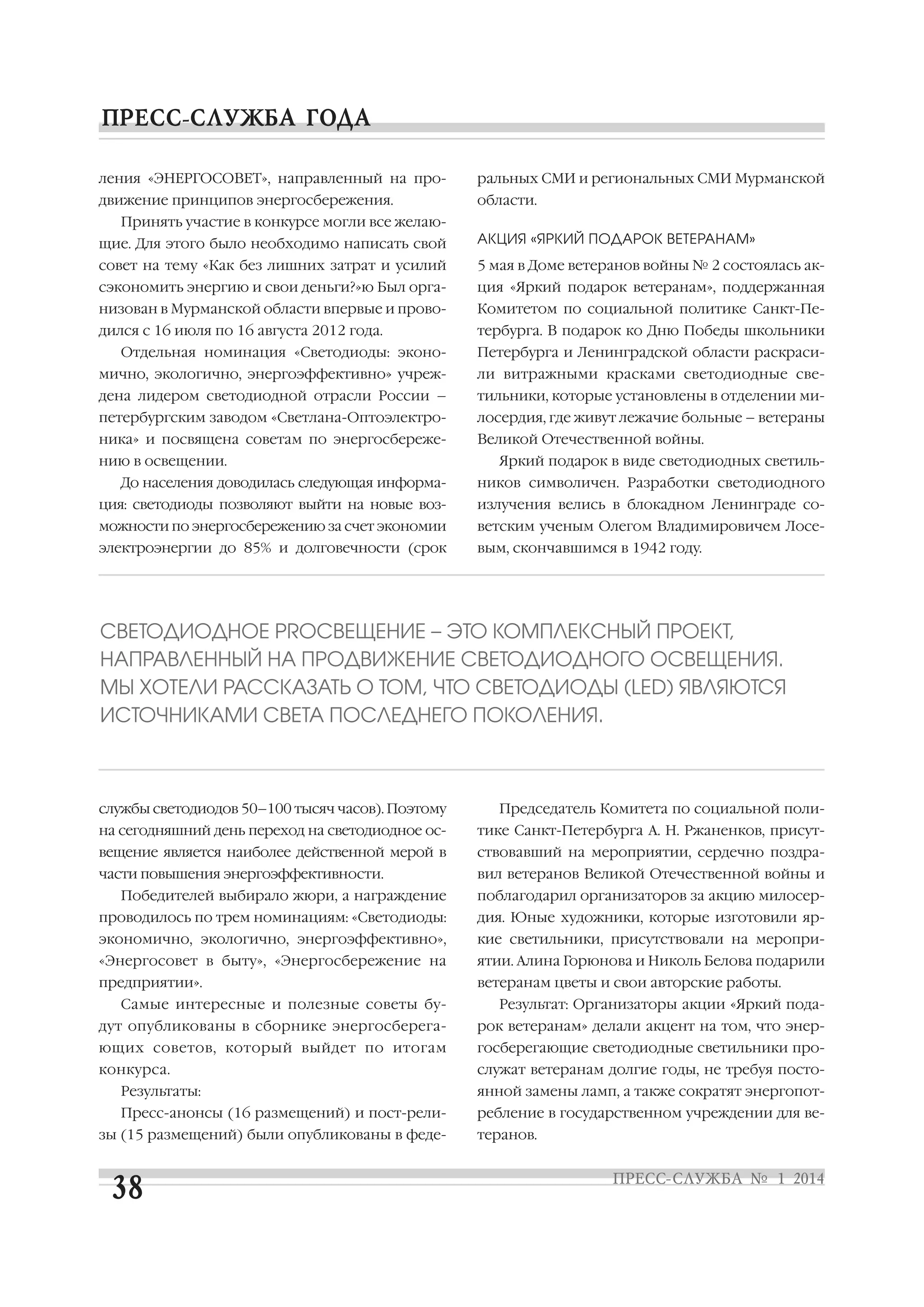ления «ЭНЕРГОСОВЕТ», направленный на про

ральных СМИ и региональных СМИ Мурманской

движение принципов энергосбережения.

области.

Принять участие в конкурсе могли все желаю
щие. Для этого было необходимо написать свой

АКЦИЯ «ЯРКИЙ ПОДАРОК ВЕТЕРАНАМ»

совет на тему «Как без лишних затрат и усилий

5 мая в Доме ветеранов войны № 2 состоялась ак

сэкономить энергию и свои деньги?»ю Был орга

ция «Яркий подарок ветеранам», поддержанная

низован в Мурманской области впервые и прово

Комитетом по социальной политике Санкт Пе

дился с 16 июля по 16 августа 2012 года.

тербурга. В подарок ко Дню Победы школьники

Отдельная номинация «Светодиоды: эконо

Петербурга и Ленинградской области раскраси

мично, экологично, энергоэффективно» учреж

ли витражными красками светодиодные све

дена лидером светодиодной отрасли России –

тильники, которые установлены в отделении ми

петербургским заводом «Светлана Оптоэлектро

лосердия, где живут лежачие больные – ветераны

ника» и посвящена советам по энергосбереже

Великой Отечественной войны.

нию в освещении.
До населения доводилась следующая информа

Яркий подарок в виде светодиодных светиль
ников символичен. Разработки светодиодного

ция: светодиоды позволяют выйти на новые воз

излучения велись в блокадном Ленинграде со

можности по энергосбережению за счет экономии

ветским ученым Олегом Владимировичем Лосе

электроэнергии до 85% и долговечности (срок

вым, скончавшимся в 1942 году.

СВЕТОДИОДНОЕ PRОСВЕЩЕНИЕ – ЭТО КОМПЛЕКСНЫЙ ПРОЕКТ,
НАПРАВЛЕННЫЙ НА ПРОДВИЖЕНИЕ СВЕТОДИОДНОГО ОСВЕЩЕНИЯ.
МЫ ХОТЕЛИ РАССКАЗАТЬ О ТОМ, ЧТО СВЕТОДИОДЫ (LED) ЯВЛЯЮТСЯ
ИСТОЧНИКАМИ СВЕТА ПОСЛЕДНЕГО ПОКОЛЕНИЯ.

службы светодиодов 50–100 тысяч часов). Поэтому

Председатель Комитета по социальной поли

на сегодняшний день переход на светодиодное ос

тике Санкт Петербурга А. Н. Ржаненков, присут

вещение является наиболее действенной мерой в

ствовавший на мероприятии, сердечно поздра

части повышения энергоэффективности.

вил ветеранов Великой Отечественной войны и

Победителей выбирало жюри, а награждение

поблагодарил организаторов за акцию милосер

проводилось по трем номинациям: «Светодиоды:

дия. Юные художники, которые изготовили яр

экономично, экологично, энергоэффективно»,

кие светильники, присутствовали на меропри

«Энергосовет в быту», «Энергосбережение на

ятии. Алина Горюнова и Николь Белова подарили

предприятии».

ветеранам цветы и свои авторские работы.

Самые интересные и полезные советы бу

Результат: Организаторы акции «Яркий пода

дут опубликованы в сборнике энергосберега

рок ветеранам» делали акцент на том, что энер

ющих советов, который выйдет по итогам

госберегающие светодиодные светильники про

конкурса.

служат ветеранам долгие годы, не требуя посто

Результаты:

янной замены ламп, а также сократят энергопот

Пресс анонсы (16 размещений) и пост рели

ребление в государственном учреждении для ве

зы (15 размещений) были опубликованы в феде

теранов.

 