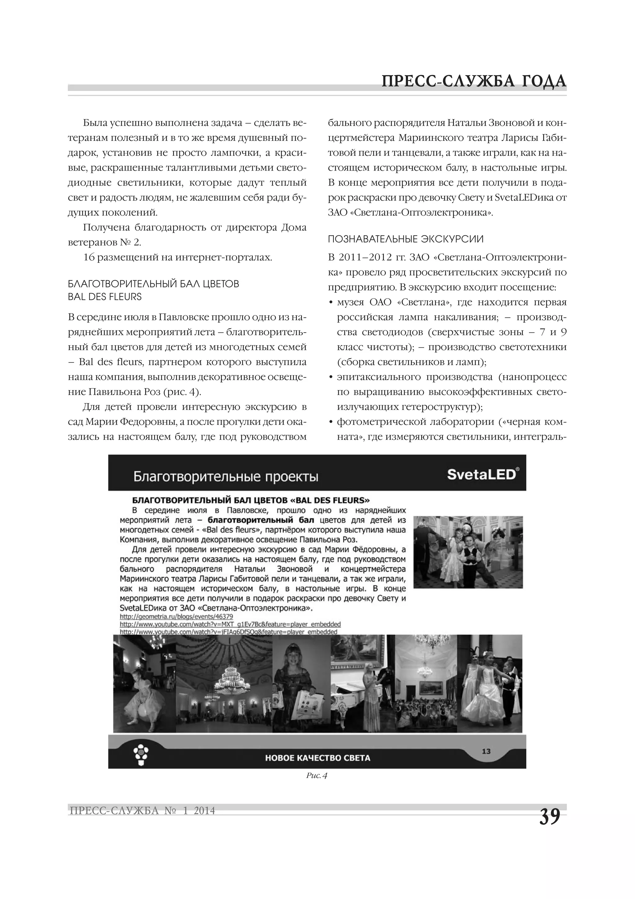 Была успешно выполнена задача – сделать ве

бального распорядителя Натальи Звоновой и кон

теранам полезный и в то же время душевный по

цертмейстера Мариинского театра Ларисы Габи

дарок, установив не просто лампочки, а краси

товой пели и танцевали, а также играли, как на на

вые, раскрашенные талантливыми детьми свето

стоящем историческом балу, в настольные игры.

диодные светильники, которые дадут теплый

В конце мероприятия все дети получили в пода

свет и радость людям, не жалевшим себя ради бу

рок раскраски про девочку Свету и SvetaLEDика от

дущих поколений.

ЗАО «Светлана Оптоэлектроника».

Получена благодарность от директора Дома
ПОЗНАВАТЕЛЬНЫЕ ЭКСКУРСИИ

ветеранов № 2.
16 размещений на интернет порталах.

В 2011–2012 гг. ЗАО «Светлана Оптоэлектрони
ка» провело ряд просветительских экскурсий по

БЛАГОТВОРИТЕЛЬНЫЙ БАЛ ЦВЕТОВ
BAL DES FLЕURS

предприятию. В экскурсию входит посещение:
• музея ОАО «Светлана», где находится первая

В середине июля в Павловске прошло одно из на

российская лампа накаливания; – производ

ряднейших мероприятий лета – благотворитель

ства светодиодов (сверхчистые зоны – 7 и 9

ный бал цветов для детей из многодетных семей

класс чистоты); – производство светотехники

– Bal des flеurs, партнером которого выступила
наша компания, выполнив декоративное освеще

(сборка светильников и ламп);
• эпитаксиального производства (нанопроцесс

ние Павильона Роз (рис. 4).

по выращиванию высокоэффективных свето

Для детей провели интересную экскурсию в
сад Марии Федоровны, а после прогулки дети ока

излучающих гетероструктур);
• фотометрической лаборатории («черная ком

зались на настоящем балу, где под руководством

Рис. 4

ната», где измеряются светильники, интеграль

 