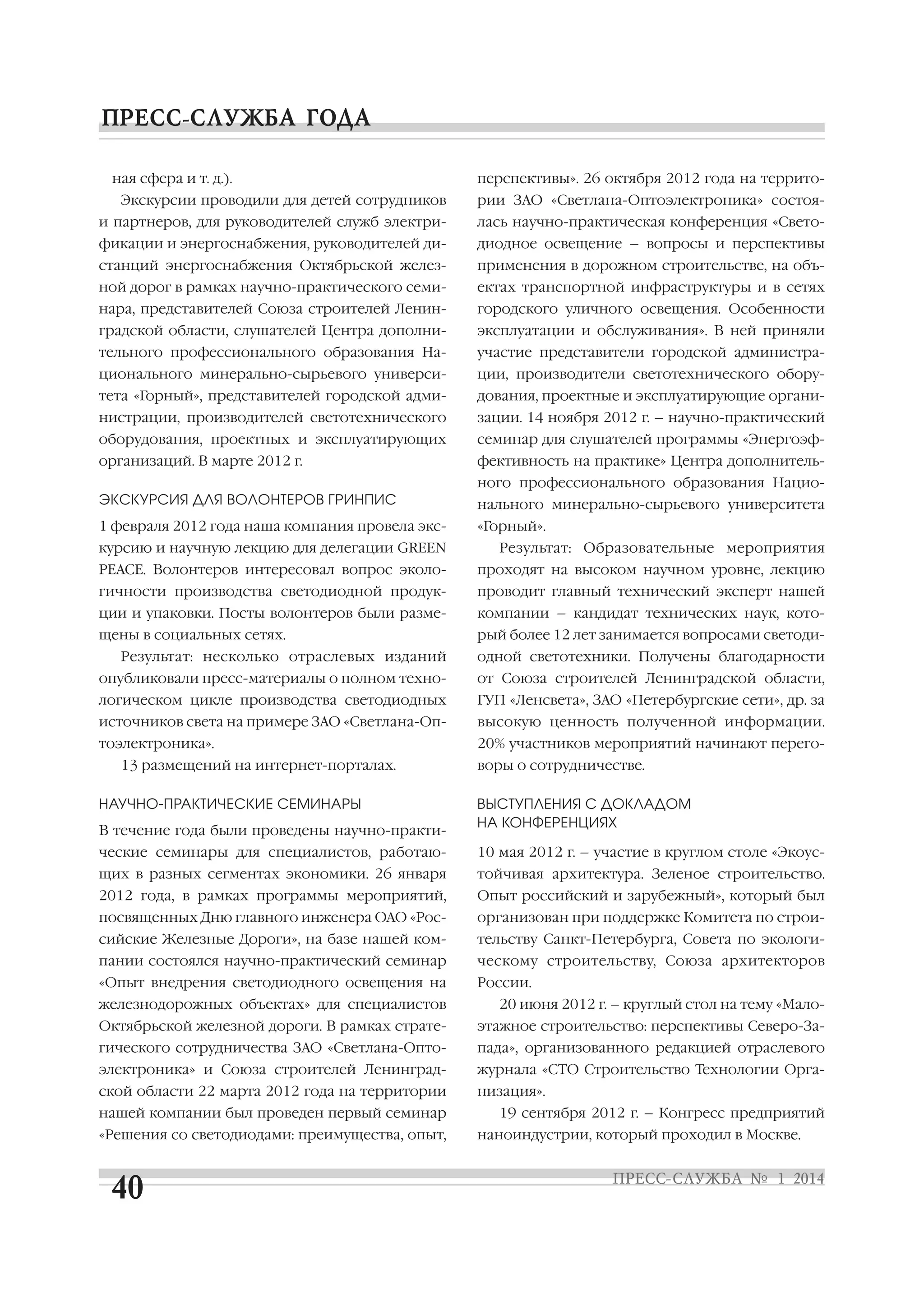 ная сфера и т. д.).
Экскурсии проводили для детей сотрудников

перспективы». 26 октября 2012 года на террито
рии ЗАО «Светлана Оптоэлектроника» состоя

и партнеров, для руководителей служб электри

лась научно практическая конференция «Свето

фикации и энергоснабжения, руководителей ди

диодное освещение – вопросы и перспективы

станций энергоснабжения Октябрьской желез

применения в дорожном строительстве, на объ

ной дорог в рамках научно практического семи

ектах транспортной инфраструктуры и в сетях

нара, представителей Союза строителей Ленин

городского уличного освещения. Особенности

градской области, слушателей Центра дополни

эксплуатации и обслуживания». В ней приняли

тельного профессионального образования На

участие представители городской администра

ционального минерально сырьевого универси

ции, производители светотехнического обору

тета «Горный», представителей городской адми

дования, проектные и эксплуатирующие органи

нистрации, производителей светотехнического

зации. 14 ноября 2012 г. – научно практический

оборудования, проектных и эксплуатирующих

семинар для слушателей программы «Энергоэф

организаций. В марте 2012 г.

фективность на практике» Центра дополнитель
ного профессионального образования Нацио

ЭКСКУРСИЯ ДЛЯ ВОЛОНТЕРОВ ГРИНПИС

нального минерально сырьевого университета

1 февраля 2012 года наша компания провела экс

«Горный».

курсию и научную лекцию для делегации GREEN

Результат: Образовательные мероприятия

PEACE. Волонтеров интересовал вопрос эколо

проходят на высоком научном уровне, лекцию

гичности производства светодиодной продук

проводит главный технический эксперт нашей

ции и упаковки. Посты волонтеров были разме

компании – кандидат технических наук, кото

щены в социальных сетях.

рый более 12 лет занимается вопросами светоди

Результат: несколько отраслевых изданий

одной светотехники. Получены благодарности

опубликовали пресс материалы о полном техно

от Союза строителей Ленинградской области,

логическом цикле производства светодиодных

ГУП «Ленсвета», ЗАО «Петербургские сети», др. за

источников света на примере ЗАО «Светлана Оп

высокую ценность полученной информации.

тоэлектроника».

20% участников мероприятий начинают перего

13 размещений на интернет порталах.
НАУЧНО ПРАКТИЧЕСКИЕ СЕМИНАРЫ
В течение года были проведены научно практи

воры о сотрудничестве.
ВЫСТУПЛЕНИЯ С ДОКЛАДОМ
НА КОНФЕРЕНЦИЯХ

ческие семинары для специалистов, работаю

10 мая 2012 г. – участие в круглом столе «Экоус

щих в разных сегментах экономики. 26 января

тойчивая архитектура. Зеленое строительство.

2012 года, в рамках программы мероприятий,

Опыт российский и зарубежный», который был

посвященных Дню главного инженера ОАО «Рос

организован при поддержке Комитета по строи

сийские Железные Дороги», на базе нашей ком

тельству Санкт Петербурга, Совета по экологи

пании состоялся научно практический семинар

ческому строительству, Союза архитекторов

«Опыт внедрения светодиодного освещения на

России.

железнодорожных объектах» для специалистов

20 июня 2012 г. – круглый стол на тему «Мало

Октябрьской железной дороги. В рамках страте

этажное строительство: перспективы Северо За

гического сотрудничества ЗАО «Светлана Опто

пада», организованного редакцией отраслевого

электроника» и Союза строителей Ленинград

журнала «СТО Строительство Технологии Орга

ской области 22 марта 2012 года на территории

низация».

нашей компании был проведен первый семинар
«Решения со светодиодами: преимущества, опыт,

19 сентября 2012 г. – Конгресс предприятий
наноиндустрии, который проходил в Москве.

 