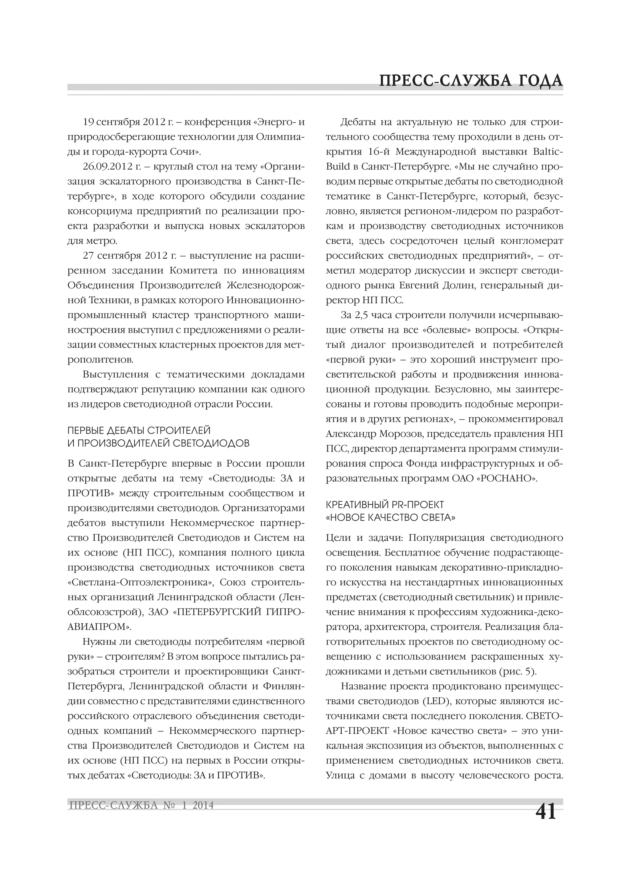 19 сентября 2012 г. – конференция «Энерго и

Дебаты на актуальную не только для строи

природосберегающие технологии для Олимпиа

тельного сообщества тему проходили в день от

ды и города курорта Сочи».

крытия 16 й Международной выставки Baltic

26.09.2012 г. – круглый стол на тему «Органи

Build в Санкт Петербурге. «Мы не случайно про

зация эскалаторного производства в Санкт Пе

водим первые открытые дебаты по светодиодной

тербурге», в ходе которого обсудили создание

тематике в Санкт Петербурге, который, безус

консорциума предприятий по реализации про

ловно, является регионом лидером по разработ

екта разработки и выпуска новых эскалаторов

кам и производству светодиодных источников

для метро.

света, здесь сосредоточен целый конгломерат

27 сентября 2012 г. – выступление на расши

российских светодиодных предприятий», – от

ренном заседании Комитета по инновациям

метил модератор дискуссии и эксперт светоди

Объединения Производителей Железнодорож

одного рынка Евгений Долин, генеральный ди

ной Техники, в рамках которого Инновационно

ректор НП ПСС.

промышленный кластер транспортного маши

За 2,5 часа строители получили исчерпываю

ностроения выступил с предложениями о реали

щие ответы на все «болевые» вопросы. «Откры

зации совместных кластерных проектов для мет

тый диалог производителей и потребителей

рополитенов.

«первой руки» – это хороший инструмент про

Выступления с тематическими докладами

светительской работы и продвижения иннова

подтверждают репутацию компании как одного

ционной продукции. Безусловно, мы заинтере

из лидеров светодиодной отрасли России.

сованы и готовы проводить подобные меропри
ятия и в других регионах», – прокомментировал

ПЕРВЫЕ ДЕБАТЫ СТРОИТЕЛЕЙ
И ПРОИЗВОДИТЕЛЕЙ СВЕТОДИОДОВ

Александр Морозов, председатель правления НП

В Санкт Петербурге впервые в России прошли

рования спроса Фонда инфраструктурных и об

открытые дебаты на тему «Светодиоды: ЗА и

разовательных программ ОАО «РОСНАНО».

ПСС, директор департамента программ стимули

ПРОТИВ» между строительным сообществом и
производителями светодиодов. Организаторами
дебатов выступили Некоммерческое партнер

КРЕАТИВНЫЙ PR ПРОЕКТ
«НОВОЕ КАЧЕСТВО СВЕТА»

ство Производителей Светодиодов и Систем на

Цели и задачи: Популяризация светодиодного

их основе (НП ПСС), компания полного цикла

освещения. Бесплатное обучение подрастающе

производства светодиодных источников света

го поколения навыкам декоративно прикладно

«Светлана Оптоэлектроника», Союз строитель

го искусства на нестандартных инновационных

ных организаций Ленинградской области (Лен

предметах (светодиодный светильник) и привле

облсоюзстрой), ЗАО «ПЕТЕРБУРГСКИЙ ГИПРО

чение внимания к профессиям художника деко

АВИАПРОМ».

ратора, архитектора, строителя. Реализация бла

Нужны ли светодиоды потребителям «первой

готворительных проектов по светодиодному ос

руки» – строителям? В этом вопросе пытались ра

вещению с использованием раскрашенных ху

зобраться строители и проектировщики Санкт

дожниками и детьми светильников (рис. 5).

Петербурга, Ленинградской области и Финлян

Название проекта продиктовано преимущес

дии совместно с представителями единственного

твами светодиодов (LED), которые являются ис

российского отраслевого объединения светоди

точниками света последнего поколения. СВЕТО

одных компаний – Некоммерческого партнер

AРT ПРОЕКТ «Новое качество света» – это уни

ства Производителей Светодиодов и Систем на

кальная экспозиция из объектов, выполненных с

их основе (НП ПСС) на первых в России откры

применением светодиодных источников света.

тых дебатах «Светодиоды: ЗА и ПРОТИВ».

Улица с домами в высоту человеческого роста.

 