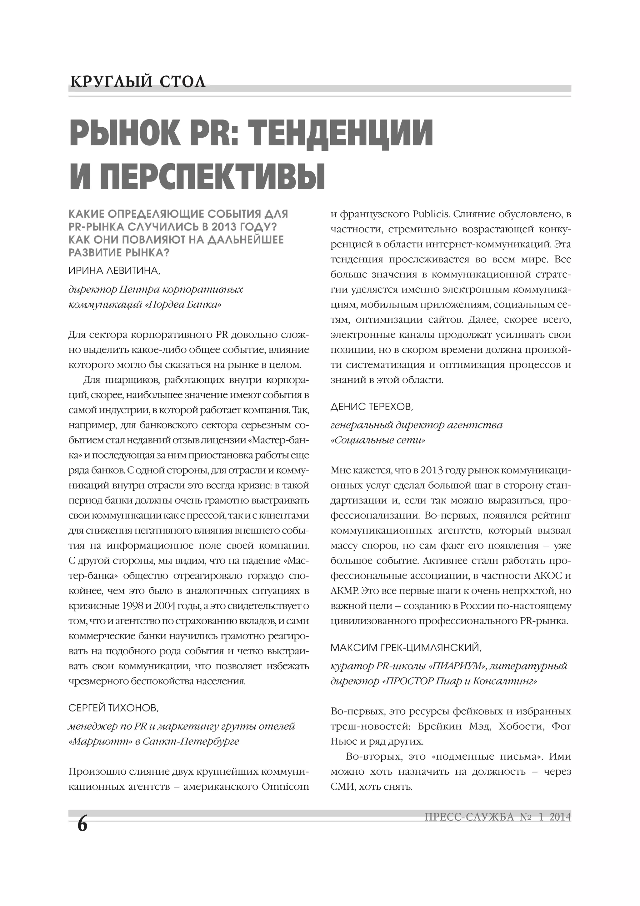 РЫНОК PR: ТЕНДЕНЦИИ
И ПЕРСПЕКТИВЫ
КАКИЕ ОПРЕДЕЛЯЮЩИЕ СОБЫТИЯ ДЛЯ
PR РЫНКА СЛУЧИЛИСЬ В 2013 ГОДУ?
КАК ОНИ ПОВЛИЯЮТ НА ДАЛЬНЕЙШЕЕ
РАЗВИТИЕ РЫНКА?

и французского Publicis. Слияние обусловлено, в

ИРИНА ЛЕВИТИНА,

больше значения в коммуникационной страте

директор Центра корпоративных

гии уделяется именно электронным коммуника

коммуникаций «Нордеа Банка»

циям, мобильным приложениям, социальным се

частности, стремительно возрастающей конку
ренцией в области интернет коммуникаций. Эта
тенденция прослеживается во всем мире. Все

тям, оптимизации сайтов. Далее, скорее всего,
Для сектора корпоративного PR довольно слож

электронные каналы продолжат усиливать свои

но выделить какое либо общее событие, влияние

позиции, но в скором времени должна произой

которого могло бы сказаться на рынке в целом.

ти систематизация и оптимизация процессов и

Для пиарщиков, работающих внутри корпора

знаний в этой области.

ций, скорее, наибольшее значение имеют события в
самой индустрии, в которой работает компания. Так,

ДЕНИС ТЕРЕХОВ,

например, для банковского сектора серьезным со

генеральный директор агентства

бытием стал недавний отзыв лицензии «Мастер бан

«Социальные сети»

ка» и последующая за ним приостановка работы еще
ряда банков. С одной стороны, для отрасли и комму

Мне кажется, что в 2013 году рынок коммуникаци

никаций внутри отрасли это всегда кризис: в такой

онных услуг сделал большой шаг в сторону стан

период банки должны очень грамотно выстраивать

дартизации и, если так можно выразиться, про

свои коммуникации как с прессой, так и с клиентами

фессионализации. Во первых, появился рейтинг

для снижения негативного влияния внешнего собы

коммуникационных агентств, который вызвал

тия на информационное поле своей компании.

массу споров, но сам факт его появления – уже

С другой стороны, мы видим, что на падение «Мас

большое событие. Активнее стали работать про

тер банка» общество отреагировало гораздо спо

фессиональные ассоциации, в частности АКОС и

койнее, чем это было в аналогичных ситуациях в

АКМР. Это все первые шаги к очень непростой, но

кризисные 1998 и 2004 годы, а это свидетельствует о

важной цели – созданию в России по настоящему

том, что и агентство по страхованию вкладов, и сами

цивилизованного профессионального PR рынка.

коммерческие банки научились грамотно реагиро
вать на подобного рода события и четко выстраи

МАКСИМ ГРЕК ЦИМЛЯНСКИЙ,

вать свои коммуникации, что позволяет избежать

куратор PR школы «ПИАРИУМ», литературный

чрезмерного беспокойства населения.

директор «ПРОСТОР Пиар и Консалтинг»

СЕРГЕЙ ТИХОНОВ,

Во первых, это ресурсы фейковых и избранных

менеджер по PR и маркетингу группы отелей

треш новостей: Брейкин Мэд, Хобости, Фог

«Марриотт» в Санкт Петербурге

Ньюс и ряд других.

Произошло слияние двух крупнейших коммуни

можно хоть назначить на должность – через

кационных агентств – американского Omnicom

СМИ, хоть снять.

Во вторых, это «подменные письма». Ими

 