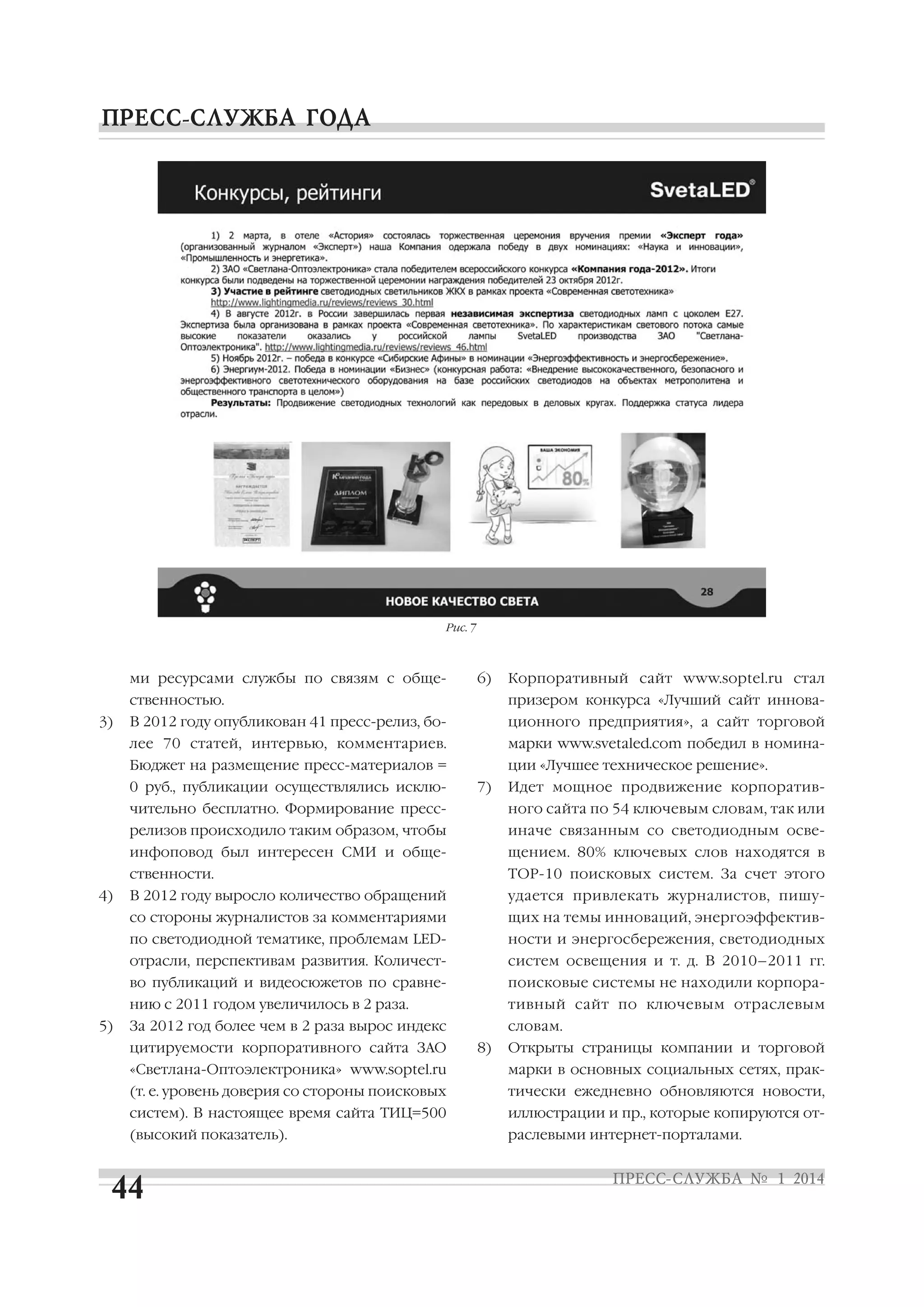 Рис. 7

ми ресурсами службы по связям с обще

6)

Корпоративный сайт www.soptel.ru стал

ственностью.

призером конкурса «Лучший сайт иннова

В 2012 году опубликован 41 пресс релиз, бо

ционного предприятия», а сайт торговой

лее 70 статей, интервью, комментариев.

марки www.svetaled.com победил в номина

Бюджет на размещение пресс материалов =

3)

ции «Лучшее техническое решение».

0 руб., публикации осуществлялись исклю

7)

Идет мощное продвижение корпоратив

чительно бесплатно. Формирование пресс
релизов происходило таким образом, чтобы

щением. 80% ключевых слов находятся в

ственности.

TOP 10 поисковых систем. За счет этого

В 2012 году выросло количество обращений

удается привлекать журналистов, пишу

со стороны журналистов за комментариями

щих на темы инноваций, энергоэффектив

по светодиодной тематике, проблемам LED

ности и энергосбережения, светодиодных

отрасли, перспективам развития. Количест

систем освещения и т. д. В 2010–2011 гг.

во публикаций и видеосюжетов по сравне

поисковые системы не находили корпора

нию с 2011 годом увеличилось в 2 раза.
5)

иначе связанным со светодиодным осве

инфоповод был интересен СМИ и обще
4)

ного сайта по 54 ключевым словам, так или

тивный сайт по ключевым отраслевым

За 2012 год более чем в 2 раза вырос индекс

словам.

цитируемости корпоративного сайта ЗАО

8)

Открыты страницы компании и торговой

«Светлана Оптоэлектроника» www.soptel.ru

марки в основных социальных сетях, прак

(т. е. уровень доверия со стороны поисковых

тически ежедневно обновляются новости,

систем). В настоящее время сайта ТИЦ=500

иллюстрации и пр., которые копируются от

(высокий показатель).

раслевыми интернет порталами.

 