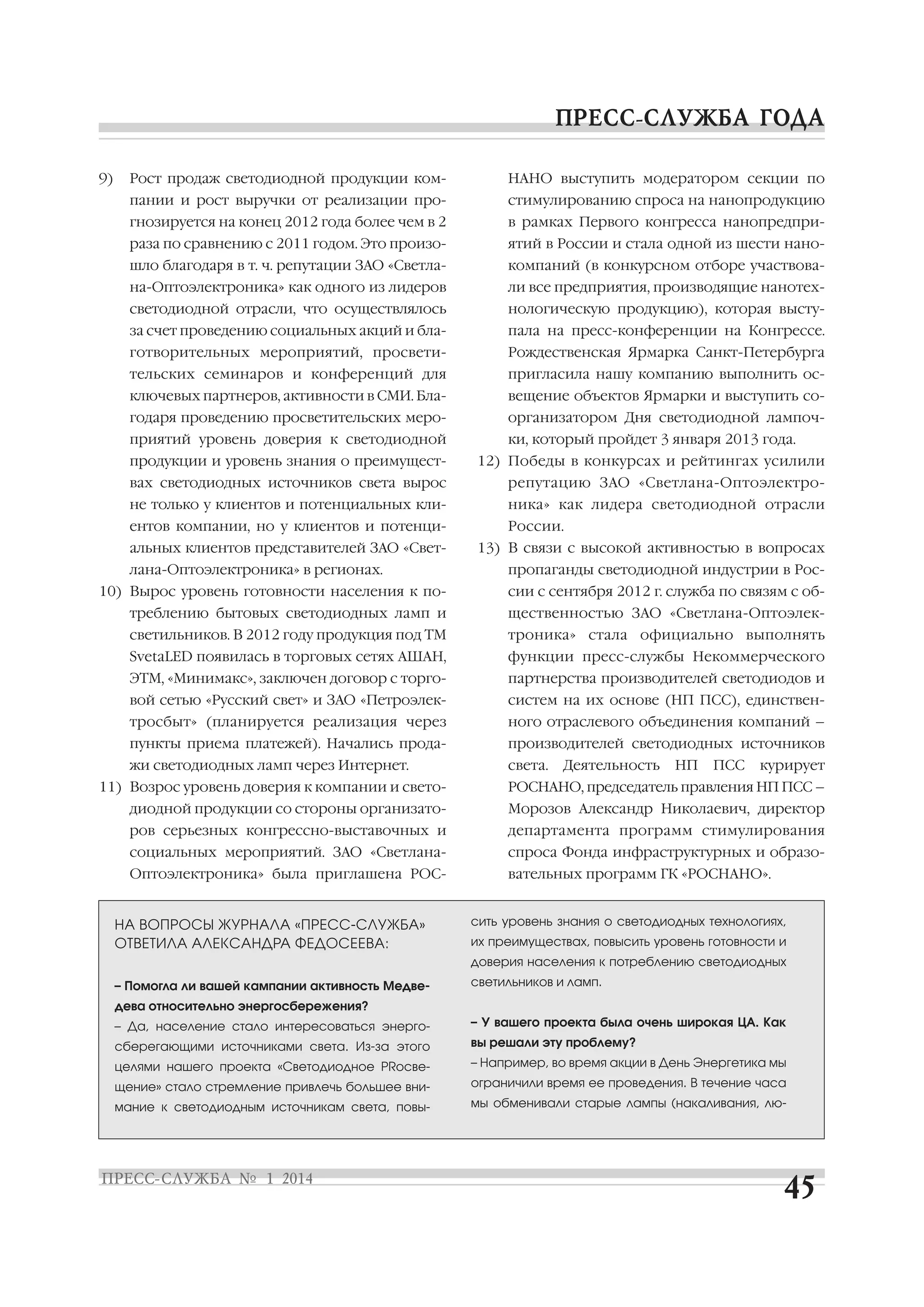 9)

Рост продаж светодиодной продукции ком

НАНО выступить модератором секции по

пании и рост выручки от реализации про

стимулированию спроса на нанопродукцию

гнозируется на конец 2012 года более чем в 2

в рамках Первого конгресса нанопредпри

раза по сравнению с 2011 годом. Это произо

ятий в России и стала одной из шести нано

шло благодаря в т. ч. репутации ЗАО «Светла

компаний (в конкурсном отборе участвова

на Оптоэлектроника» как одного из лидеров

ли все предприятия, производящие нанотех

светодиодной отрасли, что осуществлялось

нологическую продукцию), которая высту

за счет проведению социальных акций и бла

пала на пресс конференции на Конгрессе.

готворительных мероприятий, просвети

Рождественская Ярмарка Санкт Петербурга

тельских семинаров и конференций для

пригласила нашу компанию выполнить ос

ключевых партнеров, активности в СМИ. Бла

вещение объектов Ярмарки и выступить со

годаря проведению просветительских меро

организатором Дня светодиодной лампоч

приятий уровень доверия к светодиодной

ки, который пройдет 3 января 2013 года.

продукции и уровень знания о преимущест

12) Победы в конкурсах и рейтингах усилили

вах светодиодных источников света вырос

репутацию ЗАО «Светлана Оптоэлектро

не только у клиентов и потенциальных кли

ника» как лидера светодиодной отрасли

ентов компании, но у клиентов и потенци
альных клиентов представителей ЗАО «Свет
лана Оптоэлектроника» в регионах.
10) Вырос уровень готовности населения к по

России.
13) В связи с высокой активностью в вопросах
пропаганды светодиодной индустрии в Рос
сии с сентября 2012 г. служба по связям с об

треблению бытовых светодиодных ламп и

щественностью ЗАО «Светлана Оптоэлек

светильников. В 2012 году продукция под ТМ

троника» стала официально выполнять

SvetaLED появилась в торговых сетях АШАН,

функции пресс службы Некоммерческого

ЭТМ, «Минимакс», заключен договор с торго

партнерства производителей светодиодов и

вой сетью «Русский свет» и ЗАО «Петроэлек

систем на их основе (НП ПСС), единствен

тросбыт» (планируется реализация через

ного отраслевого объединения компаний –

пункты приема платежей). Начались прода

производителей светодиодных источников

жи светодиодных ламп через Интернет.

света.

Деятельность

НП

ПСС

курирует

11) Возрос уровень доверия к компании и свето

РОСНАНО, председатель правления НП ПСС –

диодной продукции со стороны организато

Морозов Александр Николаевич, директор

ров серьезных конгрессно выставочных и

департамента программ стимулирования

социальных мероприятий. ЗАО «Светлана

спроса Фонда инфраструктурных и образо

Оптоэлектроника» была приглашена РОС

вательных программ ГК «РОСНАНО».

НА ВОПРОСЫ ЖУРНАЛА «ПРЕСС СЛУЖБА»
ОТВЕТИЛА АЛЕКСАНДРА ФЕДОСЕЕВА:

сить уровень знания о светодиодных технологиях,
их преимуществах, повысить уровень готовности и
доверия населения к потреблению светодиодных

– Помогла ли вашей кампании активность Медве

светильников и ламп.

дева относительно энергосбережения?
– Да, население стало интересоваться энерго

– У вашего проекта была очень широкая ЦА. Как

сберегающими источниками света. Из за этого

вы решали эту проблему?

целями нашего проекта «Светодиодное PRосве

– Например, во время акции в День Энергетика мы

щение» стало стремление привлечь большее вни

ограничили время ее проведения. В течение часа

мание к светодиодным источникам света, повы

мы обменивали старые лампы (накаливания, лю

 