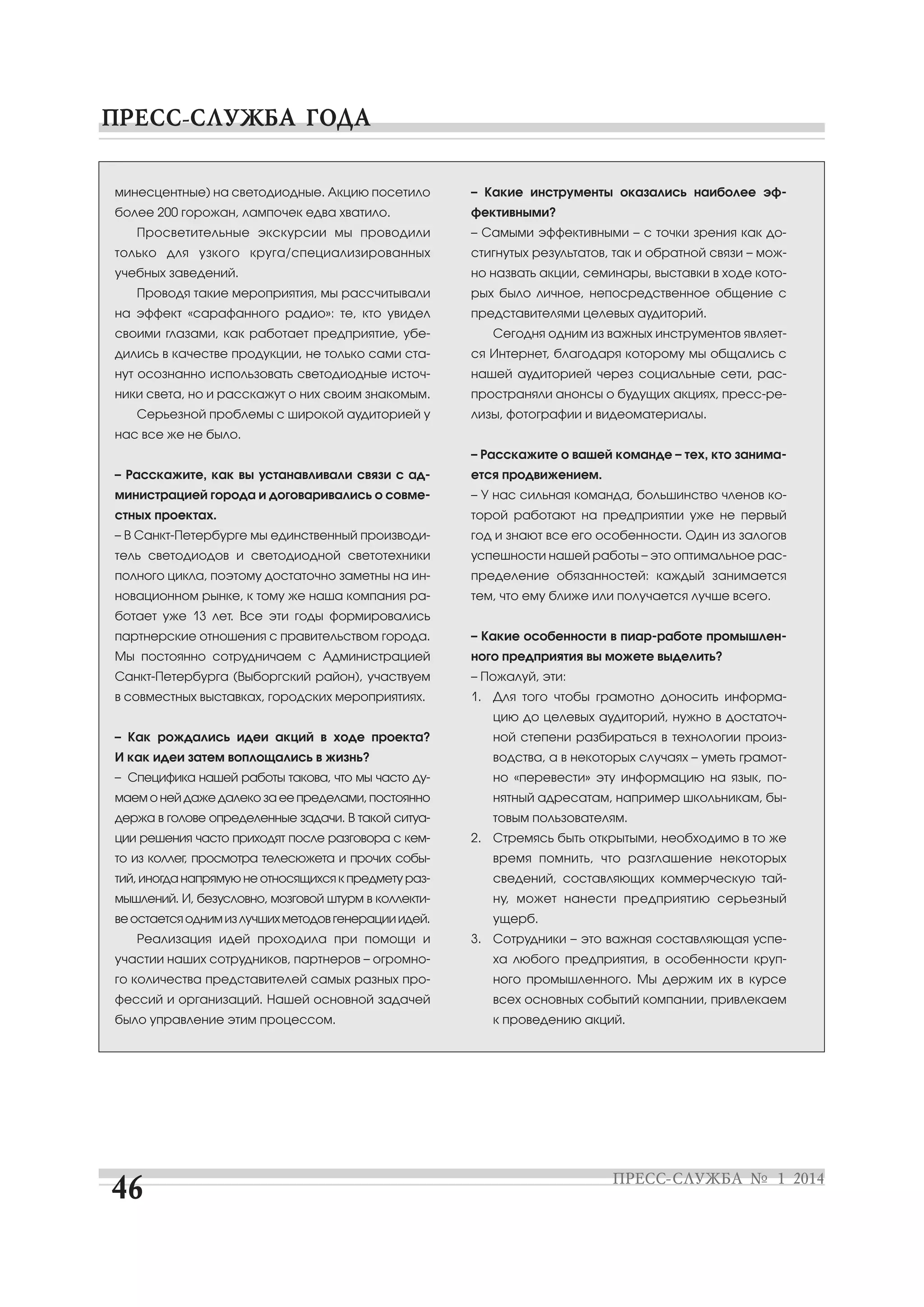 минесцентные) на светодиодные. Акцию посетило

– Какие инструменты оказались наиболее эф

более 200 горожан, лампочек едва хватило.

фективными?

Просветительные экскурсии мы проводили

– Самыми эффективными – с точки зрения как до

только для узкого круга/специализированных

стигнутых результатов, так и обратной связи – мож

учебных заведений.

но назвать акции, семинары, выставки в ходе кото

Проводя такие мероприятия, мы рассчитывали
на эффект «сарафанного радио»: те, кто увидел
своими глазами, как работает предприятие, убе

рых было личное, непосредственное общение с
представителями целевых аудиторий.
Сегодня одним из важных инструментов являет

дились в качестве продукции, не только сами ста

ся Интернет, благодаря которому мы общались с

нут осознанно использовать светодиодные источ

нашей аудиторией через социальные сети, рас

ники света, но и расскажут о них своим знакомым.

пространяли анонсы о будущих акциях, пресс ре

Серьезной проблемы с широкой аудиторией у

лизы, фотографии и видеоматериалы.

нас все же не было.
– Расскажите о вашей команде – тех, кто занима
– Расскажите, как вы устанавливали связи с ад

ется продвижением.

министрацией города и договаривались о совме

– У нас сильная команда, большинство членов ко

стных проектах.

торой работают на предприятии уже не первый

– В Санкт Петербурге мы единственный производи

год и знают все его особенности. Один из залогов

тель светодиодов и светодиодной светотехники

успешности нашей работы – это оптимальное рас

полного цикла, поэтому достаточно заметны на ин

пределение обязанностей: каждый занимается

новационном рынке, к тому же наша компания ра

тем, что ему ближе или получается лучше всего.

ботает уже 13 лет. Все эти годы формировались
партнерские отношения с правительством города.

– Какие особенности в пиар работе промышлен

Мы постоянно сотрудничаем с Администрацией

ного предприятия вы можете выделить?

Санкт Петербурга (Выборгский район), участвуем

– Пожалуй, эти:

в совместных выставках, городских мероприятиях.

1. Для того чтобы грамотно доносить информа
цию до целевых аудиторий, нужно в достаточ

– Как рождались идеи акций в ходе проекта?

ной степени разбираться в технологии произ

И как идеи затем воплощались в жизнь?

водства, а в некоторых случаях – уметь грамот

– Специфика нашей работы такова, что мы часто ду

но «перевести» эту информацию на язык, по

маем о ней даже далеко за ее пределами, постоянно

нятный адресатам, например школьникам, бы

держа в голове определенные задачи. В такой ситуа

товым пользователям.

ции решения часто приходят после разговора с кем

2. Стремясь быть открытыми, необходимо в то же

то из коллег, просмотра телесюжета и прочих собы

время помнить, что разглашение некоторых

тий, иногда напрямую не относящихся к предмету раз

сведений, составляющих коммерческую тай

мышлений. И, безусловно, мозговой штурм в коллекти

ну, может нанести предприятию серьезный

ве остается одним из лучших методов генерации идей.
Реализация идей проходила при помощи и

ущерб.
3. Сотрудники – это важная составляющая успе

участии наших сотрудников, партнеров – огромно

ха любого предприятия, в особенности круп

го количества представителей самых разных про

ного промышленного. Мы держим их в курсе

фессий и организаций. Нашей основной задачей

всех основных событий компании, привлекаем

было управление этим процессом.

к проведению акций.

 