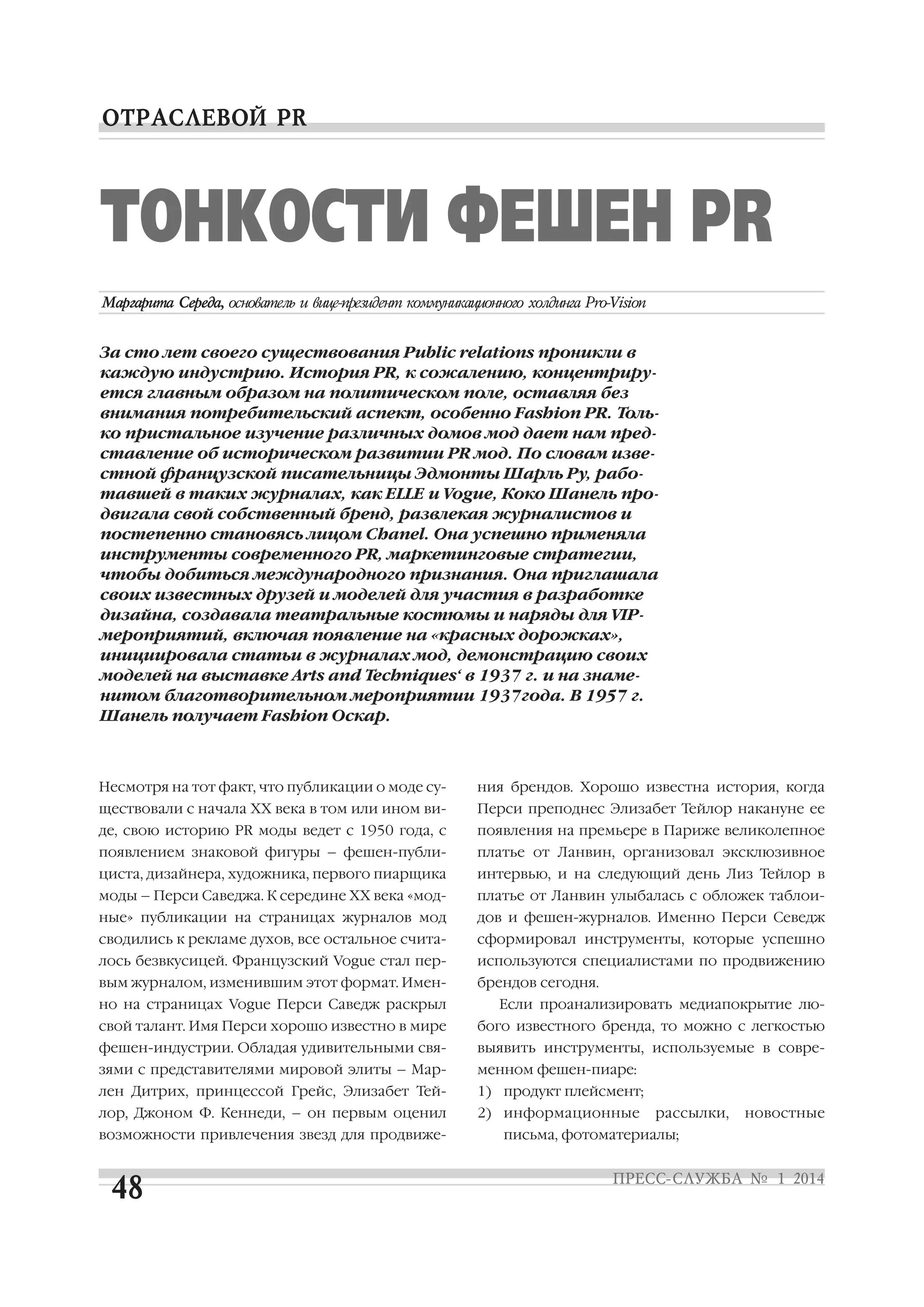 ТОНКОСТИ ФЕШЕН PR
За сто лет своего существования Public relations проникли в
каждую индустрию. История PR, к сожалению, концентриру
ется главным образом на политическом поле, оставляя без
внимания потребительский аспект, особенно Fashion PR. Толь
ко пристальное изучение различных домов мод дает нам пред
ставление об историческом развитии PR мод. По словам изве
стной французской писательницы Эдмонты Шарль Ру, рабо
тавшей в таких журналах, как ELLE и Vogue, Коко Шанель про
двигала свой собственный бренд, развлекая журналистов и
постепенно становясь лицом Chanel. Она успешно применяла
инструменты современного PR, маркетинговые стратегии,
чтобы добиться международного признания. Она приглашала
своих известных друзей и моделей для участия в разработке
дизайна, создавала театральные костюмы и наряды для VIP
мероприятий, включая появление на «красных дорожках»,
инициировала статьи в журналах мод, демонстрацию своих
моделей на выставке Arts and Techniques‘ в 1937 г. и на знаме
нитом благотворительном мероприятии 1937года. В 1957 г.
Шанель получает Fashion Оскар.

Несмотря на тот факт, что публикации о моде су

ния брендов. Хорошо известна история, когда

ществовали с начала ХХ века в том или ином ви

Перси преподнес Элизабет Тейлор накануне ее

де, свою историю PR моды ведет с 1950 года, с

появления на премьере в Париже великолепное

появлением знаковой фигуры – фешен публи

платье от Ланвин, организовал эксклюзивное

циста, дизайнера, художника, первого пиарщика

интервью, и на следующий день Лиз Тейлор в

моды – Перси Саведжа. К середине ХХ века «мод

платье от Ланвин улыбалась с обложек таблои

ные» публикации на страницах журналов мод

дов и фешен журналов. Именно Перси Севедж

сводились к рекламе духов, все остальное счита

сформировал инструменты, которые успешно

лось безвкусицей. Французский Vogue стал пер

используются специалистами по продвижению

вым журналом, изменившим этот формат. Имен

брендов сегодня.

но на страницах Vogue Перси Саведж раскрыл

Если проанализировать медиапокрытие лю

свой талант. Имя Перси хорошо известно в мире

бого известного бренда, то можно с легкостью

фешен индустрии. Обладая удивительными свя

выявить инструменты, используемые в совре

зями с представителями мировой элиты – Мар

менном фешен пиаре:

лен Дитрих, принцессой Грейс, Элизабет Тей

1) продукт плейсмент;

лор, Джоном Ф. Кеннеди, – он первым оценил

2) информационные

возможности привлечения звезд для продвиже

рассылки,

письма, фотоматериалы;

новостные

 