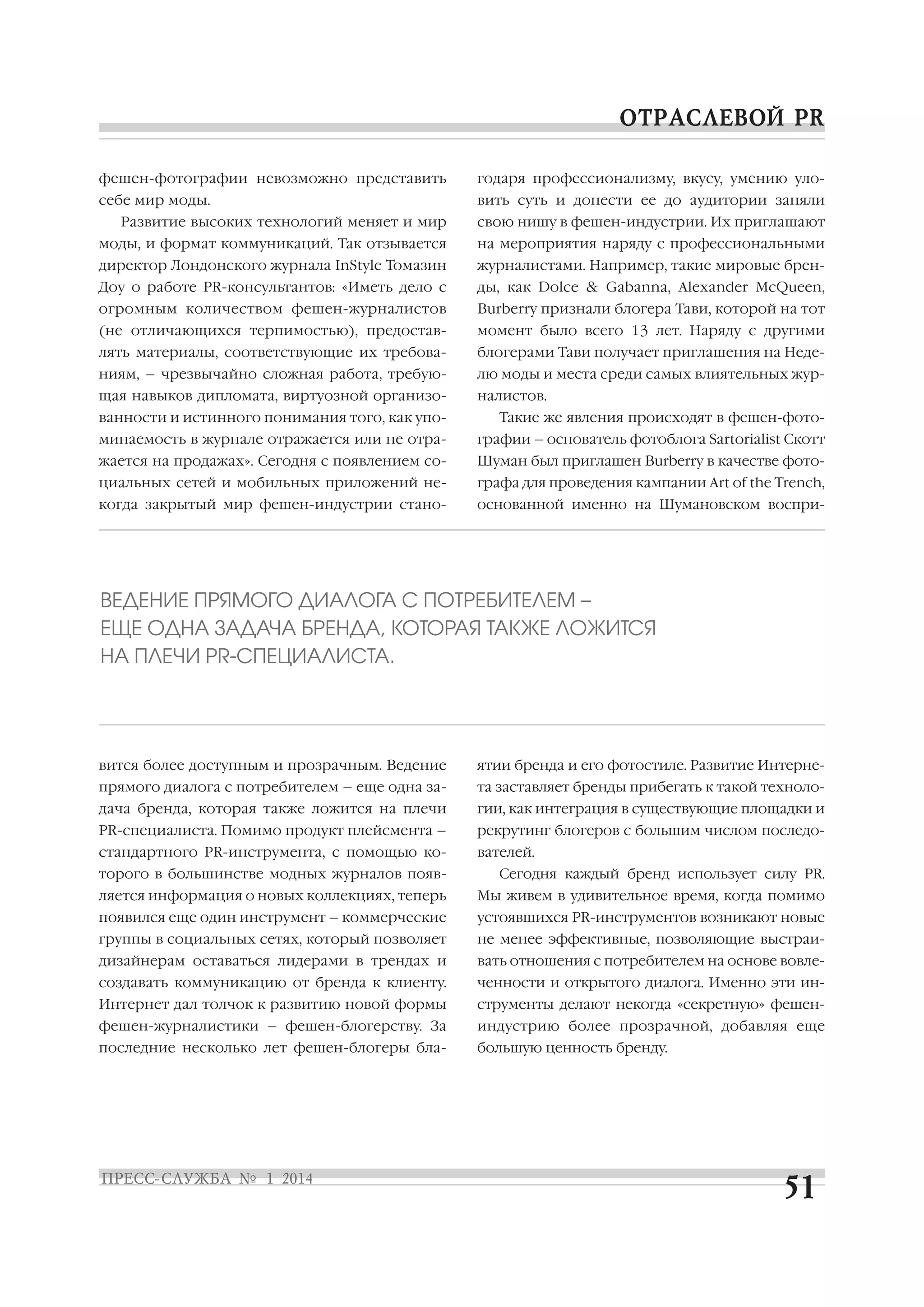 фешен фотографии невозможно представить

годаря профессионализму, вкусу, умению уло

себе мир моды.

вить суть и донести ее до аудитории заняли

Развитие высоких технологий меняет и мир

свою нишу в фешен индустрии. Их приглашают

моды, и формат коммуникаций. Так отзывается

на мероприятия наряду с профессиональными

директор Лондонского журнала InStyle Томазин

журналистами. Например, такие мировые брен

Доу о работе PR консультантов: «Иметь дело с

ды, как Dolce & Gabanna, Alexander McQueen,

огромным количеством фешен журналистов

Burberry признали блогера Тави, которой на тот

(не отличающихся терпимостью), предостав

момент было всего 13 лет. Наряду с другими

лять материалы, соответствующие их требова

блогерами Тави получает приглашения на Неде

ниям, – чрезвычайно сложная работа, требую

лю моды и места среди самых влиятельных жур

щая навыков дипломата, виртуозной организо

налистов.

ванности и истинного понимания того, как упо

Такие же явления происходят в фешен фото

минаемость в журнале отражается или не отра

графии – основатель фотоблога Sartorialist Скотт

жается на продажах». Сегодня с появлением со

Шуман был приглашен Burberry в качестве фото

циальных сетей и мобильных приложений не

графа для проведения кампании Art of the Trench,

когда закрытый мир фешен индустрии стано

основанной именно на Шумановском воспри

ВЕДЕНИЕ ПРЯМОГО ДИАЛОГА С ПОТРЕБИТЕЛЕМ –
ЕЩЕ ОДНА ЗАДАЧА БРЕНДА, КОТОРАЯ ТАКЖЕ ЛОЖИТСЯ
НА ПЛЕЧИ PR СПЕЦИАЛИСТА.

вится более доступным и прозрачным. Ведение

ятии бренда и его фотостиле. Развитие Интерне

прямого диалога с потребителем – еще одна за

та заставляет бренды прибегать к такой техноло

дача бренда, которая также ложится на плечи

гии, как интеграция в существующие площадки и

PR специалиста. Помимо продукт плейсмента –

рекрутинг блогеров с большим числом последо

стандартного PR инструмента, с помощью ко

вателей.

торого в большинстве модных журналов появ

Сегодня каждый бренд использует силу PR.

ляется информация о новых коллекциях, теперь

Мы живем в удивительное время, когда помимо

появился еще один инструмент – коммерческие

устоявшихся PR инструментов возникают новые

группы в социальных сетях, который позволяет

не менее эффективные, позволяющие выстраи

дизайнерам оставаться лидерами в трендах и

вать отношения с потребителем на основе вовле

создавать коммуникацию от бренда к клиенту.

ченности и открытого диалога. Именно эти ин

Интернет дал толчок к развитию новой формы

струменты делают некогда «секретную» фешен

фешен журналистики – фешен блогерству. За

индустрию более прозрачной, добавляя еще

последние несколько лет фешен блогеры бла

большую ценность бренду.

 