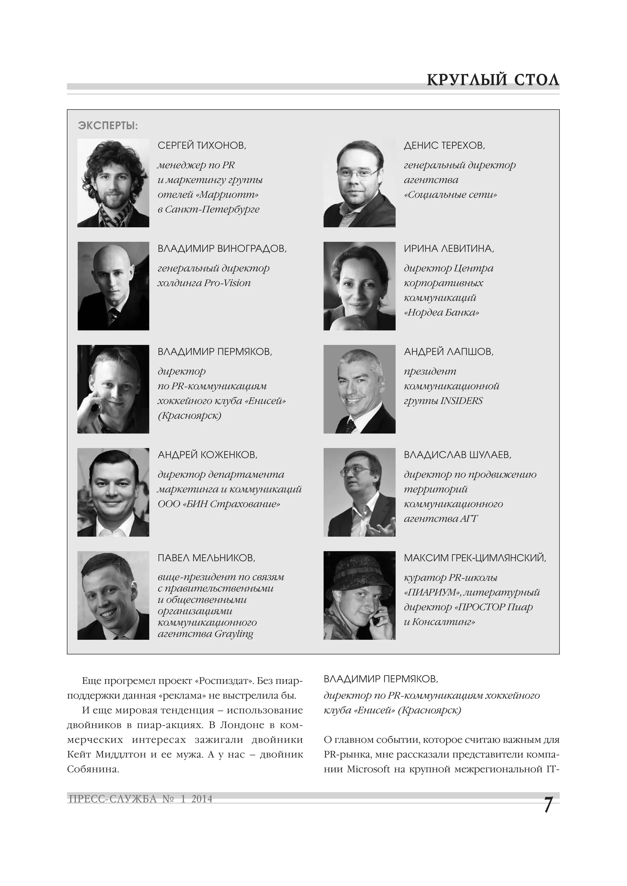 ЭКСПЕРТЫ:
СЕРГЕЙ ТИХОНОВ,

ДЕНИС ТЕРЕХОВ,

менеджер по PR

генеральный директор

и маркетингу группы

агентства

отелей «Марриотт»

«Социальные сети»

в Санкт Петербурге

ВЛАДИМИР ВИНОГРАДОВ,

ИРИНА ЛЕВИТИНА,

генеральный директор

директор Центра

холдинга Pro Vision

корпоративных
коммуникаций
«Нордеа Банка»

ВЛАДИМИР ПЕРМЯКОВ,

АНДРЕЙ ЛАПШОВ,

директор

президент

по PR коммуникациям

коммуникационной

хоккейного клуба «Енисей»

группы INSIDERS

(Красноярск)

АНДРЕЙ КОЖЕНКОВ,

ВЛАДИСЛАВ ШУЛАЕВ,

директор департамента

директор по продвижению

маркетинга и коммуникаций

территорий

ООО «БИН Страхование»

коммуникационного
агентства АГТ

ПАВЕЛ МЕЛЬНИКОВ,

МАКСИМ ГРЕК ЦИМЛЯНСКИЙ,

вице президент по связям
с правительственными
и общественными
организациями
коммуникационного
агентства Grayling

куратор PR школы

Еще прогремел проект «Роспиздат». Без пиар
поддержки данная «реклама» не выстрелила бы.
И еще мировая тенденция – использование

«ПИАРИУМ», литературный
директор «ПРОСТОР Пиар
и Консалтинг»

ВЛАДИМИР ПЕРМЯКОВ,
директор по PR коммуникациям хоккейного
клуба «Енисей» (Красноярск)

двойников в пиар акциях. В Лондоне в ком
мерческих интересах зажигали двойники

О главном событии, которое считаю важным для

Кейт Миддлтон и ее мужа. А у нас – двойник

PR рынка, мне рассказали представители компа

Собянина.

нии Microsoft на крупной межрегиональной IT

 