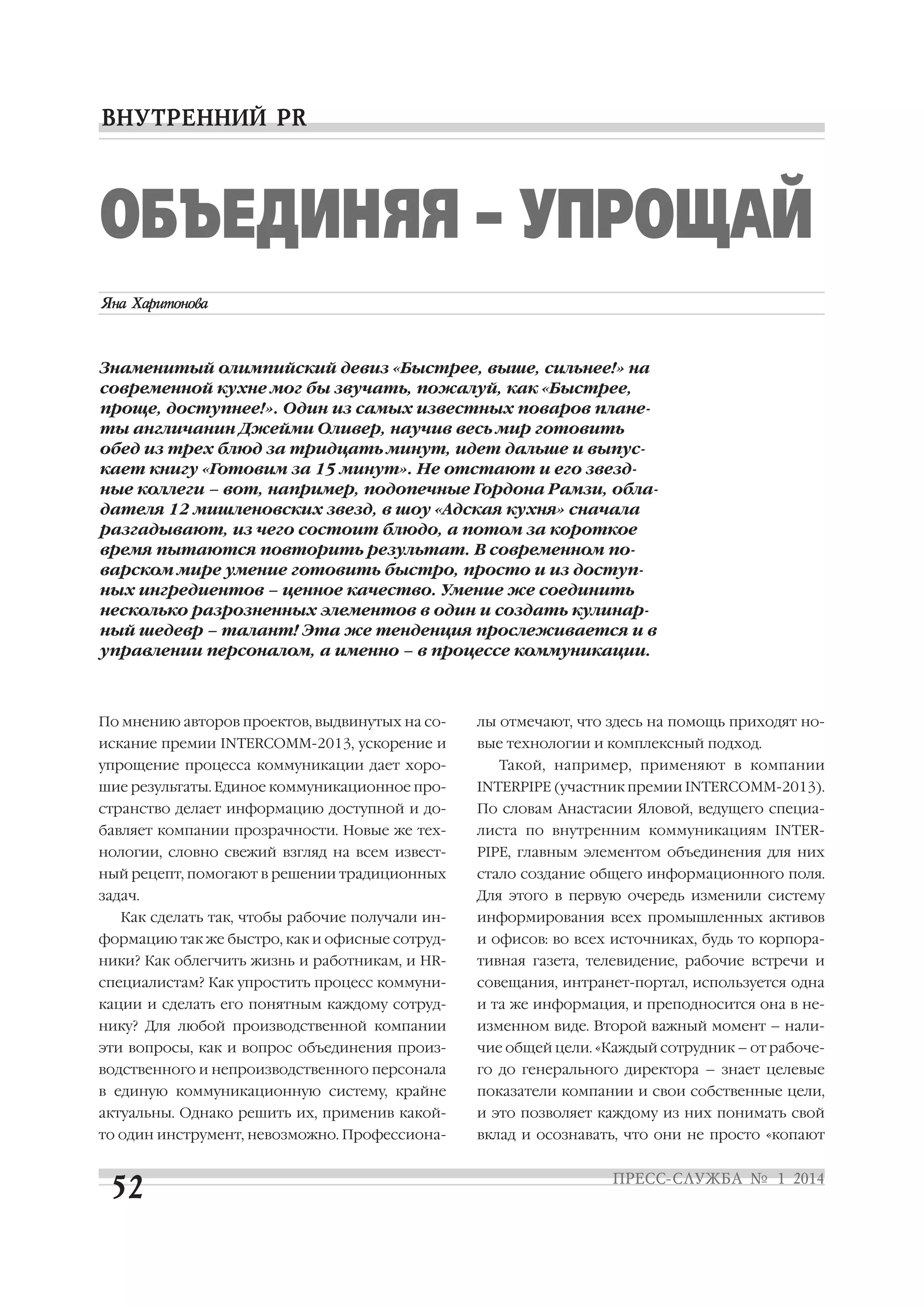 ОБЪЕДИНЯЯ – УПРОЩАЙ
Знаменитый олимпийский девиз «Быстрее, выше, сильнее!» на
современной кухне мог бы звучать, пожалуй, как «Быстрее,
проще, доступнее!». Один из самых известных поваров плане
ты англичанин Джейми Оливер, научив весь мир готовить
обед из трех блюд за тридцать минут, идет дальше и выпус
кает книгу «Готовим за 15 минут». Не отстают и его звезд
ные коллеги – вот, например, подопечные Гордона Рамзи, обла
дателя 12 мишленовских звезд, в шоу «Адская кухня» сначала
разгадывают, из чего состоит блюдо, а потом за короткое
время пытаются повторить результат. В современном по
варском мире умение готовить быстро, просто и из доступ
ных ингредиентов – ценное качество. Умение же соединить
несколько разрозненных элементов в один и создать кулинар
ный шедевр – талант! Эта же тенденция прослеживается и в
управлении персоналом, а именно – в процессе коммуникации.

По мнению авторов проектов, выдвинутых на со

лы отмечают, что здесь на помощь приходят но

искание премии INTERCOMM 2013, ускорение и

вые технологии и комплексный подход.

упрощение процесса коммуникации дает хоро

Такой, например, применяют в компании

шие результаты. Единое коммуникационное про

INTERPIPE (участник премии INTERCOMM 2013).

странство делает информацию доступной и до

По словам Анастасии Яловой, ведущего специа

бавляет компании прозрачности. Новые же тех

листа по внутренним коммуникациям INTER

нологии, словно свежий взгляд на всем извест

PIPE, главным элементом объединения для них

ный рецепт, помогают в решении традиционных

стало создание общего информационного поля.

задач.

Для этого в первую очередь изменили систему

Как сделать так, чтобы рабочие получали ин

информирования всех промышленных активов

формацию так же быстро, как и офисные сотруд

и офисов: во всех источниках, будь то корпора

ники? Как облегчить жизнь и работникам, и HR

тивная газета, телевидение, рабочие встречи и

специалистам? Как упростить процесс коммуни

совещания, интранет портал, используется одна

кации и сделать его понятным каждому сотруд

и та же информация, и преподносится она в не

нику? Для любой производственной компании

изменном виде. Второй важный момент – нали

эти вопросы, как и вопрос объединения произ

чие общей цели. «Каждый сотрудник – от рабоче

водственного и непроизводственного персонала

го до генерального директора – знает целевые

в единую коммуникационную систему, крайне

показатели компании и свои собственные цели,

актуальны. Однако решить их, применив какой

и это позволяет каждому из них понимать свой

то один инструмент, невозможно. Профессиона

вклад и осознавать, что они не просто «копают

 