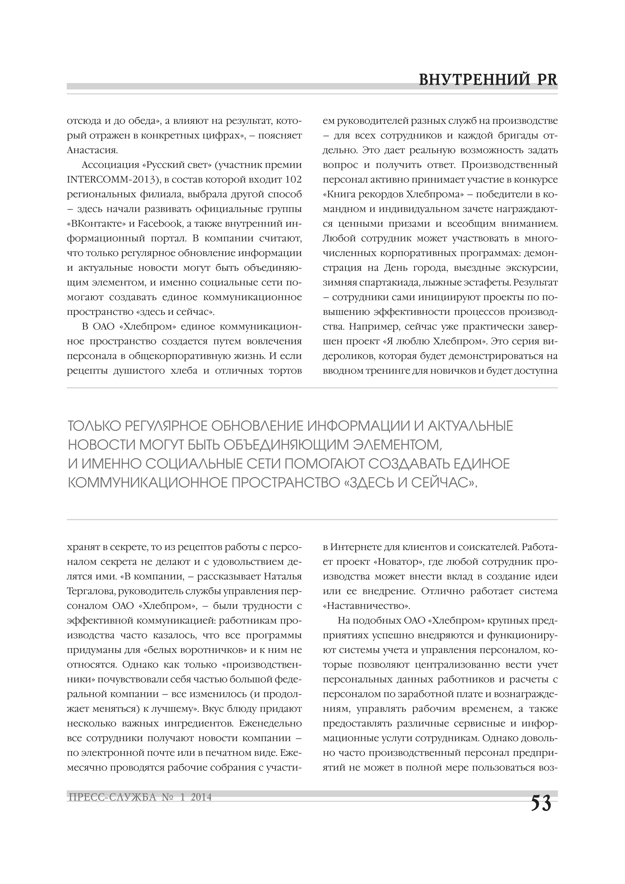 отсюда и до обеда», а влияют на результат, кото

ем руководителей разных служб на производстве

рый отражен в конкретных цифрах», – поясняет

– для всех сотрудников и каждой бригады от

Анастасия.

дельно. Это дает реальную возможность задать

Ассоциация «Русский свет» (участник премии

вопрос и получить ответ. Производственный

INTERCOMM 2013), в состав которой входит 102

персонал активно принимает участие в конкурсе

региональных филиала, выбрала другой способ

«Книга рекордов Хлебпрома» – победители в ко

– здесь начали развивать официальные группы

мандном и индивидуальном зачете награждают

«ВКонтакте» и Facebook, а также внутренний ин

ся ценными призами и всеобщим вниманием.

формационный портал. В компании считают,

Любой сотрудник может участвовать в много

что только регулярное обновление информации

численных корпоративных программах: демон

и актуальные новости могут быть объединяю

страция на День города, выездные экскурсии,

щим элементом, и именно социальные сети по

зимняя спартакиада, лыжные эстафеты. Результат

могают создавать единое коммуникационное

– сотрудники сами инициируют проекты по по

пространство «здесь и сейчас».

вышению эффективности процессов производ

В ОАО «Хлебпром» единое коммуникацион

ства. Например, сейчас уже практически завер

ное пространство создается путем вовлечения

шен проект «Я люблю Хлебпром». Это серия ви

персонала в общекорпоративную жизнь. И если

дероликов, которая будет демонстрироваться на

рецепты душистого хлеба и отличных тортов

вводном тренинге для новичков и будет доступна

ТОЛЬКО РЕГУЛЯРНОЕ ОБНОВЛЕНИЕ ИНФОРМАЦИИ И АКТУАЛЬНЫЕ
НОВОСТИ МОГУТ БЫТЬ ОБЪЕДИНЯЮЩИМ ЭЛЕМЕНТОМ,
И ИМЕННО СОЦИАЛЬНЫЕ СЕТИ ПОМОГАЮТ СОЗДАВАТЬ ЕДИНОЕ
КОММУНИКАЦИОННОЕ ПРОСТРАНСТВО «ЗДЕСЬ И СЕЙЧАС».

хранят в секрете, то из рецептов работы с персо

в Интернете для клиентов и соискателей. Работа

налом секрета не делают и с удовольствием де

ет проект «Новатор», где любой сотрудник про

лятся ими. «В компании, – рассказывает Наталья

изводства может внести вклад в создание идеи

Тергалова, руководитель службы управления пер

или ее внедрение. Отлично работает система

соналом ОАО «Хлебпром», – были трудности с

«Наставничество».

эффективной коммуникацией: работникам про

На подобных ОАО «Хлебпром» крупных пред

изводства часто казалось, что все программы

приятиях успешно внедряются и функциониру

придуманы для «белых воротничков» и к ним не

ют системы учета и управления персоналом, ко

относятся. Однако как только «производствен

торые позволяют централизованно вести учет

ники» почувствовали себя частью большой феде

персональных данных работников и расчеты с

ральной компании – все изменилось (и продол

персоналом по заработной плате и вознагражде

жает меняться) к лучшему». Вкус блюду придают

ниям, управлять рабочим временем, а также

несколько важных ингредиентов. Еженедельно

предоставлять различные сервисные и инфор

все сотрудники получают новости компании –

мационные услуги сотрудникам. Однако доволь

по электронной почте или в печатном виде. Еже

но часто производственный персонал предпри

месячно проводятся рабочие собрания с участи

ятий не может в полной мере пользоваться воз

 