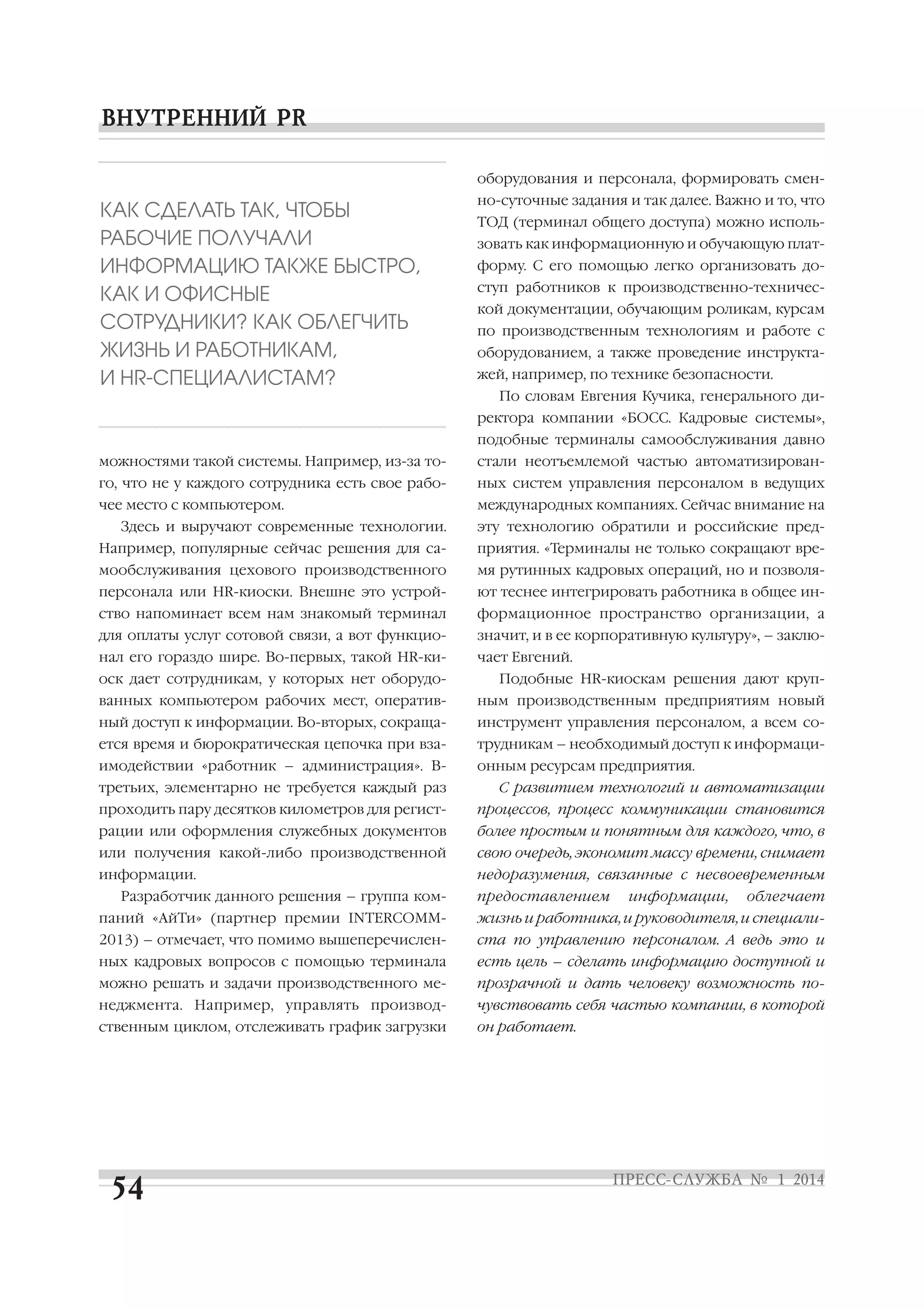 оборудования и персонала, формировать смен

КАК СДЕЛАТЬ ТАК, ЧТОБЫ
РАБОЧИЕ ПОЛУЧАЛИ
ИНФОРМАЦИЮ ТАКЖЕ БЫСТРО,
КАК И ОФИСНЫЕ
СОТРУДНИКИ? КАК ОБЛЕГЧИТЬ
ЖИЗНЬ И РАБОТНИКАМ,
И HR СПЕЦИАЛИСТАМ?

но суточные задания и так далее. Важно и то, что
ТОД (терминал общего доступа) можно исполь
зовать как информационную и обучающую плат
форму. С его помощью легко организовать до
ступ работников к производственно техничес
кой документации, обучающим роликам, курсам
по производственным технологиям и работе с
оборудованием, а также проведение инструкта
жей, например, по технике безопасности.
По словам Евгения Кучика, генерального ди
ректора компании «БОСС. Кадровые системы»,
подобные терминалы самообслуживания давно

можностями такой системы. Например, из за то

стали неотъемлемой частью автоматизирован

го, что не у каждого сотрудника есть свое рабо

ных систем управления персоналом в ведущих

чее место с компьютером.

международных компаниях. Сейчас внимание на

Здесь и выручают современные технологии.

эту технологию обратили и российские пред

Например, популярные сейчас решения для са

приятия. «Терминалы не только сокращают вре

мообслуживания цехового производственного

мя рутинных кадровых операций, но и позволя

персонала или HR киоски. Внешне это устрой

ют теснее интегрировать работника в общее ин

ство напоминает всем нам знакомый терминал

формационное пространство организации, а

для оплаты услуг сотовой связи, а вот функцио

значит, и в ее корпоративную культуру», – заклю

нал его гораздо шире. Во первых, такой HR ки

чает Евгений.

оск дает сотрудникам, у которых нет оборудо

Подобные HR киоскам решения дают круп

ванных компьютером рабочих мест, оператив

ным производственным предприятиям новый

ный доступ к информации. Во вторых, сокраща

инструмент управления персоналом, а всем со

ется время и бюрократическая цепочка при вза

трудникам – необходимый доступ к информаци

имодействии «работник – администрация». В

онным ресурсам предприятия.

третьих, элементарно не требуется каждый раз

С развитием технологий и автоматизации

проходить пару десятков километров для регист

процессов, процесс коммуникации становится

рации или оформления служебных документов

более простым и понятным для каждого, что, в

или получения какой либо производственной

свою очередь, экономит массу времени, снимает

информации.

недоразумения, связанные с несвоевременным

Разработчик данного решения – группа ком

предоставлением

информации,

облегчает

паний «АйТи» (партнер премии INTERCOMM

жизнь и работника, и руководителя, и специали

2013) – отмечает, что помимо вышеперечислен

ста по управлению персоналом. А ведь это и

ных кадровых вопросов с помощью терминала

есть цель – сделать информацию доступной и

можно решать и задачи производственного ме

прозрачной и дать человеку возможность по

неджмента. Например, управлять производ

чувствовать себя частью компании, в которой

ственным циклом, отслеживать график загрузки

он работает.

 