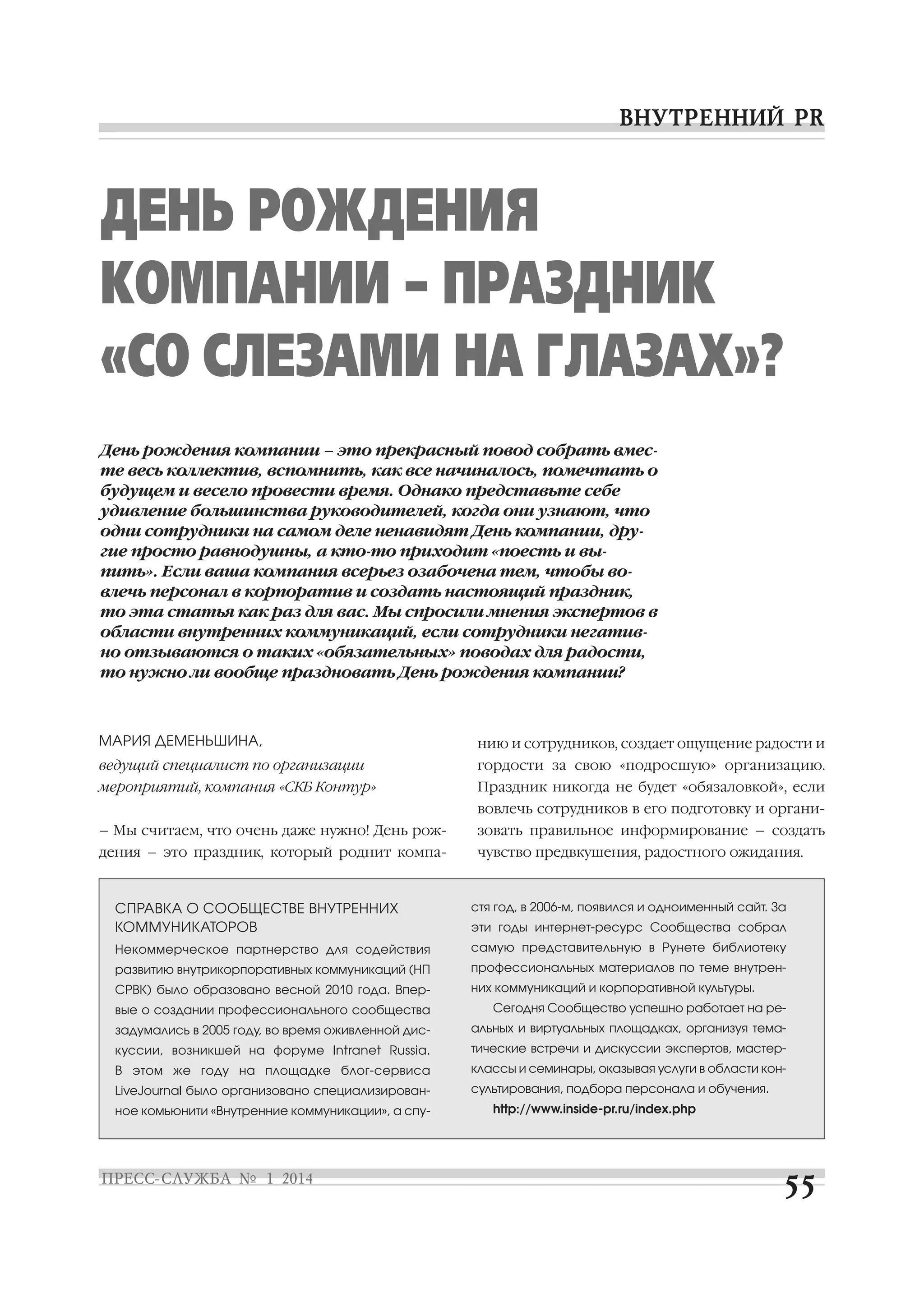ДЕНЬ РОЖДЕНИЯ
КОМПАНИИ – ПРАЗДНИК
«СО СЛЕЗАМИ НА ГЛАЗАХ»?
День рождения компании – это прекрасный повод собрать вмес
те весь коллектив, вспомнить, как все начиналось, помечтать о
будущем и весело провести время. Однако представьте себе
удивление большинства руководителей, когда они узнают, что
одни сотрудники на самом деле ненавидят День компании, дру
гие просто равнодушны, а кто то приходит «поесть и вы
пить». Если ваша компания всерьез озабочена тем, чтобы во
влечь персонал в корпоратив и создать настоящий праздник,
то эта статья как раз для вас. Мы спросили мнения экспертов в
области внутренних коммуникаций, если сотрудники негатив
но отзываются о таких «обязательных» поводах для радости,
то нужно ли вообще праздновать День рождения компании?

МАРИЯ ДЕМЕНЬШИНА,

нию и сотрудников, создает ощущение радости и

ведущий специалист по организации

гордости за свою «подросшую» организацию.

мероприятий, компания «СКБ Контур»

Праздник никогда не будет «обязаловкой», если
вовлечь сотрудников в его подготовку и органи

– Мы считаем, что очень даже нужно! День рож

зовать правильное информирование – создать

дения – это праздник, который роднит компа

чувство предвкушения, радостного ожидания.

СПРАВКА О СООБЩЕСТВЕ ВНУТРЕННИХ
КОММУНИКАТОРОВ

стя год, в 2006 м, появился и одноименный сайт. За

Некоммерческое партнерство для содействия

самую представительную в Рунете библиотеку

развитию внутрикорпоративных коммуникаций (НП

профессиональных материалов по теме внутрен

СРВК) было образовано весной 2010 года. Впер

них коммуникаций и корпоративной культуры.

вые о создании профессионального сообщества

эти годы интернет ресурс Сообщества собрал

Сегодня Сообщество успешно работает на ре

задумались в 2005 году, во время оживленной дис

альных и виртуальных площадках, организуя тема

куссии, возникшей на форуме Intranet Russia.

тические встречи и дискуссии экспертов, мастер

В этом же году на площадке блог сервиса

классы и семинары, оказывая услуги в области кон

LiveJournal было организовано специализирован

сультирования, подбора персонала и обучения.

ное комьюнити «Внутренние коммуникации», а спу

http://www.inside pr.ru/index.php

 