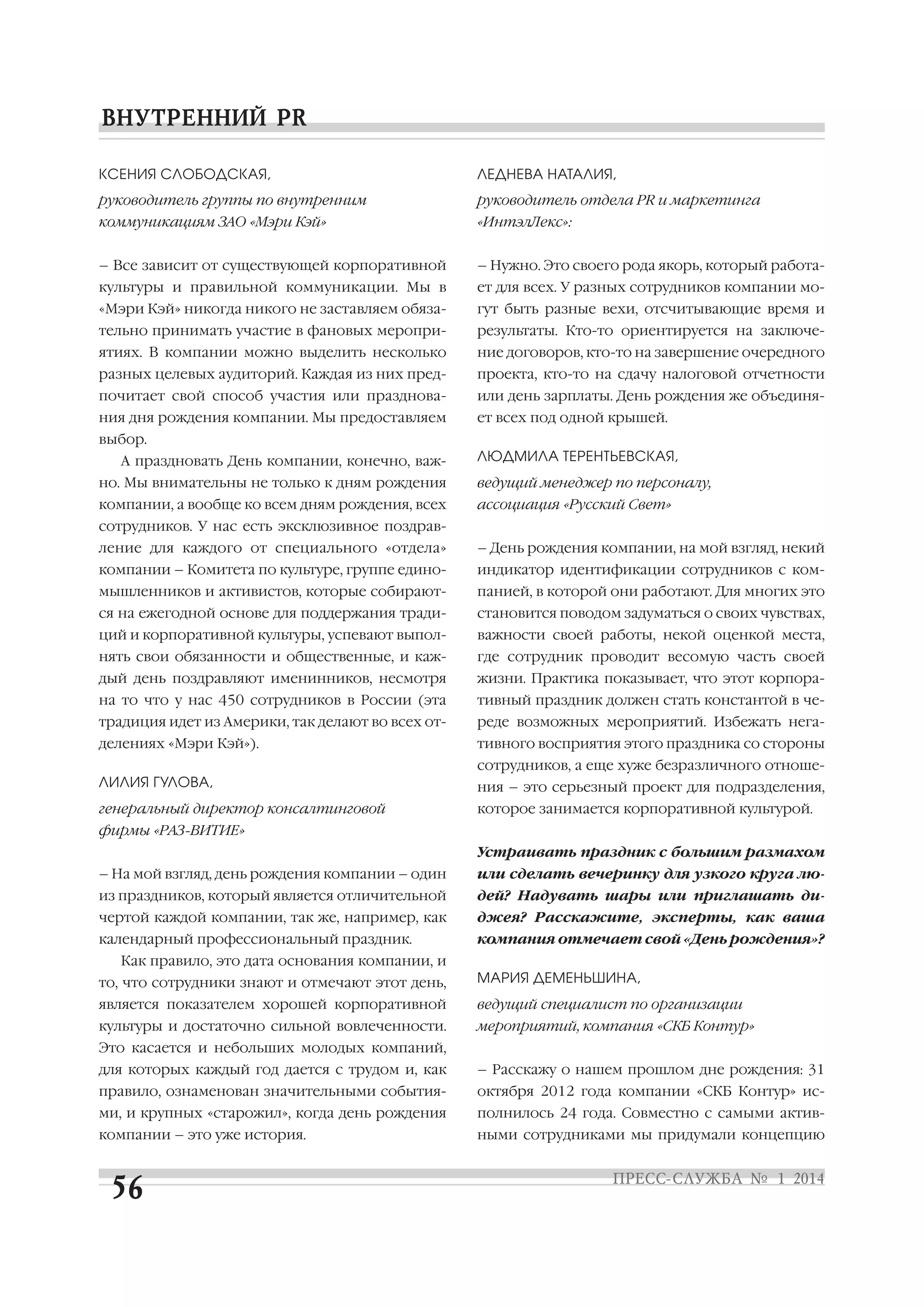 КСЕНИЯ СЛОБОДСКАЯ,

ЛЕДНЕВА НАТАЛИЯ,

руководитель группы по внутренним

руководитель отдела PR и маркетинга

коммуникациям ЗАО «Мэри Кэй»

«ИнтэлЛекс»:

– Все зависит от существующей корпоративной

– Нужно. Это своего рода якорь, который работа

культуры и правильной коммуникации. Мы в

ет для всех. У разных сотрудников компании мо

«Мэри Кэй» никогда никого не заставляем обяза

гут быть разные вехи, отсчитывающие время и

тельно принимать участие в фановых меропри

результаты. Кто то ориентируется на заключе

ятиях. В компании можно выделить несколько

ние договоров, кто то на завершение очередного

разных целевых аудиторий. Каждая из них пред

проекта, кто то на сдачу налоговой отчетности

почитает свой способ участия или празднова

или день зарплаты. День рождения же объединя

ния дня рождения компании. Мы предоставляем

ет всех под одной крышей.

выбор.
А праздновать День компании, конечно, важ

ЛЮДМИЛА ТЕРЕНТЬЕВСКАЯ,

но. Мы внимательны не только к дням рождения

ведущий менеджер по персоналу,

компании, а вообще ко всем дням рождения, всех

ассоциация «Русский Свет»

сотрудников. У нас есть эксклюзивное поздрав
ление для каждого от специального «отдела»

– День рождения компании, на мой взгляд, некий

компании – Комитета по культуре, группе едино

индикатор идентификации сотрудников с ком

мышленников и активистов, которые собирают

панией, в которой они работают. Для многих это

ся на ежегодной основе для поддержания тради

становится поводом задуматься о своих чувствах,

ций и корпоративной культуры, успевают выпол

важности своей работы, некой оценкой места,

нять свои обязанности и общественные, и каж

где сотрудник проводит весомую часть своей

дый день поздравляют именинников, несмотря

жизни. Практика показывает, что этот корпора

на то что у нас 450 сотрудников в России (эта

тивный праздник должен стать константой в че

традиция идет из Америки, так делают во всех от

реде возможных мероприятий. Избежать нега

делениях «Мэри Кэй»).

тивного восприятия этого праздника со стороны
сотрудников, а еще хуже безразличного отноше

ЛИЛИЯ ГУЛОВА,

ния – это серьезный проект для подразделения,

генеральный директор консалтинговой

которое занимается корпоративной культурой.

фирмы «РАЗ ВИТИЕ»
Устраивать праздник с большим размахом
– На мой взгляд, день рождения компании – один

или сделать вечеринку для узкого круга лю

из праздников, который является отличительной

дей? Надувать шары или приглашать ди

чертой каждой компании, так же, например, как

джея? Расскажите, эксперты, как ваша

календарный профессиональный праздник.

компания отмечает свой «День рождения»?

Как правило, это дата основания компании, и
то, что сотрудники знают и отмечают этот день,

МАРИЯ ДЕМЕНЬШИНА,

является показателем хорошей корпоративной

ведущий специалист по организации

культуры и достаточно сильной вовлеченности.

мероприятий, компания «СКБ Контур»

Это касается и небольших молодых компаний,
для которых каждый год дается с трудом и, как

– Расскажу о нашем прошлом дне рождения: 31

правило, ознаменован значительными события

октября 2012 года компании «СКБ Контур» ис

ми, и крупных «старожил», когда день рождения

полнилось 24 года. Совместно с самыми актив

компании – это уже история.

ными сотрудниками мы придумали концепцию

 