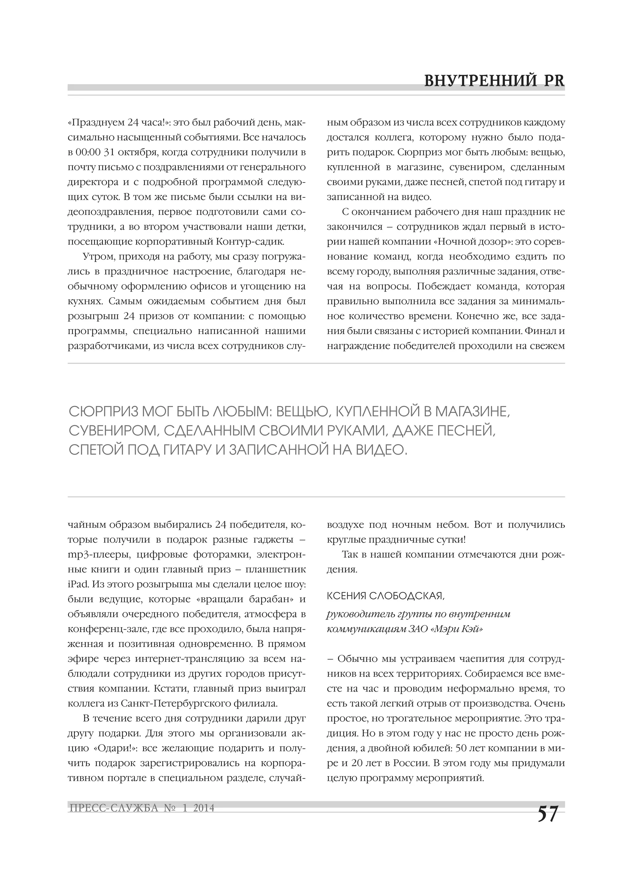 «Празднуем 24 часа!»: это был рабочий день, мак

ным образом из числа всех сотрудников каждому

симально насыщенный событиями. Все началось

достался коллега, которому нужно было пода

в 00:00 31 октября, когда сотрудники получили в

рить подарок. Сюрприз мог быть любым: вещью,

почту письмо с поздравлениями от генерального

купленной в магазине, сувениром, сделанным

директора и с подробной программой следую

своими руками, даже песней, спетой под гитару и

щих суток. В том же письме были ссылки на ви

записанной на видео.

деопоздравления, первое подготовили сами со

С окончанием рабочего дня наш праздник не

трудники, а во втором участвовали наши детки,

закончился – сотрудников ждал первый в исто

посещающие корпоративный Контур садик.

рии нашей компании «Ночной дозор»: это сорев

Утром, приходя на работу, мы сразу погружа

нование команд, когда необходимо ездить по

лись в праздничное настроение, благодаря не

всему городу, выполняя различные задания, отве

обычному оформлению офисов и угощению на

чая на вопросы. Побеждает команда, которая

кухнях. Самым ожидаемым событием дня был

правильно выполнила все задания за минималь

розыгрыш 24 призов от компании: с помощью

ное количество времени. Конечно же, все зада

программы, специально написанной нашими

ния были связаны с историей компании. Финал и

разработчиками, из числа всех сотрудников слу

награждение победителей проходили на свежем

СЮРПРИЗ МОГ БЫТЬ ЛЮБЫМ: ВЕЩЬЮ, КУПЛЕННОЙ В МАГАЗИНЕ,
СУВЕНИРОМ, СДЕЛАННЫМ СВОИМИ РУКАМИ, ДАЖЕ ПЕСНЕЙ,
СПЕТОЙ ПОД ГИТАРУ И ЗАПИСАННОЙ НА ВИДЕО.

чайным образом выбирались 24 победителя, ко

воздухе под ночным небом. Вот и получились

торые получили в подарок разные гаджеты –

круглые праздничные сутки!

mp3 плееры, цифровые фоторамки, электрон
ные книги и один главный приз – планшетник

Так в нашей компании отмечаются дни рож
дения.

iPad. Из этого розыгрыша мы сделали целое шоу:
были ведущие, которые «вращали барабан» и

КСЕНИЯ СЛОБОДСКАЯ,

объявляли очередного победителя, атмосфера в

руководитель группы по внутренним

конференц зале, где все проходило, была напря

коммуникациям ЗАО «Мэри Кэй»

женная и позитивная одновременно. В прямом
эфире через интернет трансляцию за всем на

– Обычно мы устраиваем чаепития для сотруд

блюдали сотрудники из других городов присут

ников на всех территориях. Собираемся все вме

ствия компании. Кстати, главный приз выиграл

сте на час и проводим неформально время, то

коллега из Санкт Петербургского филиала.

есть такой легкий отрыв от производства. Очень

В течение всего дня сотрудники дарили друг

простое, но трогательное мероприятие. Это тра

другу подарки. Для этого мы организовали ак

диция. Но в этом году у нас не просто день рож

цию «Одари!»: все желающие подарить и полу

дения, а двойной юбилей: 50 лет компании в ми

чить подарок зарегистрировались на корпора

ре и 20 лет в России. В этом году мы придумали

тивном портале в специальном разделе, случай

целую программу мероприятий.

 