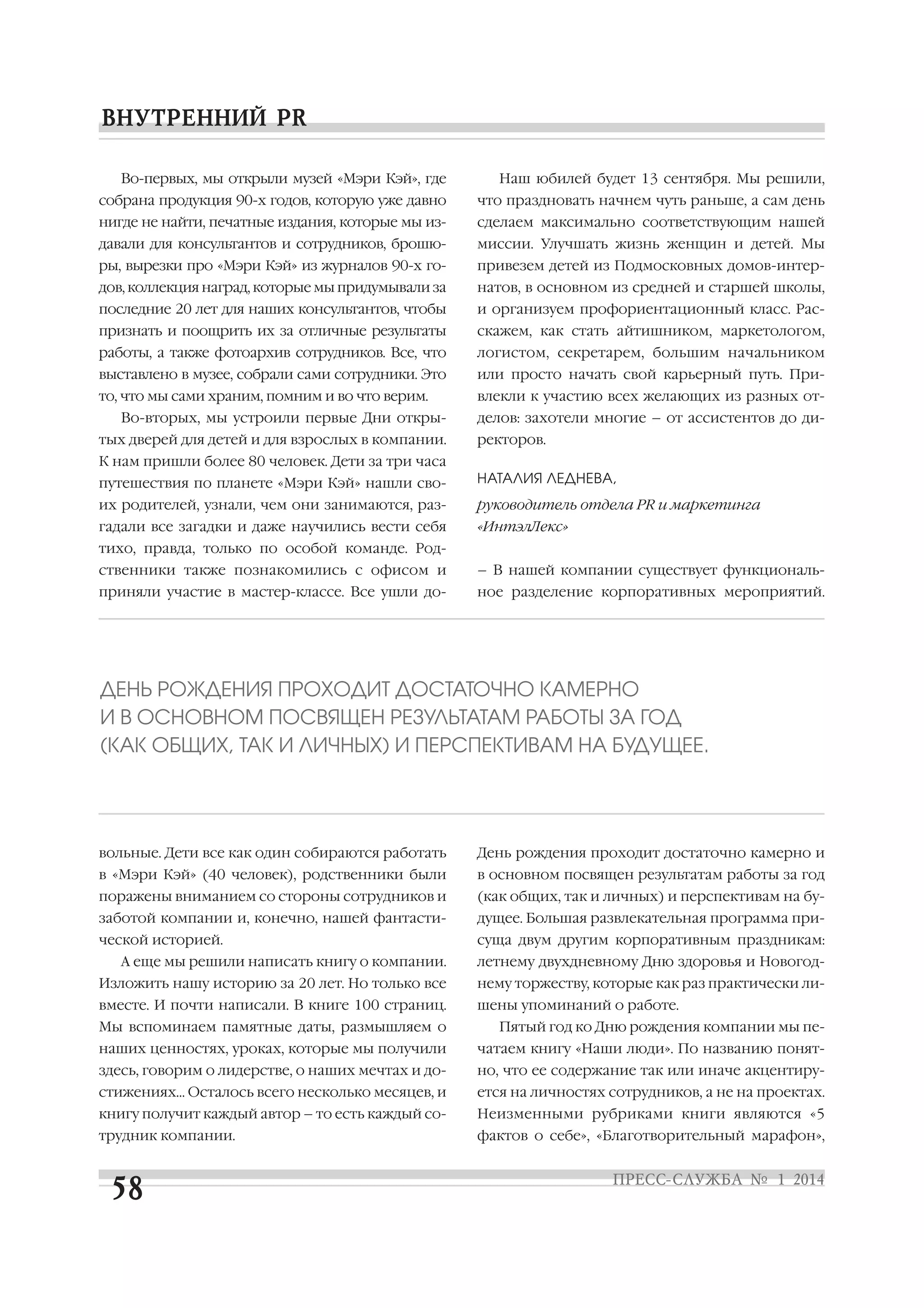 Во первых, мы открыли музей «Мэри Кэй», где

Наш юбилей будет 13 сентября. Мы решили,

собрана продукция 90 х годов, которую уже давно

что праздновать начнем чуть раньше, а сам день

нигде не найти, печатные издания, которые мы из

сделаем максимально соответствующим нашей

давали для консультантов и сотрудников, брошю

миссии. Улучшать жизнь женщин и детей. Мы

ры, вырезки про «Мэри Кэй» из журналов 90 х го

привезем детей из Подмосковных домов интер

дов, коллекция наград, которые мы придумывали за

натов, в основном из средней и старшей школы,

последние 20 лет для наших консультантов, чтобы

и организуем профориентационный класс. Рас

признать и поощрить их за отличные результаты

скажем, как стать айтишником, маркетологом,

работы, а также фотоархив сотрудников. Все, что

логистом, секретарем, большим начальником

выставлено в музее, собрали сами сотрудники. Это

или просто начать свой карьерный путь. При

то, что мы сами храним, помним и во что верим.

влекли к участию всех желающих из разных от

Во вторых, мы устроили первые Дни откры
тых дверей для детей и для взрослых в компании.

делов: захотели многие – от ассистентов до ди
ректоров.

К нам пришли более 80 человек. Дети за три часа
путешествия по планете «Мэри Кэй» нашли сво

НАТАЛИЯ ЛЕДНЕВА,

их родителей, узнали, чем они занимаются, раз

руководитель отдела PR и маркетинга

гадали все загадки и даже научились вести себя

«ИнтэлЛекс»

тихо, правда, только по особой команде. Род
ственники также познакомились с офисом и

– В нашей компании существует функциональ

приняли участие в мастер классе. Все ушли до

ное разделение корпоративных мероприятий.

ДЕНЬ РОЖДЕНИЯ ПРОХОДИТ ДОСТАТОЧНО КАМЕРНО
И В ОСНОВНОМ ПОСВЯЩЕН РЕЗУЛЬТАТАМ РАБОТЫ ЗА ГОД
(КАК ОБЩИХ, ТАК И ЛИЧНЫХ) И ПЕРСПЕКТИВАМ НА БУДУЩЕЕ.

вольные. Дети все как один собираются работать

День рождения проходит достаточно камерно и

в «Мэри Кэй» (40 человек), родственники были

в основном посвящен результатам работы за год

поражены вниманием со стороны сотрудников и

(как общих, так и личных) и перспективам на бу

заботой компании и, конечно, нашей фантасти

дущее. Большая развлекательная программа при

ческой историей.

суща двум другим корпоративным праздникам:

А еще мы решили написать книгу о компании.

летнему двухдневному Дню здоровья и Новогод

Изложить нашу историю за 20 лет. Но только все

нему торжеству, которые как раз практически ли

вместе. И почти написали. В книге 100 страниц.

шены упоминаний о работе.

Мы вспоминаем памятные даты, размышляем о

Пятый год ко Дню рождения компании мы пе

наших ценностях, уроках, которые мы получили

чатаем книгу «Наши люди». По названию понят

здесь, говорим о лидерстве, о наших мечтах и до

но, что ее содержание так или иначе акцентиру

стижениях… Осталось всего несколько месяцев, и

ется на личностях сотрудников, а не на проектах.

книгу получит каждый автор – то есть каждый со

Неизменными рубриками книги являются «5

трудник компании.

фактов о себе», «Благотворительный марафон»,

 
