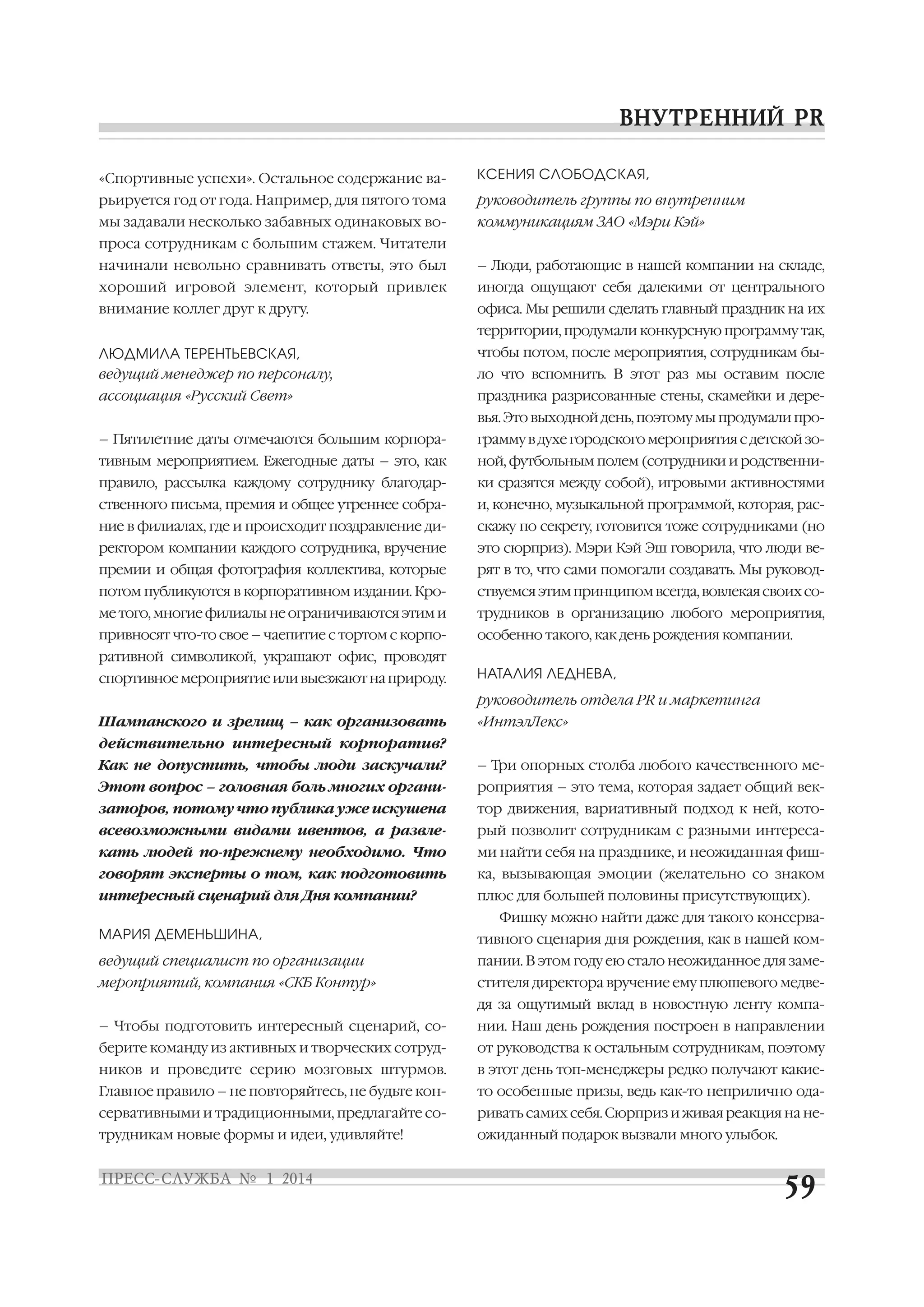 «Спортивные успехи». Остальное содержание ва

КСЕНИЯ СЛОБОДСКАЯ,

рьируется год от года. Например, для пятого тома

руководитель группы по внутренним

мы задавали несколько забавных одинаковых во

коммуникациям ЗАО «Мэри Кэй»

проса сотрудникам с большим стажем. Читатели
начинали невольно сравнивать ответы, это был

– Люди, работающие в нашей компании на складе,

хороший игровой элемент, который привлек

иногда ощущают себя далекими от центрального

внимание коллег друг к другу.

офиса. Мы решили сделать главный праздник на их
территории, продумали конкурсную программу так,

ЛЮДМИЛА ТЕРЕНТЬЕВСКАЯ,
ведущий менеджер по персоналу,

чтобы потом, после мероприятия, сотрудникам бы

ассоциация «Русский Свет»

праздника разрисованные стены, скамейки и дере

ло что вспомнить. В этот раз мы оставим после
вья. Это выходной день, поэтому мы продумали про

– Пятилетние даты отмечаются большим корпора

грамму в духе городского мероприятия с детской зо

тивным мероприятием. Ежегодные даты – это, как

ной, футбольным полем (сотрудники и родственни

правило, рассылка каждому сотруднику благодар

ки сразятся между собой), игровыми активностями

ственного письма, премия и общее утреннее собра

и, конечно, музыкальной программой, которая, рас

ние в филиалах, где и происходит поздравление ди

скажу по секрету, готовится тоже сотрудниками (но

ректором компании каждого сотрудника, вручение

это сюрприз). Мэри Кэй Эш говорила, что люди ве

премии и общая фотография коллектива, которые

рят в то, что сами помогали создавать. Мы руковод

потом публикуются в корпоративном издании. Кро

ствуемся этим принципом всегда, вовлекая своих со

ме того, многие филиалы не ограничиваются этим и

трудников в организацию любого мероприятия,

привносят что то свое – чаепитие с тортом с корпо

особенно такого, как день рождения компании.

ративной символикой, украшают офис, проводят
спортивное мероприятие или выезжают на природу.

НАТАЛИЯ ЛЕДНЕВА,
руководитель отдела PR и маркетинга

Шампанского и зрелищ – как организовать

«ИнтэлЛекс»

действительно интересный корпоратив?
Как не допустить, чтобы люди заскучали?

– Три опорных столба любого качественного ме

Этот вопрос – головная боль многих органи

роприятия – это тема, которая задает общий век

заторов, потому что публика уже искушена

тор движения, вариативный подход к ней, кото

всевозможными видами ивентов, а развле

рый позволит сотрудникам с разными интереса

кать людей по прежнему необходимо. Что

ми найти себя на празднике, и неожиданная фиш

говорят эксперты о том, как подготовить

ка, вызывающая эмоции (желательно со знаком

интересный сценарий для Дня компании?

плюс для большей половины присутствующих).

МАРИЯ ДЕМЕНЬШИНА,

тивного сценария дня рождения, как в нашей ком

ведущий специалист по организации

пании. В этом году ею стало неожиданное для заме

мероприятий, компания «СКБ Контур»

стителя директора вручение ему плюшевого медве

Фишку можно найти даже для такого консерва

дя за ощутимый вклад в новостную ленту компа
– Чтобы подготовить интересный сценарий, со

нии. Наш день рождения построен в направлении

берите команду из активных и творческих сотруд

от руководства к остальным сотрудникам, поэтому

ников и проведите серию мозговых штурмов.

в этот день топ менеджеры редко получают какие

Главное правило – не повторяйтесь, не будьте кон

то особенные призы, ведь как то неприлично ода

сервативными и традиционными, предлагайте со

ривать самих себя. Сюрприз и живая реакция на не

трудникам новые формы и идеи, удивляйте!

ожиданный подарок вызвали много улыбок.

 